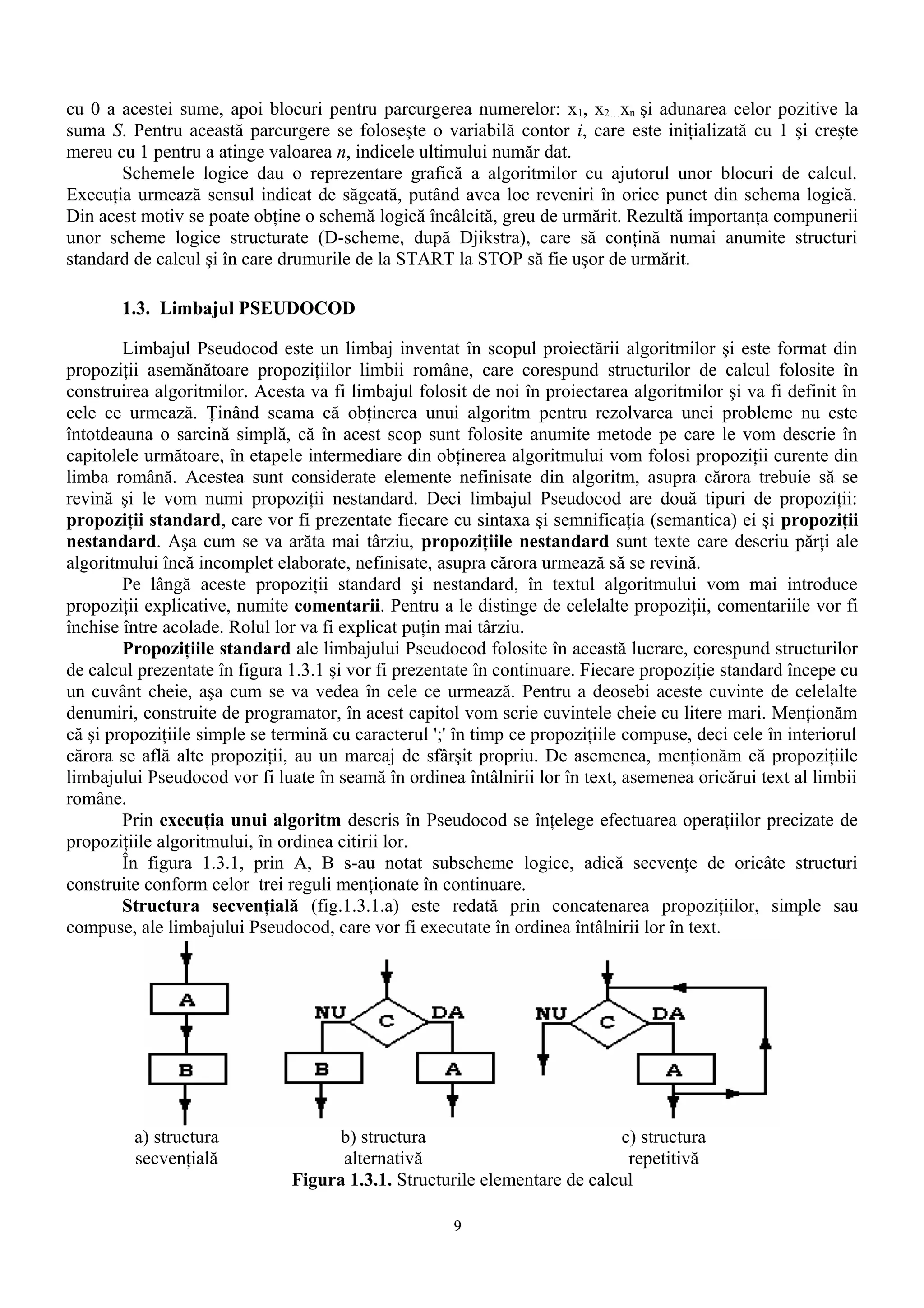 cu 0 a acestei sume, apoi blocuri pentru parcurgerea numerelor: x1, x2…xn şi adunarea celor pozitive la
suma S. Pentru această parcurgere se foloseşte o variabilă contor i, care este iniţializată cu 1 şi creşte
mereu cu 1 pentru a atinge valoarea n, indicele ultimului număr dat.
       Schemele logice dau o reprezentare grafică a algoritmilor cu ajutorul unor blocuri de calcul.
Execuţia urmează sensul indicat de săgeată, putând avea loc reveniri în orice punct din schema logică.
Din acest motiv se poate obţine o schemă logică încâlcită, greu de urmărit. Rezultă importanţa compunerii
unor scheme logice structurate (D-scheme, după Djikstra), care să conţină numai anumite structuri
standard de calcul şi în care drumurile de la START la STOP să fie uşor de urmărit.

       1.3. Limbajul PSEUDOCOD

        Limbajul Pseudocod este un limbaj inventat în scopul proiectării algoritmilor şi este format din
propoziţii asemănătoare propoziţiilor limbii române, care corespund structurilor de calcul folosite în
construirea algoritmilor. Acesta va fi limbajul folosit de noi în proiectarea algoritmilor şi va fi definit în
cele ce urmează. Ţinând seama că obţinerea unui algoritm pentru rezolvarea unei probleme nu este
întotdeauna o sarcină simplă, că în acest scop sunt folosite anumite metode pe care le vom descrie în
capitolele următoare, în etapele intermediare din obţinerea algoritmului vom folosi propoziţii curente din
limba română. Acestea sunt considerate elemente nefinisate din algoritm, asupra cărora trebuie să se
revină şi le vom numi propoziţii nestandard. Deci limbajul Pseudocod are două tipuri de propoziţii:
propoziţii standard, care vor fi prezentate fiecare cu sintaxa şi semnificaţia (semantica) ei şi propoziţii
nestandard. Aşa cum se va arăta mai târziu, propoziţiile nestandard sunt texte care descriu părţi ale
algoritmului încă incomplet elaborate, nefinisate, asupra cărora urmează să se revină.
        Pe lângă aceste propoziţii standard şi nestandard, în textul algoritmului vom mai introduce
propoziţii explicative, numite comentarii. Pentru a le distinge de celelalte propoziţii, comentariile vor fi
închise între acolade. Rolul lor va fi explicat puţin mai târziu.
        Propoziţiile standard ale limbajului Pseudocod folosite în această lucrare, corespund structurilor
de calcul prezentate în figura 1.3.1 şi vor fi prezentate în continuare. Fiecare propoziţie standard începe cu
un cuvânt cheie, aşa cum se va vedea în cele ce urmează. Pentru a deosebi aceste cuvinte de celelalte
denumiri, construite de programator, în acest capitol vom scrie cuvintele cheie cu litere mari. Menţionăm
că şi propoziţiile simple se termină cu caracterul ';' în timp ce propoziţiile compuse, deci cele în interiorul
cărora se află alte propoziţii, au un marcaj de sfârşit propriu. De asemenea, menţionăm că propoziţiile
limbajului Pseudocod vor fi luate în seamă în ordinea întâlnirii lor în text, asemenea oricărui text al limbii
române.
        Prin execuţia unui algoritm descris în Pseudocod se înţelege efectuarea operaţiilor precizate de
propoziţiile algoritmului, în ordinea citirii lor.
        În figura 1.3.1, prin A, B s-au notat subscheme logice, adică secvenţe de oricâte structuri
construite conform celor trei reguli menţionate în continuare.
        Structura secvenţială (fig.1.3.1.a) este redată prin concatenarea propoziţiilor, simple sau
compuse, ale limbajului Pseudocod, care vor fi executate în ordinea întâlnirii lor în text.




         a) structura                b) structura                          c) structura
         secvenţială                 alternativă                            repetitivă
                               Figura 1.3.1. Structurile elementare de calcul

                                                      9
 