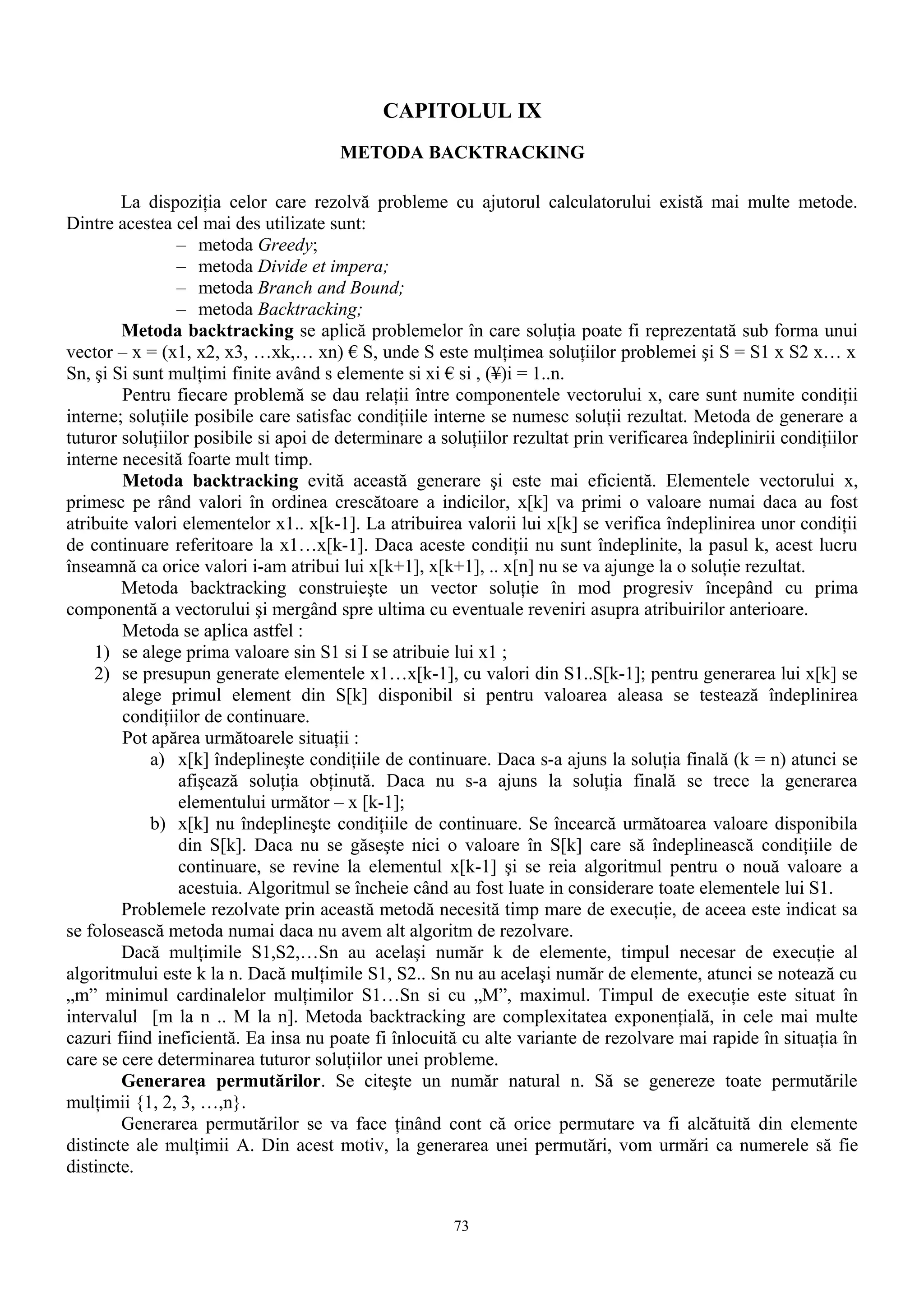 CAPITOLUL IX
                                       METODA BACKTRACKING

        La dispoziţia celor care rezolvă probleme cu ajutorul calculatorului există mai multe metode.
Dintre acestea cel mai des utilizate sunt:
                – metoda Greedy;
                – metoda Divide et impera;
                – metoda Branch and Bound;
                – metoda Backtracking;
        Metoda backtracking se aplică problemelor în care soluţia poate fi reprezentată sub forma unui
vector – x = (x1, x2, x3, …xk,… xn) € S, unde S este mulţimea soluţiilor problemei şi S = S1 x S2 x… x
Sn, şi Si sunt mulţimi finite având s elemente si xi € si , (¥)i = 1..n.
        Pentru fiecare problemă se dau relaţii între componentele vectorului x, care sunt numite condiţii
interne; soluţiile posibile care satisfac condiţiile interne se numesc soluţii rezultat. Metoda de generare a
tuturor soluţiilor posibile si apoi de determinare a soluţiilor rezultat prin verificarea îndeplinirii condiţiilor
interne necesită foarte mult timp.
        Metoda backtracking evită această generare şi este mai eficientă. Elementele vectorului x,
primesc pe rând valori în ordinea crescătoare a indicilor, x[k] va primi o valoare numai daca au fost
atribuite valori elementelor x1.. x[k-1]. La atribuirea valorii lui x[k] se verifica îndeplinirea unor condiţii
de continuare referitoare la x1…x[k-1]. Daca aceste condiţii nu sunt îndeplinite, la pasul k, acest lucru
înseamnă ca orice valori i-am atribui lui x[k+1], x[k+1], .. x[n] nu se va ajunge la o soluţie rezultat.
        Metoda backtracking construieşte un vector soluţie în mod progresiv începând cu prima
componentă a vectorului şi mergând spre ultima cu eventuale reveniri asupra atribuirilor anterioare.
        Metoda se aplica astfel :
    1) se alege prima valoare sin S1 si I se atribuie lui x1 ;
    2) se presupun generate elementele x1…x[k-1], cu valori din S1..S[k-1]; pentru generarea lui x[k] se
        alege primul element din S[k] disponibil si pentru valoarea aleasa se testează îndeplinirea
        condiţiilor de continuare.
        Pot apărea următoarele situaţii :
            a) x[k] îndeplineşte condiţiile de continuare. Daca s-a ajuns la soluţia finală (k = n) atunci se
                 afişează soluţia obţinută. Daca nu s-a ajuns la soluţia finală se trece la generarea
                 elementului următor – x [k-1];
            b) x[k] nu îndeplineşte condiţiile de continuare. Se încearcă următoarea valoare disponibila
                 din S[k]. Daca nu se găseşte nici o valoare în S[k] care să îndeplinească condiţiile de
                 continuare, se revine la elementul x[k-1] şi se reia algoritmul pentru o nouă valoare a
                 acestuia. Algoritmul se încheie când au fost luate in considerare toate elementele lui S1.
        Problemele rezolvate prin această metodă necesită timp mare de execuţie, de aceea este indicat sa
se folosească metoda numai daca nu avem alt algoritm de rezolvare.
        Dacă mulţimile S1,S2,…Sn au acelaşi număr k de elemente, timpul necesar de execuţie al
algoritmului este k la n. Dacă mulţimile S1, S2.. Sn nu au acelaşi număr de elemente, atunci se notează cu
„m” minimul cardinalelor mulţimilor S1…Sn si cu „M”, maximul. Timpul de execuţie este situat în
intervalul [m la n .. M la n]. Metoda backtracking are complexitatea exponenţială, in cele mai multe
cazuri fiind ineficientă. Ea insa nu poate fi înlocuită cu alte variante de rezolvare mai rapide în situaţia în
care se cere determinarea tuturor soluţiilor unei probleme.
        Generarea permutărilor. Se citeşte un număr natural n. Să se genereze toate permutările
mulţimii {1, 2, 3, …,n}.
        Generarea permutărilor se va face ţinând cont că orice permutare va fi alcătuită din elemente
distincte ale mulţimii A. Din acest motiv, la generarea unei permutări, vom urmări ca numerele să fie
distincte.


                                                       73
 