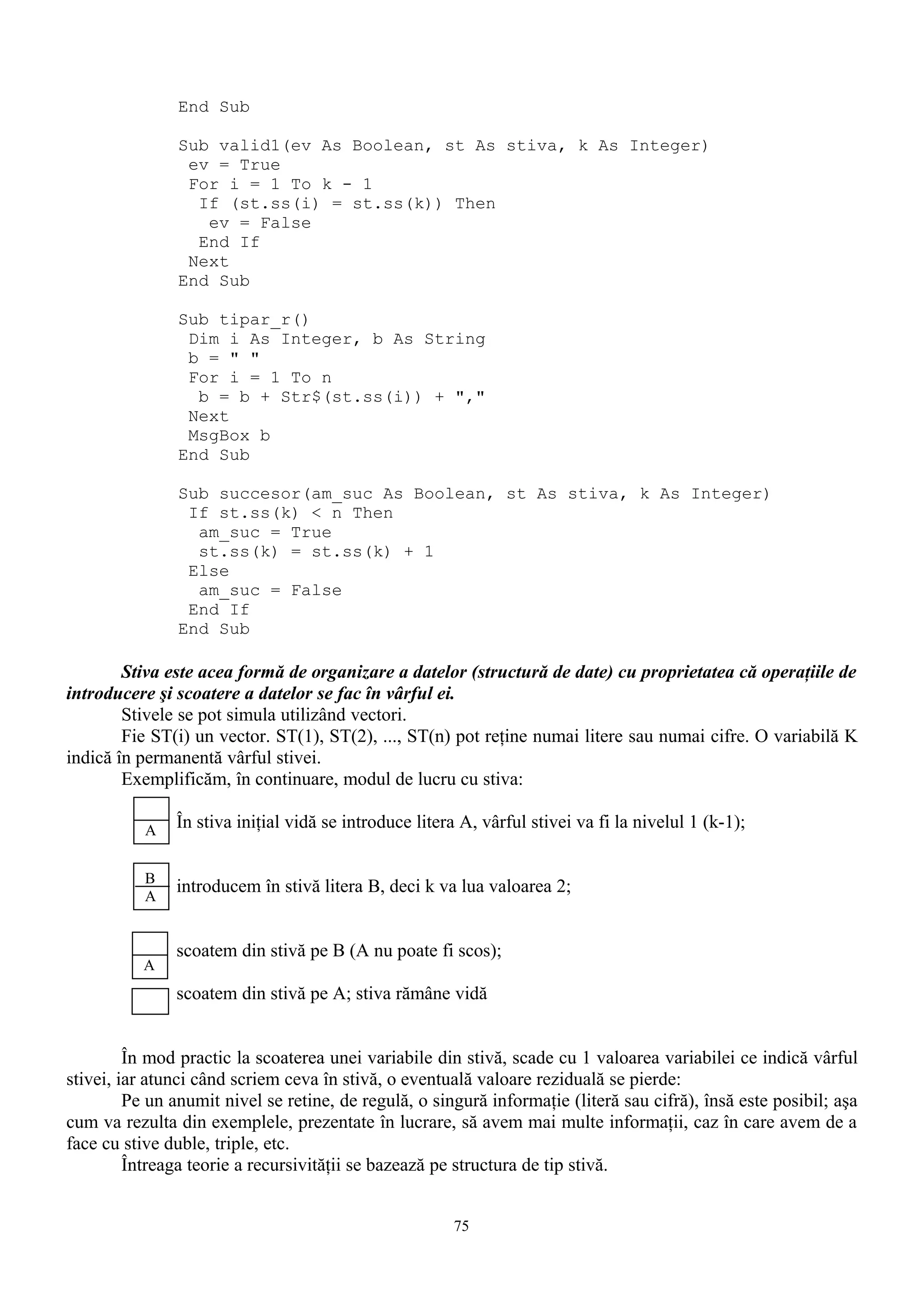 End Sub

               Sub valid1(ev As Boolean, st As stiva, k As Integer)
                ev = True
                For i = 1 To k - 1
                 If (st.ss(i) = st.ss(k)) Then
                  ev = False
                 End If
                Next
               End Sub

               Sub tipar_r()
                Dim i As Integer, b As String
                b = " "
                For i = 1 To n
                 b = b + Str$(st.ss(i)) + ","
                Next
                MsgBox b
               End Sub

               Sub succesor(am_suc As Boolean, st As stiva, k As Integer)
                If st.ss(k) < n Then
                 am_suc = True
                 st.ss(k) = st.ss(k) + 1
                Else
                 am_suc = False
                End If
               End Sub

        Stiva este acea formă de organizare a datelor (structură de date) cu proprietatea că operaţiile de
introducere şi scoatere a datelor se fac în vârful ei.
        Stivele se pot simula utilizând vectori.
        Fie ST(i) un vector. ST(1), ST(2), ..., ST(n) pot reţine numai litere sau numai cifre. O variabilă K
indică în permanentă vârful stivei.
        Exemplificăm, în continuare, modul de lucru cu stiva:

           A   În stiva iniţial vidă se introduce litera A, vârful stivei va fi la nivelul 1 (k-1);

           B
           A
               introducem în stivă litera B, deci k va lua valoarea 2;


               scoatem din stivă pe B (A nu poate fi scos);
           A
               scoatem din stivă pe A; stiva rămâne vidă


         În mod practic la scoaterea unei variabile din stivă, scade cu 1 valoarea variabilei ce indică vârful
stivei, iar atunci când scriem ceva în stivă, o eventuală valoare reziduală se pierde:
         Pe un anumit nivel se retine, de regulă, o singură informaţie (literă sau cifră), însă este posibil; aşa
cum va rezulta din exemplele, prezentate în lucrare, să avem mai multe informaţii, caz în care avem de a
face cu stive duble, triple, etc.
         Întreaga teorie a recursivităţii se bazează pe structura de tip stivă.


                                                       75
 