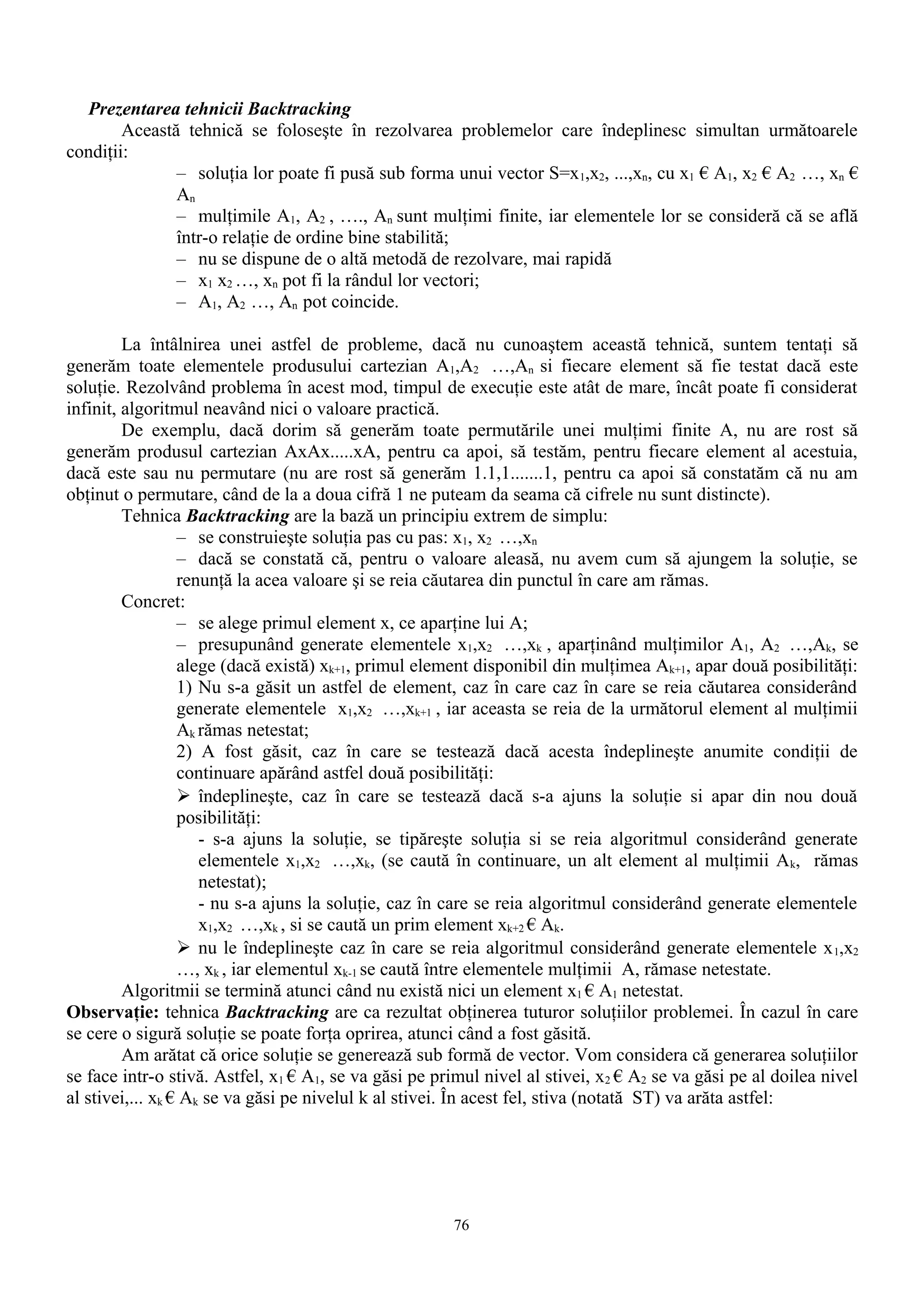 Prezentarea tehnicii Backtracking
        Această tehnică se foloseşte în rezolvarea problemelor care îndeplinesc simultan următoarele
condiţii:
               – soluţia lor poate fi pusă sub forma unui vector S=x 1,x2, ...,xn, cu x1 € A1, x2 € A2 …, xn €
               An
               – mulţimile A1, A2 , …., An sunt mulţimi finite, iar elementele lor se consideră că se află
               într-o relaţie de ordine bine stabilită;
               – nu se dispune de o altă metodă de rezolvare, mai rapidă
               – x1 x2 …, xn pot fi la rândul lor vectori;
               – A1, A2 …, An pot coincide.

         La întâlnirea unei astfel de probleme, dacă nu cunoaştem această tehnică, suntem tentaţi să
generăm toate elementele produsului cartezian A1,A2 …,An si fiecare element să fie testat dacă este
soluţie. Rezolvând problema în acest mod, timpul de execuţie este atât de mare, încât poate fi considerat
infinit, algoritmul neavând nici o valoare practică.
         De exemplu, dacă dorim să generăm toate permutările unei mulţimi finite A, nu are rost să
generăm produsul cartezian AxAx.....xA, pentru ca apoi, să testăm, pentru fiecare element al acestuia,
dacă este sau nu permutare (nu are rost să generăm 1.1,1.......1, pentru ca apoi să constatăm că nu am
obţinut o permutare, când de la a doua cifră 1 ne puteam da seama că cifrele nu sunt distincte).
         Tehnica Backtracking are la bază un principiu extrem de simplu:
                  – se construieşte soluţia pas cu pas: x1, x2 …,xn
                  – dacă se constată că, pentru o valoare aleasă, nu avem cum să ajungem la soluţie, se
                  renunţă la acea valoare şi se reia căutarea din punctul în care am rămas.
         Concret:
                  – se alege primul element x, ce aparţine lui A;
                  – presupunând generate elementele x1,x2 …,xk , aparţinând mulţimilor A1, A2 …,Ak, se
                  alege (dacă există) xk+1, primul element disponibil din mulţimea Ak+1, apar două posibilităţi:
                  1) Nu s-a găsit un astfel de element, caz în care caz în care se reia căutarea considerând
                  generate elementele x1,x2 …,xk+1 , iar aceasta se reia de la următorul element al mulţimii
                  Ak rămas netestat;
                  2) A fost găsit, caz în care se testează dacă acesta îndeplineşte anumite condiţii de
                  continuare apărând astfel două posibilităţi:
                   îndeplineşte, caz în care se testează dacă s-a ajuns la soluţie si apar din nou două
                  posibilităţi:
                     - s-a ajuns la soluţie, se tipăreşte soluţia si se reia algoritmul considerând generate
                     elementele x1,x2 …,xk, (se caută în continuare, un alt element al mulţimii A k, rămas
                     netestat);
                     - nu s-a ajuns la soluţie, caz în care se reia algoritmul considerând generate elementele
                     x1,x2 …,xk , si se caută un prim element xk+2 € Ak.
                   nu le îndeplineşte caz în care se reia algoritmul considerând generate elementele x 1,x2
                  …, xk , iar elementul xk-1 se caută între elementele mulţimii A, rămase netestate.
         Algoritmii se termină atunci când nu există nici un element x1 € A1 netestat.
Observaţie: tehnica Backtracking are ca rezultat obţinerea tuturor soluţiilor problemei. În cazul în care
se cere o sigură soluţie se poate forţa oprirea, atunci când a fost găsită.
         Am arătat că orice soluţie se generează sub formă de vector. Vom considera că generarea soluţiilor
se face intr-o stivă. Astfel, x1 € A1, se va găsi pe primul nivel al stivei, x 2 € A2 se va găsi pe al doilea nivel
al stivei,... xk € Ak se va găsi pe nivelul k al stivei. În acest fel, stiva (notată ST) va arăta astfel:




                                                        76
 