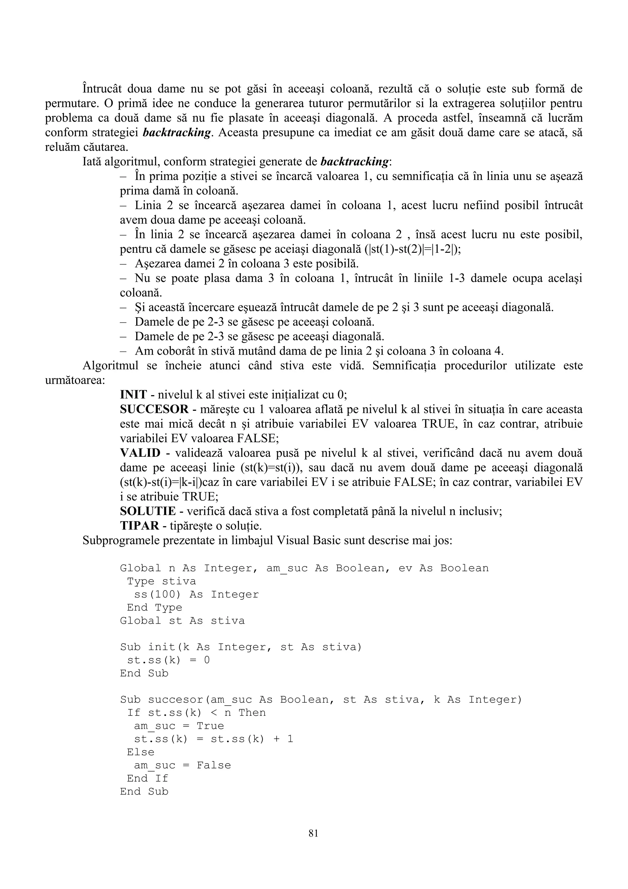 Întrucât doua dame nu se pot găsi în aceeaşi coloană, rezultă că o soluţie este sub formă de
permutare. O primă idee ne conduce la generarea tuturor permutărilor si la extragerea soluţiilor pentru
problema ca două dame să nu fie plasate în aceeaşi diagonală. A proceda astfel, înseamnă că lucrăm
conform strategiei backtracking. Aceasta presupune ca imediat ce am găsit două dame care se atacă, să
reluăm căutarea.
       Iată algoritmul, conform strategiei generate de backtracking:
               – În prima poziţie a stivei se încarcă valoarea 1, cu semnificaţia că în linia unu se aşează
               prima damă în coloană.
               – Linia 2 se încearcă aşezarea damei în coloana 1, acest lucru nefiind posibil întrucât
               avem doua dame pe aceeaşi coloană.
               – În linia 2 se încearcă aşezarea damei în coloana 2 , însă acest lucru nu este posibil,
               pentru că damele se găsesc pe aceiaşi diagonală (|st(1)-st(2)|=|1-2|);
               – Aşezarea damei 2 în coloana 3 este posibilă.
               – Nu se poate plasa dama 3 în coloana 1, întrucât în liniile 1-3 damele ocupa acelaşi
               coloană.
               – Şi această încercare eşuează întrucât damele de pe 2 şi 3 sunt pe aceeaşi diagonală.
               – Damele de pe 2-3 se găsesc pe aceeaşi coloană.
               – Damele de pe 2-3 se găsesc pe aceeaşi diagonală.
               – Am coborât în stivă mutând dama de pe linia 2 şi coloana 3 în coloana 4.
       Algoritmul se încheie atunci când stiva este vidă. Semnificaţia procedurilor utilizate este
următoarea:
               INIT - nivelul k al stivei este iniţializat cu 0;
               SUCCESOR - măreşte cu 1 valoarea aflată pe nivelul k al stivei în situaţia în care aceasta
               este mai mică decât n şi atribuie variabilei EV valoarea TRUE, în caz contrar, atribuie
               variabilei EV valoarea FALSE;
               VALID - validează valoarea pusă pe nivelul k al stivei, verificând dacă nu avem două
               dame pe aceeaşi linie (st(k)=st(i)), sau dacă nu avem două dame pe aceeaşi diagonală
               (st(k)-st(i)=|k-i|)caz în care variabilei EV i se atribuie FALSE; în caz contrar, variabilei EV
               i se atribuie TRUE;
               SOLUTIE - verifică dacă stiva a fost completată până la nivelul n inclusiv;
               TIPAR - tipăreşte o soluţie.
       Subprogramele prezentate in limbajul Visual Basic sunt descrise mai jos:

               Global n As Integer, am_suc As Boolean, ev As Boolean
                Type stiva
                 ss(100) As Integer
                End Type
               Global st As stiva

               Sub init(k As Integer, st As stiva)
                st.ss(k) = 0
               End Sub

               Sub succesor(am_suc As Boolean, st As stiva, k As Integer)
                If st.ss(k) < n Then
                 am_suc = True
                 st.ss(k) = st.ss(k) + 1
                Else
                 am_suc = False
                End If
               End Sub


                                                     81
 