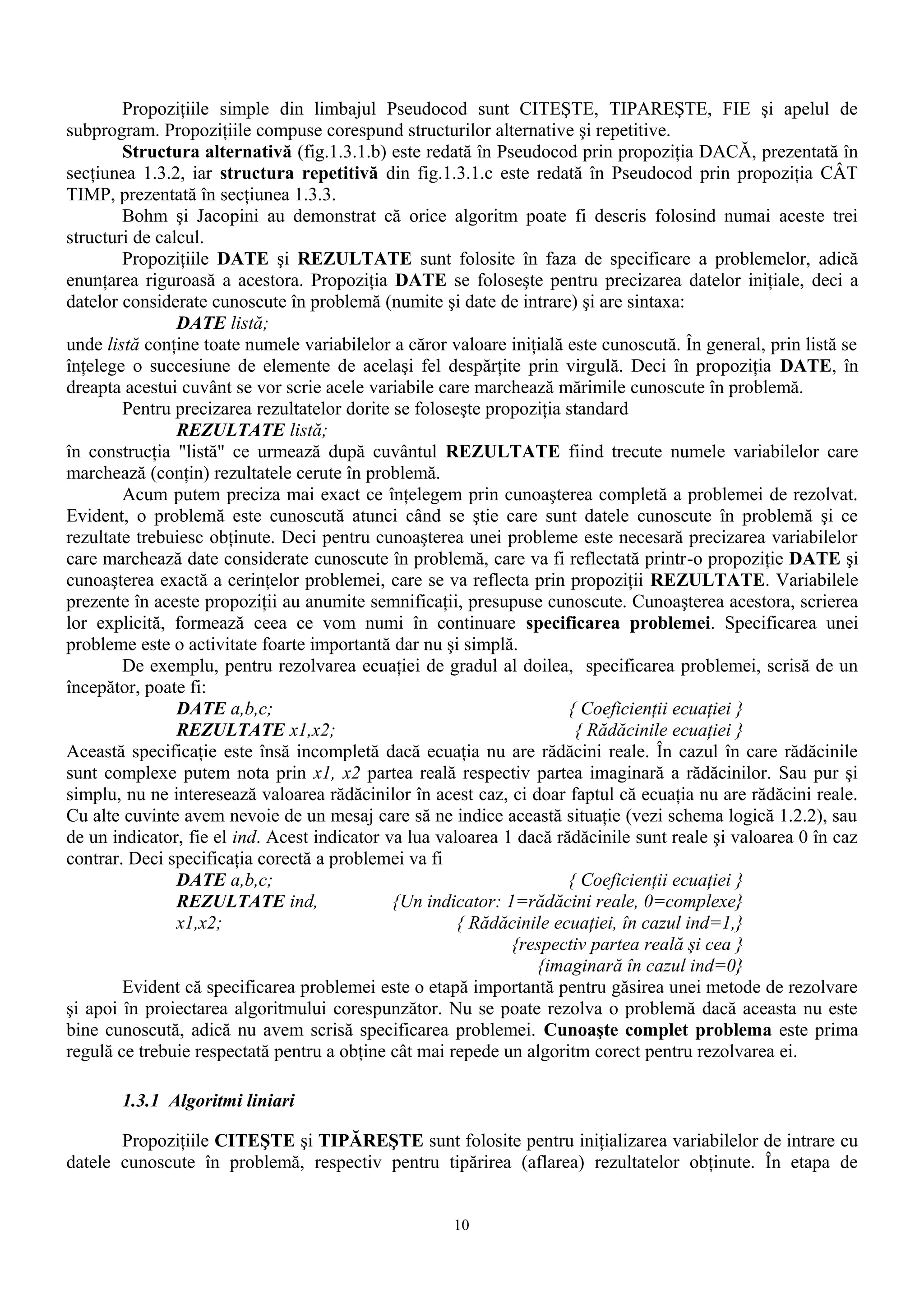 Propoziţiile simple din limbajul Pseudocod sunt CITEŞTE, TIPAREŞTE, FIE şi apelul de
subprogram. Propoziţiile compuse corespund structurilor alternative şi repetitive.
        Structura alternativă (fig.1.3.1.b) este redată în Pseudocod prin propoziţia DACĂ, prezentată în
secţiunea 1.3.2, iar structura repetitivă din fig.1.3.1.c este redată în Pseudocod prin propoziţia CÂT
TIMP, prezentată în secţiunea 1.3.3.
        Bohm şi Jacopini au demonstrat că orice algoritm poate fi descris folosind numai aceste trei
structuri de calcul.
        Propoziţiile DATE şi REZULTATE sunt folosite în faza de specificare a problemelor, adică
enunţarea riguroasă a acestora. Propoziţia DATE se foloseşte pentru precizarea datelor iniţiale, deci a
datelor considerate cunoscute în problemă (numite şi date de intrare) şi are sintaxa:
                DATE listă;
unde listă conţine toate numele variabilelor a căror valoare iniţială este cunoscută. În general, prin listă se
înţelege o succesiune de elemente de acelaşi fel despărţite prin virgulă. Deci în propoziţia DATE, în
dreapta acestui cuvânt se vor scrie acele variabile care marchează mărimile cunoscute în problemă.
        Pentru precizarea rezultatelor dorite se foloseşte propoziţia standard
                REZULTATE listă;
în construcţia "listă" ce urmează după cuvântul REZULTATE fiind trecute numele variabilelor care
marchează (conţin) rezultatele cerute în problemă.
        Acum putem preciza mai exact ce înţelegem prin cunoaşterea completă a problemei de rezolvat.
Evident, o problemă este cunoscută atunci când se ştie care sunt datele cunoscute în problemă şi ce
rezultate trebuiesc obţinute. Deci pentru cunoaşterea unei probleme este necesară precizarea variabilelor
care marchează date considerate cunoscute în problemă, care va fi reflectată printr-o propoziţie DATE şi
cunoaşterea exactă a cerinţelor problemei, care se va reflecta prin propoziţii REZULTATE. Variabilele
prezente în aceste propoziţii au anumite semnificaţii, presupuse cunoscute. Cunoaşterea acestora, scrierea
lor explicită, formează ceea ce vom numi în continuare specificarea problemei. Specificarea unei
probleme este o activitate foarte importantă dar nu şi simplă.
        De exemplu, pentru rezolvarea ecuaţiei de gradul al doilea, specificarea problemei, scrisă de un
începător, poate fi:
                DATE a,b,c;                                           { Coeficienţii ecuaţiei }
                REZULTATE x1,x2;                                       { Rădăcinile ecuaţiei }
Această specificaţie este însă incompletă dacă ecuaţia nu are rădăcini reale. În cazul în care rădăcinile
sunt complexe putem nota prin x1, x2 partea reală respectiv partea imaginară a rădăcinilor. Sau pur şi
simplu, nu ne interesează valoarea rădăcinilor în acest caz, ci doar faptul că ecuaţia nu are rădăcini reale.
Cu alte cuvinte avem nevoie de un mesaj care să ne indice această situaţie (vezi schema logică 1.2.2), sau
de un indicator, fie el ind. Acest indicator va lua valoarea 1 dacă rădăcinile sunt reale şi valoarea 0 în caz
contrar. Deci specificaţia corectă a problemei va fi
                DATE a,b,c;                                           { Coeficienţii ecuaţiei }
                REZULTATE ind,                {Un indicator: 1=rădăcini reale, 0=complexe}
                x1,x2;                                 { Rădăcinile ecuaţiei, în cazul ind=1,}
                                                              {respectiv partea reală şi cea }
                                                                 {imaginară în cazul ind=0}
        Evident că specificarea problemei este o etapă importantă pentru găsirea unei metode de rezolvare
şi apoi în proiectarea algoritmului corespunzător. Nu se poate rezolva o problemă dacă aceasta nu este
bine cunoscută, adică nu avem scrisă specificarea problemei. Cunoaşte complet problema este prima
regulă ce trebuie respectată pentru a obţine cât mai repede un algoritm corect pentru rezolvarea ei.

       1.3.1 Algoritmi liniari

       Propoziţiile CITEŞTE şi TIPĂREŞTE sunt folosite pentru iniţializarea variabilelor de intrare cu
datele cunoscute în problemă, respectiv pentru tipărirea (aflarea) rezultatelor obţinute. În etapa de


                                                      10
 
