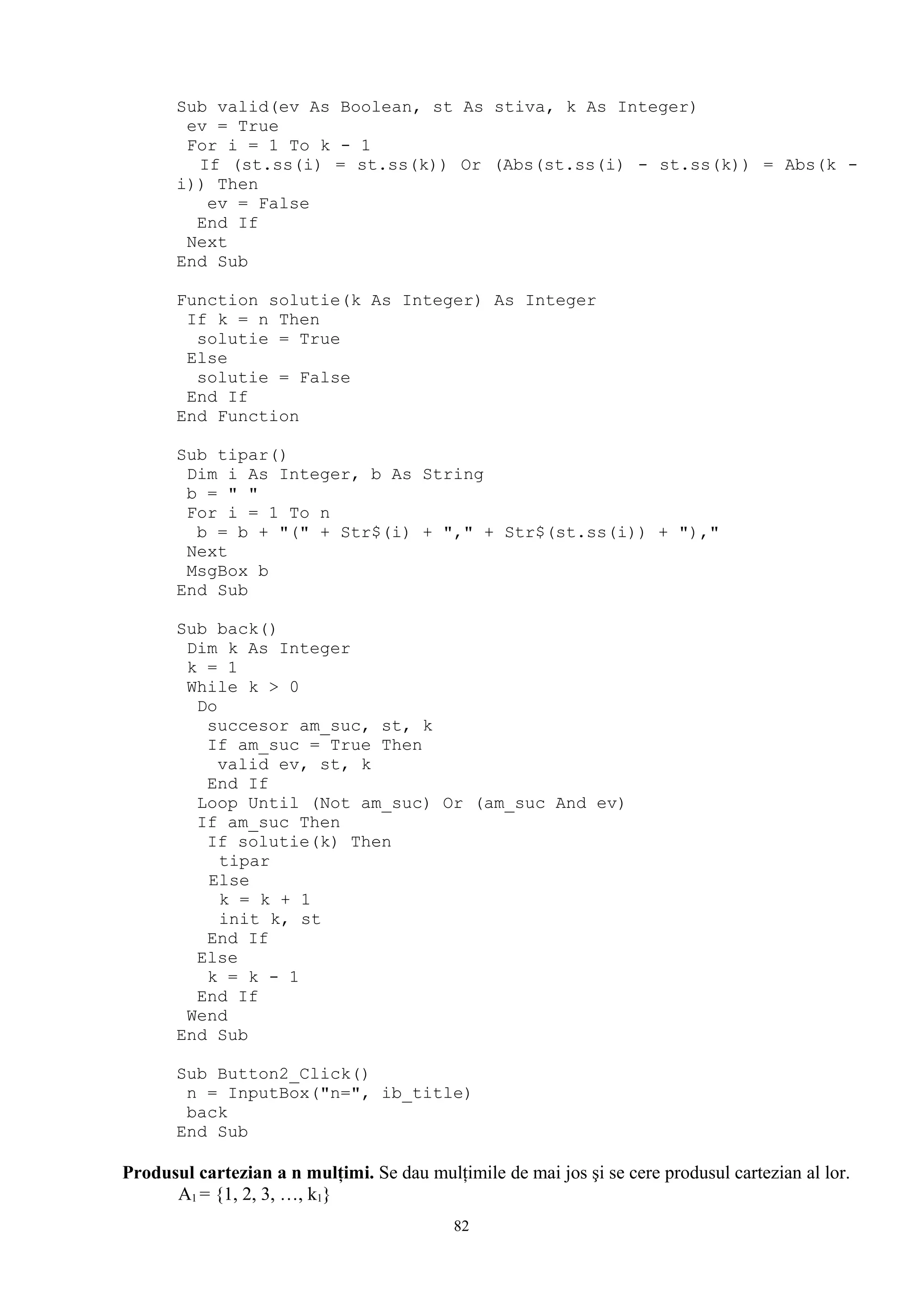 Sub valid(ev As Boolean, st As stiva, k As Integer)
        ev = True
        For i = 1 To k - 1
         If (st.ss(i) = st.ss(k)) Or (Abs(st.ss(i) - st.ss(k)) = Abs(k -
       i)) Then
          ev = False
         End If
        Next
       End Sub

       Function solutie(k As Integer) As Integer
        If k = n Then
         solutie = True
        Else
         solutie = False
        End If
       End Function

       Sub tipar()
        Dim i As Integer, b As String
        b = " "
        For i = 1 To n
         b = b + "(" + Str$(i) + "," + Str$(st.ss(i)) + "),"
        Next
        MsgBox b
       End Sub

       Sub back()
        Dim k As Integer
        k = 1
        While k > 0
         Do
          succesor am_suc, st, k
          If am_suc = True Then
            valid ev, st, k
          End If
         Loop Until (Not am_suc) Or (am_suc And ev)
         If am_suc Then
          If solutie(k) Then
            tipar
          Else
            k = k + 1
            init k, st
          End If
         Else
          k = k - 1
         End If
        Wend
       End Sub

       Sub Button2_Click()
        n = InputBox("n=", ib_title)
        back
       End Sub

Produsul cartezian a n mulţimi. Se dau mulţimile de mai jos şi se cere produsul cartezian al lor.
      A1 = {1, 2, 3, …, k1}
                                            82
 