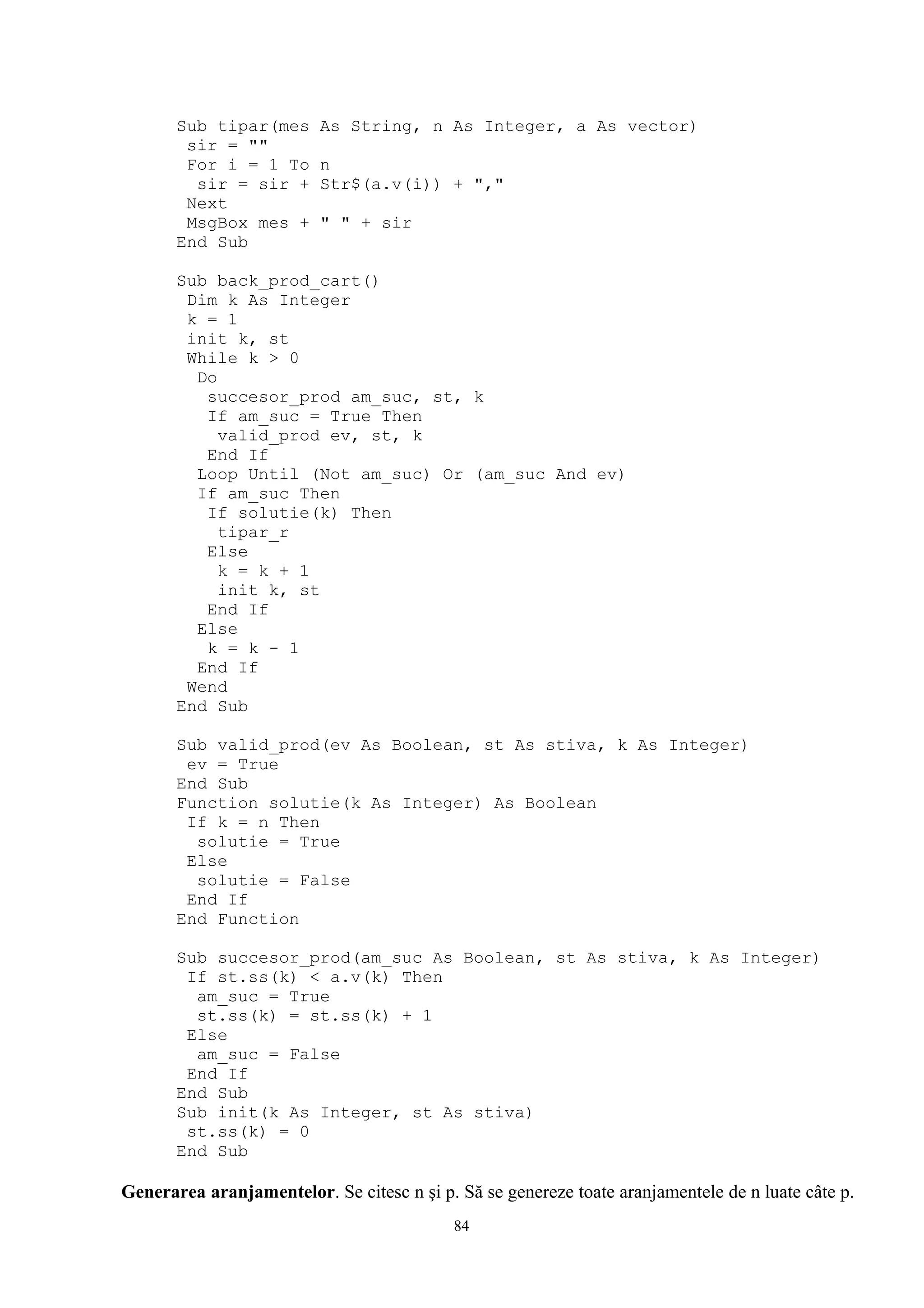 Sub tipar(mes      As String, n As Integer, a As vector)
        sir = ""
        For i = 1 To      n
         sir = sir +      Str$(a.v(i)) + ","
        Next
        MsgBox mes +      " " + sir
       End Sub

       Sub back_prod_cart()
        Dim k As Integer
        k = 1
        init k, st
        While k > 0
         Do
          succesor_prod am_suc, st, k
          If am_suc = True Then
            valid_prod ev, st, k
          End If
         Loop Until (Not am_suc) Or (am_suc And ev)
         If am_suc Then
          If solutie(k) Then
            tipar_r
          Else
            k = k + 1
            init k, st
          End If
         Else
          k = k - 1
         End If
        Wend
       End Sub

       Sub valid_prod(ev As Boolean, st As stiva, k As Integer)
        ev = True
       End Sub
       Function solutie(k As Integer) As Boolean
        If k = n Then
         solutie = True
        Else
         solutie = False
        End If
       End Function

       Sub succesor_prod(am_suc As Boolean, st As stiva, k As Integer)
        If st.ss(k) < a.v(k) Then
         am_suc = True
         st.ss(k) = st.ss(k) + 1
        Else
         am_suc = False
        End If
       End Sub
       Sub init(k As Integer, st As stiva)
        st.ss(k) = 0
       End Sub

Generarea aranjamentelor. Se citesc n şi p. Să se genereze toate aranjamentele de n luate câte p.
                                           84
 