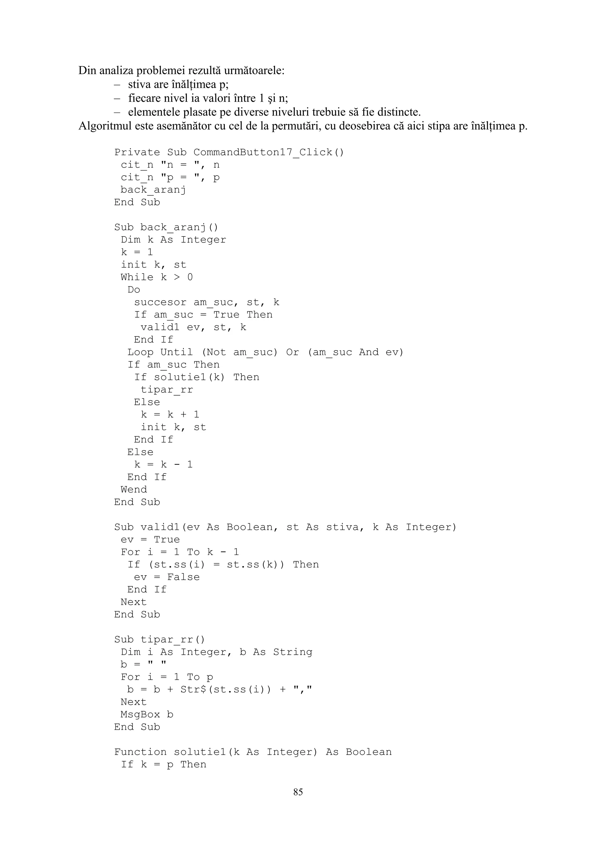 Din analiza problemei rezultă următoarele:
       – stiva are înălţimea p;
       – fiecare nivel ia valori între 1 şi n;
       – elementele plasate pe diverse niveluri trebuie să fie distincte.
Algoritmul este asemănător cu cel de la permutări, cu deosebirea că aici stipa are înălţimea p.

       Private Sub CommandButton17_Click()
        cit_n "n = ", n
        cit_n "p = ", p
        back_aranj
       End Sub

       Sub back_aranj()
        Dim k As Integer
        k = 1
        init k, st
        While k > 0
         Do
          succesor am_suc, st, k
          If am_suc = True Then
            valid1 ev, st, k
          End If
         Loop Until (Not am_suc) Or (am_suc And ev)
         If am_suc Then
          If solutie1(k) Then
            tipar_rr
          Else
            k = k + 1
            init k, st
          End If
         Else
          k = k - 1
         End If
        Wend
       End Sub

       Sub valid1(ev As Boolean, st As stiva, k As Integer)
        ev = True
        For i = 1 To k - 1
         If (st.ss(i) = st.ss(k)) Then
          ev = False
         End If
        Next
       End Sub

       Sub tipar_rr()
        Dim i As Integer, b As String
        b = " "
        For i = 1 To p
         b = b + Str$(st.ss(i)) + ","
        Next
        MsgBox b
       End Sub

       Function solutie1(k As Integer) As Boolean
        If k = p Then

                                             85
 