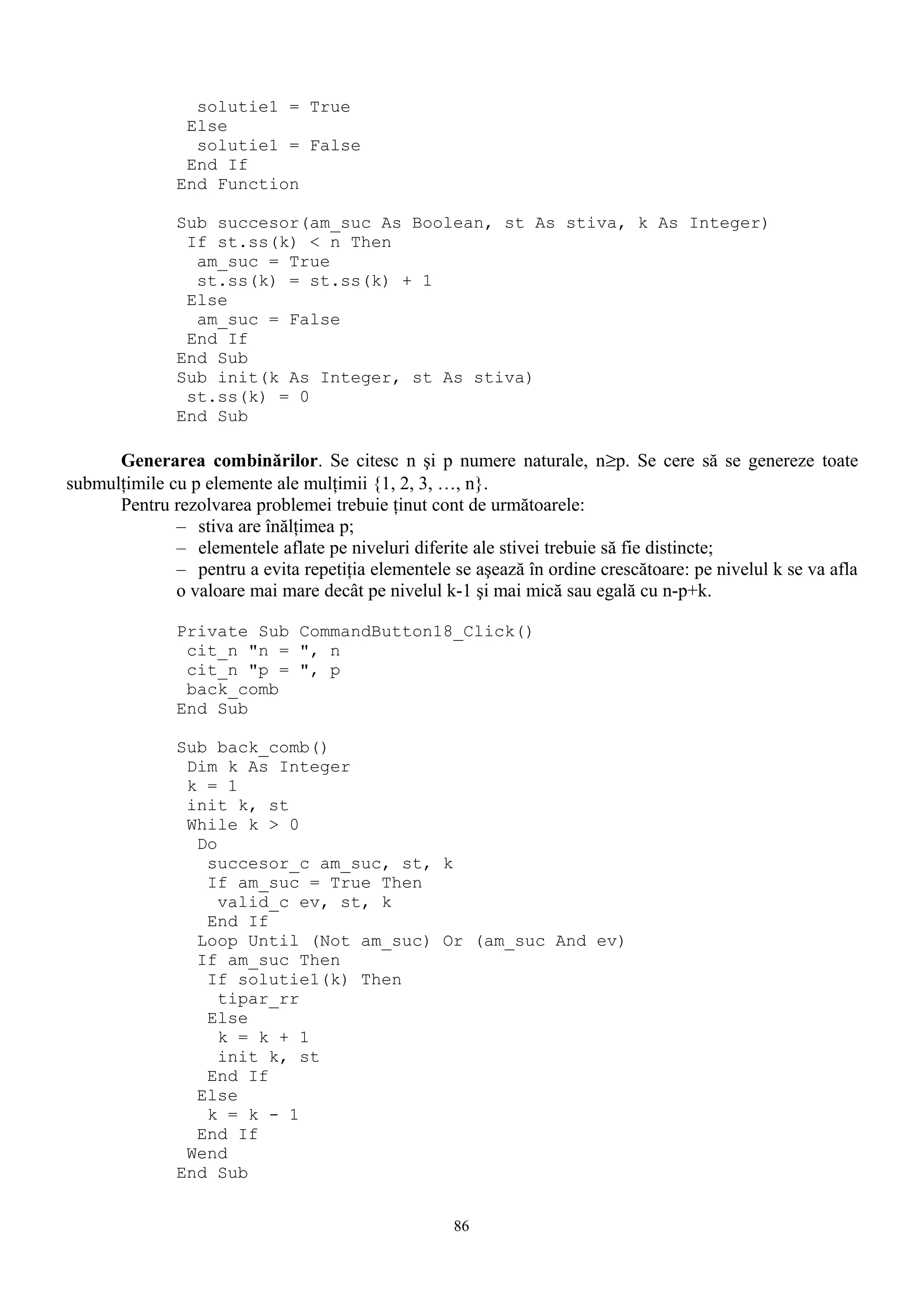 solutie1 = True
                Else
                 solutie1 = False
                End If
               End Function

               Sub succesor(am_suc As Boolean, st As stiva, k As Integer)
                If st.ss(k) < n Then
                 am_suc = True
                 st.ss(k) = st.ss(k) + 1
                Else
                 am_suc = False
                End If
               End Sub
               Sub init(k As Integer, st As stiva)
                st.ss(k) = 0
               End Sub

      Generarea combinărilor. Se citesc n şi p numere naturale, n≥p. Se cere să se genereze toate
submulţimile cu p elemente ale mulţimii {1, 2, 3, …, n}.
      Pentru rezolvarea problemei trebuie ţinut cont de următoarele:
              – stiva are înălţimea p;
              – elementele aflate pe niveluri diferite ale stivei trebuie să fie distincte;
              – pentru a evita repetiţia elementele se aşează în ordine crescătoare: pe nivelul k se va afla
              o valoare mai mare decât pe nivelul k-1 şi mai mică sau egală cu n-p+k.

               Private Sub CommandButton18_Click()
                cit_n "n = ", n
                cit_n "p = ", p
                back_comb
               End Sub

               Sub back_comb()
                Dim k As Integer
                k = 1
                init k, st
                While k > 0
                 Do
                  succesor_c am_suc, st, k
                  If am_suc = True Then
                    valid_c ev, st, k
                  End If
                 Loop Until (Not am_suc) Or (am_suc And ev)
                 If am_suc Then
                  If solutie1(k) Then
                    tipar_rr
                  Else
                    k = k + 1
                    init k, st
                  End If
                 Else
                  k = k - 1
                 End If
                Wend
               End Sub


                                                    86
 