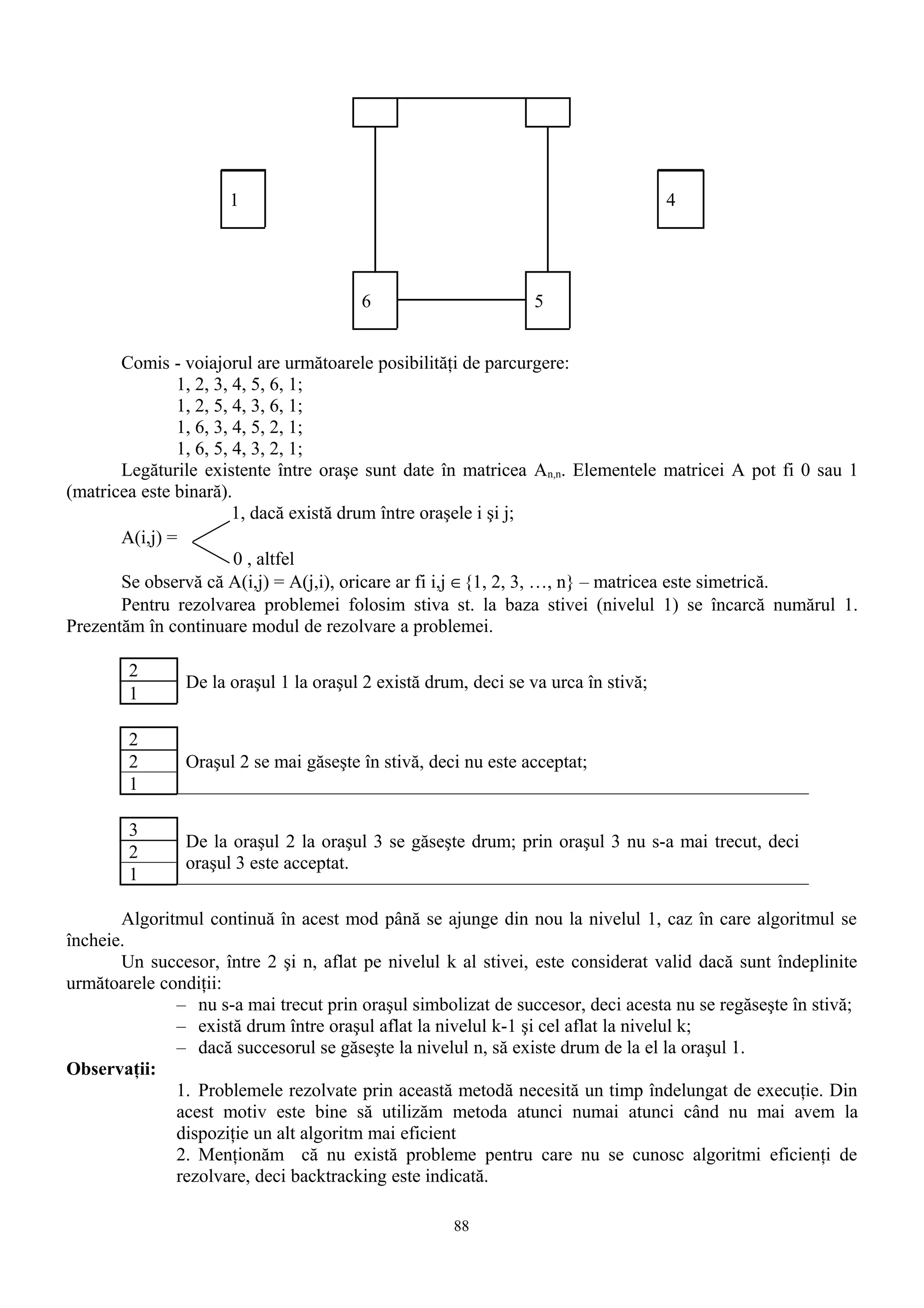 1                                                             4




                                        6                        5


       Comis - voiajorul are următoarele posibilităţi de parcurgere:
               1, 2, 3, 4, 5, 6, 1;
               1, 2, 5, 4, 3, 6, 1;
               1, 6, 3, 4, 5, 2, 1;
               1, 6, 5, 4, 3, 2, 1;
       Legăturile existente între oraşe sunt date în matricea An,n. Elementele matricei A pot fi 0 sau 1
(matricea este binară).
                        1, dacă există drum între oraşele i şi j;
       A(i,j) =
                        0 , altfel
       Se observă că A(i,j) = A(j,i), oricare ar fi i,j ∈{1, 2, 3, …, n} – matricea este simetrică.
       Pentru rezolvarea problemei folosim stiva st. la baza stivei (nivelul 1) se încarcă numărul 1.
Prezentăm în continuare modul de rezolvare a problemei.

        2
                De la oraşul 1 la oraşul 2 există drum, deci se va urca în stivă;
        1

        2
        2       Oraşul 2 se mai găseşte în stivă, deci nu este acceptat;
        1

        3
                De la oraşul 2 la oraşul 3 se găseşte drum; prin oraşul 3 nu s-a mai trecut, deci
        2
                oraşul 3 este acceptat.
        1

       Algoritmul continuă în acest mod până se ajunge din nou la nivelul 1, caz în care algoritmul se
încheie.
       Un succesor, între 2 şi n, aflat pe nivelul k al stivei, este considerat valid dacă sunt îndeplinite
următoarele condiţii:
              – nu s-a mai trecut prin oraşul simbolizat de succesor, deci acesta nu se regăseşte în stivă;
              – există drum între oraşul aflat la nivelul k-1 şi cel aflat la nivelul k;
              – dacă succesorul se găseşte la nivelul n, să existe drum de la el la oraşul 1.
Observaţii:
              1. Problemele rezolvate prin această metodă necesită un timp îndelungat de execuţie. Din
              acest motiv este bine să utilizăm metoda atunci numai atunci când nu mai avem la
              dispoziţie un alt algoritm mai eficient
              2. Menţionăm că nu există probleme pentru care nu se cunosc algoritmi eficienţi de
              rezolvare, deci backtracking este indicată.

                                                     88
 