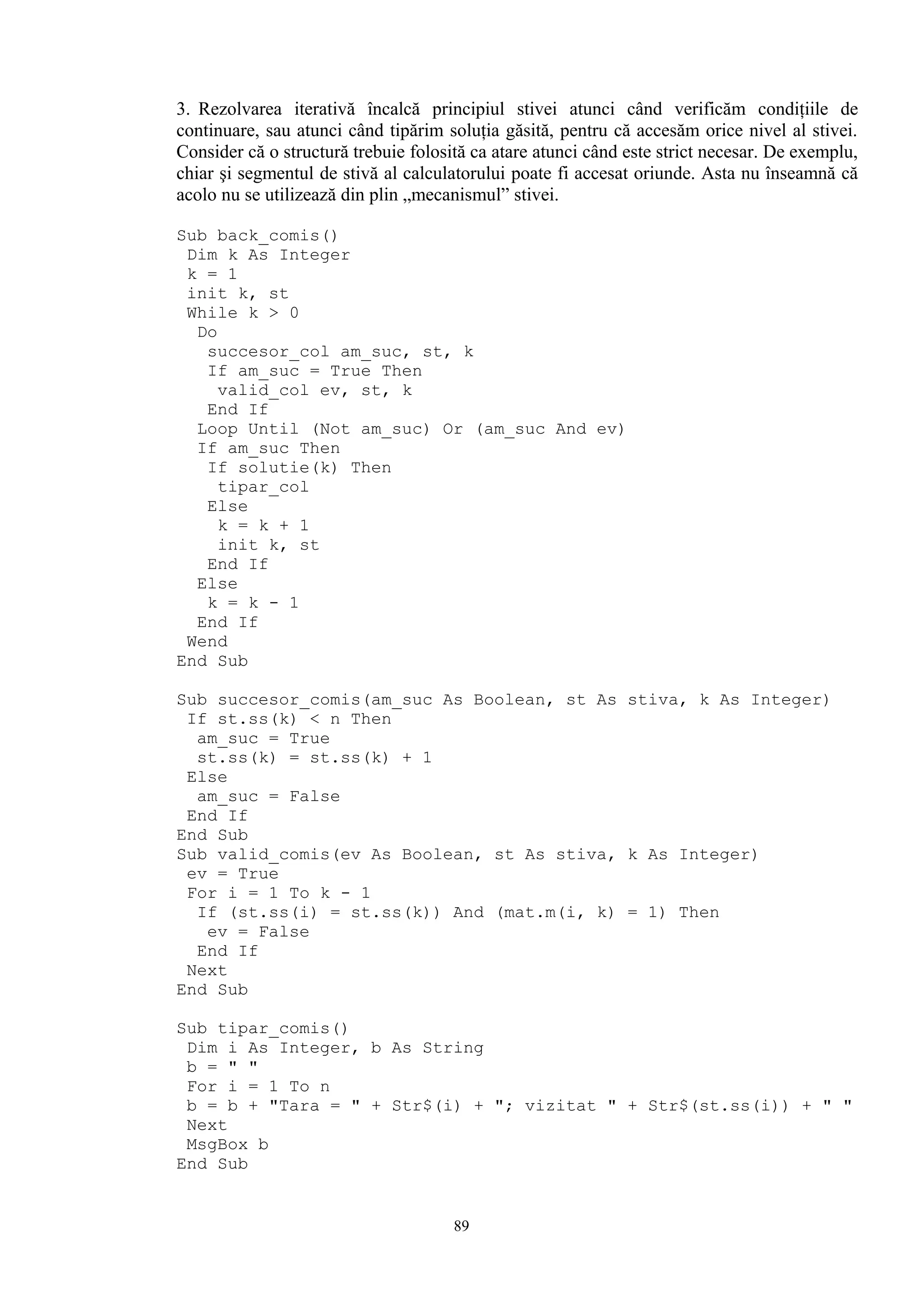 3. Rezolvarea iterativă încalcă principiul stivei atunci când verificăm condiţiile de
continuare, sau atunci când tipărim soluţia găsită, pentru că accesăm orice nivel al stivei.
Consider că o structură trebuie folosită ca atare atunci când este strict necesar. De exemplu,
chiar şi segmentul de stivă al calculatorului poate fi accesat oriunde. Asta nu înseamnă că
acolo nu se utilizează din plin „mecanismul” stivei.

Sub back_comis()
 Dim k As Integer
 k = 1
 init k, st
 While k > 0
  Do
   succesor_col am_suc, st, k
   If am_suc = True Then
     valid_col ev, st, k
   End If
  Loop Until (Not am_suc) Or (am_suc And ev)
  If am_suc Then
   If solutie(k) Then
     tipar_col
   Else
     k = k + 1
     init k, st
   End If
  Else
   k = k - 1
  End If
 Wend
End Sub

Sub succesor_comis(am_suc As Boolean, st As stiva, k As Integer)
 If st.ss(k) < n Then
  am_suc = True
  st.ss(k) = st.ss(k) + 1
 Else
  am_suc = False
 End If
End Sub
Sub valid_comis(ev As Boolean, st As stiva, k As Integer)
 ev = True
 For i = 1 To k - 1
  If (st.ss(i) = st.ss(k)) And (mat.m(i, k) = 1) Then
   ev = False
  End If
 Next
End Sub

Sub tipar_comis()
 Dim i As Integer, b As String
 b = " "
 For i = 1 To n
 b = b + "Tara = " + Str$(i) + "; vizitat " + Str$(st.ss(i)) + " "
 Next
 MsgBox b
End Sub


                                      89
 