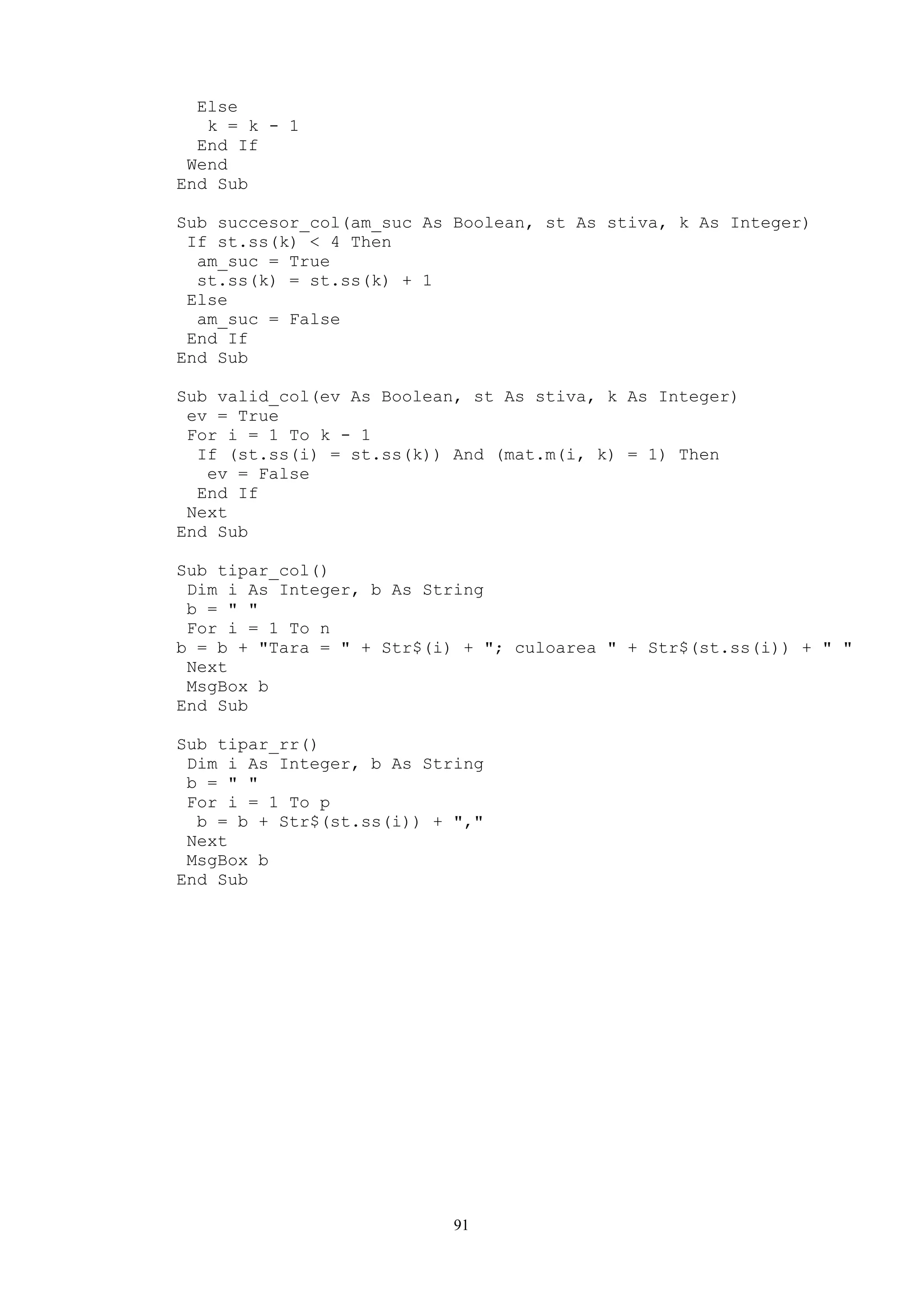 Else
   k = k - 1
  End If
 Wend
End Sub

Sub succesor_col(am_suc As Boolean, st As stiva, k As Integer)
 If st.ss(k) < 4 Then
  am_suc = True
  st.ss(k) = st.ss(k) + 1
 Else
  am_suc = False
 End If
End Sub

Sub valid_col(ev As Boolean, st As stiva, k As Integer)
 ev = True
 For i = 1 To k - 1
  If (st.ss(i) = st.ss(k)) And (mat.m(i, k) = 1) Then
   ev = False
  End If
 Next
End Sub

Sub tipar_col()
 Dim i As Integer, b As String
 b = " "
 For i = 1 To n
b = b + "Tara = " + Str$(i) + "; culoarea " + Str$(st.ss(i)) + " "
 Next
 MsgBox b
End Sub

Sub tipar_rr()
 Dim i As Integer, b As String
 b = " "
 For i = 1 To p
  b = b + Str$(st.ss(i)) + ","
 Next
 MsgBox b
End Sub




                           91
 