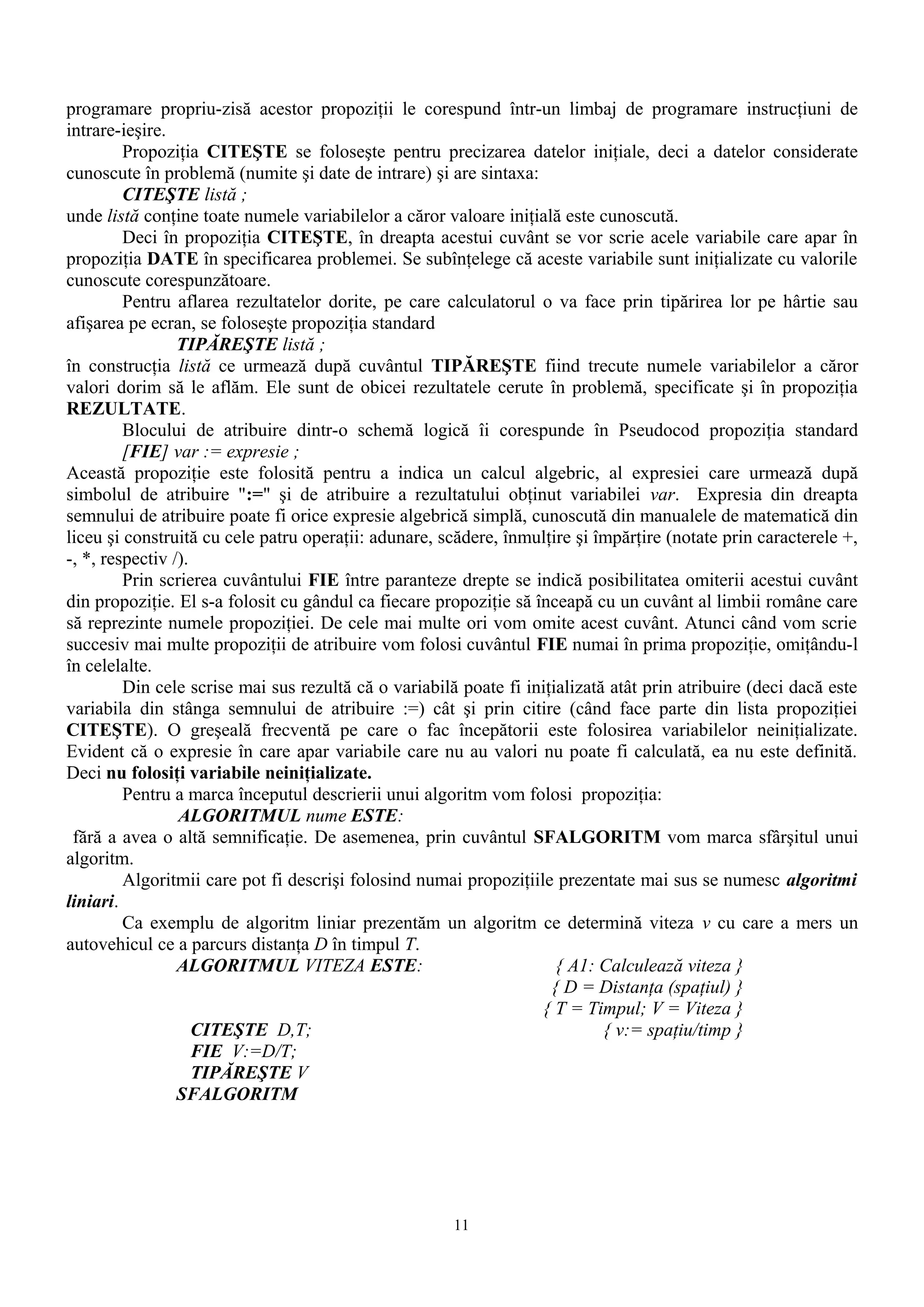 programare propriu-zisă acestor propoziţii le corespund într-un limbaj de programare instrucţiuni de
intrare-ieşire.
         Propoziţia CITEŞTE se foloseşte pentru precizarea datelor iniţiale, deci a datelor considerate
cunoscute în problemă (numite şi date de intrare) şi are sintaxa:
         CITEŞTE listă ;
unde listă conţine toate numele variabilelor a căror valoare iniţială este cunoscută.
         Deci în propoziţia CITEŞTE, în dreapta acestui cuvânt se vor scrie acele variabile care apar în
propoziţia DATE în specificarea problemei. Se subînţelege că aceste variabile sunt iniţializate cu valorile
cunoscute corespunzătoare.
         Pentru aflarea rezultatelor dorite, pe care calculatorul o va face prin tipărirea lor pe hârtie sau
afişarea pe ecran, se foloseşte propoziţia standard
                 TIPĂREŞTE listă ;
în construcţia listă ce urmează după cuvântul TIPĂREŞTE fiind trecute numele variabilelor a căror
valori dorim să le aflăm. Ele sunt de obicei rezultatele cerute în problemă, specificate şi în propoziţia
REZULTATE.
         Blocului de atribuire dintr-o schemă logică îi corespunde în Pseudocod propoziţia standard
         [FIE] var := expresie ;
Această propoziţie este folosită pentru a indica un calcul algebric, al expresiei care urmează după
simbolul de atribuire ":=" şi de atribuire a rezultatului obţinut variabilei var. Expresia din dreapta
semnului de atribuire poate fi orice expresie algebrică simplă, cunoscută din manualele de matematică din
liceu şi construită cu cele patru operaţii: adunare, scădere, înmulţire şi împărţire (notate prin caracterele +,
-, *, respectiv /).
         Prin scrierea cuvântului FIE între paranteze drepte se indică posibilitatea omiterii acestui cuvânt
din propoziţie. El s-a folosit cu gândul ca fiecare propoziţie să înceapă cu un cuvânt al limbii române care
să reprezinte numele propoziţiei. De cele mai multe ori vom omite acest cuvânt. Atunci când vom scrie
succesiv mai multe propoziţii de atribuire vom folosi cuvântul FIE numai în prima propoziţie, omiţându-l
în celelalte.
         Din cele scrise mai sus rezultă că o variabilă poate fi iniţializată atât prin atribuire (deci dacă este
variabila din stânga semnului de atribuire :=) cât şi prin citire (când face parte din lista propoziţiei
CITEŞTE). O greşeală frecventă pe care o fac începătorii este folosirea variabilelor neiniţializate.
Evident că o expresie în care apar variabile care nu au valori nu poate fi calculată, ea nu este definită.
Deci nu folosiţi variabile neiniţializate.
         Pentru a marca începutul descrierii unui algoritm vom folosi propoziţia:
                 ALGORITMUL nume ESTE:
 fără a avea o altă semnificaţie. De asemenea, prin cuvântul SFALGORITM vom marca sfârşitul unui
algoritm.
         Algoritmii care pot fi descrişi folosind numai propoziţiile prezentate mai sus se numesc algoritmi
liniari.
         Ca exemplu de algoritm liniar prezentăm un algoritm ce determină viteza v cu care a mers un
autovehicul ce a parcurs distanţa D în timpul T.
                 ALGORITMUL VITEZA ESTE:                              { A1: Calculează viteza }
                                                                     { D = Distanţa (spaţiul) }
                                                                   { T = Timpul; V = Viteza }
                    CITEŞTE D,T;                                             { v:= spaţiu/timp }
                    FIE V:=D/T;
                    TIPĂREŞTE V
                 SFALGORITM




                                                       11
 