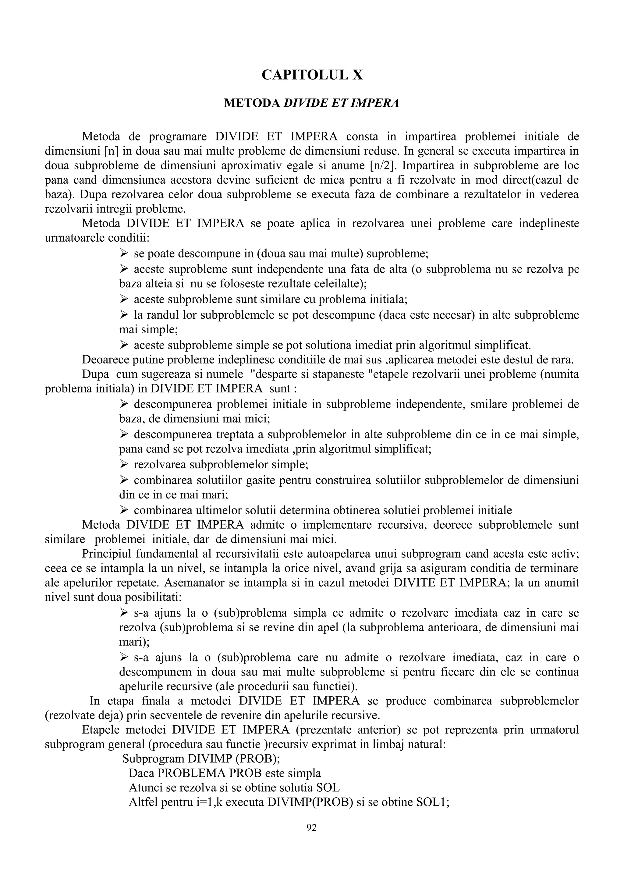 CAPITOLUL X
                                   METODA DIVIDE ET IMPERA

        Metoda de programare DIVIDE ET IMPERA consta in impartirea problemei initiale de
dimensiuni [n] in doua sau mai multe probleme de dimensiuni reduse. In general se executa impartirea in
doua subprobleme de dimensiuni aproximativ egale si anume [n/2]. Impartirea in subprobleme are loc
pana cand dimensiunea acestora devine suficient de mica pentru a fi rezolvate in mod direct(cazul de
baza). Dupa rezolvarea celor doua subprobleme se executa faza de combinare a rezultatelor in vederea
rezolvarii intregii probleme.
        Metoda DIVIDE ET IMPERA se poate aplica in rezolvarea unei probleme care indeplineste
urmatoarele conditii:
                 se poate descompune in (doua sau mai multe) suprobleme;
                 aceste suprobleme sunt independente una fata de alta (o subproblema nu se rezolva pe
                baza alteia si nu se foloseste rezultate celeilalte);
                 aceste subprobleme sunt similare cu problema initiala;
                 la randul lor subproblemele se pot descompune (daca este necesar) in alte subprobleme
                mai simple;
                 aceste subprobleme simple se pot solutiona imediat prin algoritmul simplificat.
        Deoarece putine probleme indeplinesc conditiile de mai sus ,aplicarea metodei este destul de rara.
        Dupa cum sugereaza si numele "desparte si stapaneste "etapele rezolvarii unei probleme (numita
problema initiala) in DIVIDE ET IMPERA sunt :
                 descompunerea problemei initiale in subprobleme independente, smilare problemei de
                baza, de dimensiuni mai mici;
                 descompunerea treptata a subproblemelor in alte subprobleme din ce in ce mai simple,
                pana cand se pot rezolva imediata ,prin algoritmul simplificat;
                 rezolvarea subproblemelor simple;
                 combinarea solutiilor gasite pentru construirea solutiilor subproblemelor de dimensiuni
                din ce in ce mai mari;
                 combinarea ultimelor solutii determina obtinerea solutiei problemei initiale
        Metoda DIVIDE ET IMPERA admite o implementare recursiva, deorece subproblemele sunt
similare problemei initiale, dar de dimensiuni mai mici.
        Principiul fundamental al recursivitatii este autoapelarea unui subprogram cand acesta este activ;
ceea ce se intampla la un nivel, se intampla la orice nivel, avand grija sa asiguram conditia de terminare
ale apelurilor repetate. Asemanator se intampla si in cazul metodei DIVITE ET IMPERA; la un anumit
nivel sunt doua posibilitati:
                 s-a ajuns la o (sub)problema simpla ce admite o rezolvare imediata caz in care se
                rezolva (sub)problema si se revine din apel (la subproblema anterioara, de dimensiuni mai
                mari);
                 s-a ajuns la o (sub)problema care nu admite o rezolvare imediata, caz in care o
                descompunem in doua sau mai multe subprobleme si pentru fiecare din ele se continua
                apelurile recursive (ale procedurii sau functiei).
         In etapa finala a metodei DIVIDE ET IMPERA se produce combinarea subproblemelor
(rezolvate deja) prin secventele de revenire din apelurile recursive.
        Etapele metodei DIVIDE ET IMPERA (prezentate anterior) se pot reprezenta prin urmatorul
subprogram general (procedura sau functie )recursiv exprimat in limbaj natural:
                 Subprogram DIVIMP (PROB);
                  Daca PROBLEMA PROB este simpla
                  Atunci se rezolva si se obtine solutia SOL
                  Altfel pentru i=1,k executa DIVIMP(PROB) si se obtine SOL1;
                                                   92
 