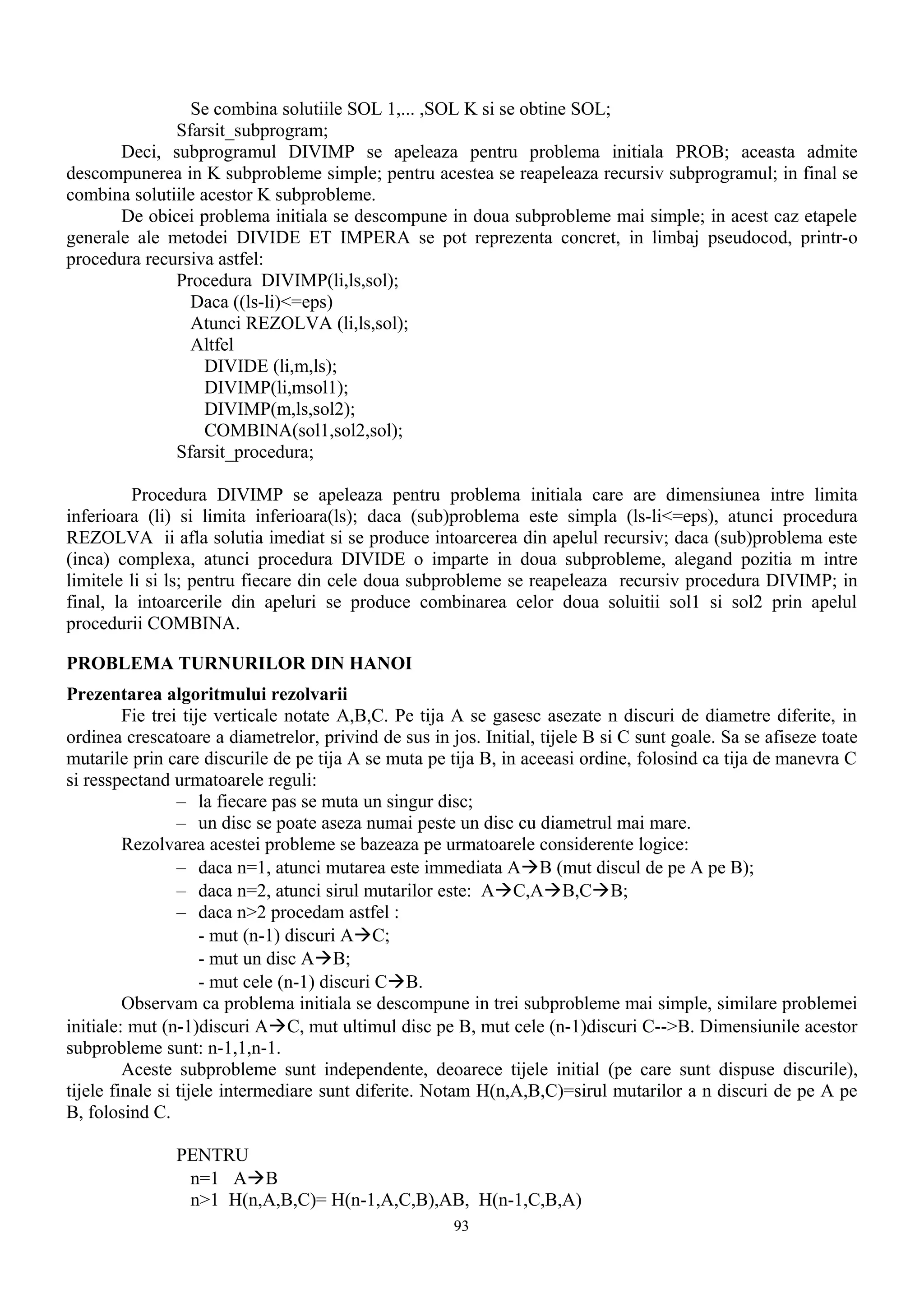 Se combina solutiile SOL 1,... ,SOL K si se obtine SOL;
              Sfarsit_subprogram;
       Deci, subprogramul DIVIMP se apeleaza pentru problema initiala PROB; aceasta admite
descompunerea in K subprobleme simple; pentru acestea se reapeleaza recursiv subprogramul; in final se
combina solutiile acestor K subprobleme.
       De obicei problema initiala se descompune in doua subprobleme mai simple; in acest caz etapele
generale ale metodei DIVIDE ET IMPERA se pot reprezenta concret, in limbaj pseudocod, printr-o
procedura recursiva astfel:
              Procedura DIVIMP(li,ls,sol);
                Daca ((ls-li)<=eps)
                Atunci REZOLVA (li,ls,sol);
                Altfel
                   DIVIDE (li,m,ls);
                   DIVIMP(li,msol1);
                   DIVIMP(m,ls,sol2);
                   COMBINA(sol1,sol2,sol);
              Sfarsit_procedura;

         Procedura DIVIMP se apeleaza pentru problema initiala care are dimensiunea intre limita
inferioara (li) si limita inferioara(ls); daca (sub)problema este simpla (ls-li<=eps), atunci procedura
REZOLVA ii afla solutia imediat si se produce intoarcerea din apelul recursiv; daca (sub)problema este
(inca) complexa, atunci procedura DIVIDE o imparte in doua subprobleme, alegand pozitia m intre
limitele li si ls; pentru fiecare din cele doua subprobleme se reapeleaza recursiv procedura DIVIMP; in
final, la intoarcerile din apeluri se produce combinarea celor doua soluitii sol1 si sol2 prin apelul
procedurii COMBINA.

PROBLEMA TURNURILOR DIN HANOI
Prezentarea algoritmului rezolvarii
         Fie trei tije verticale notate A,B,C. Pe tija A se gasesc asezate n discuri de diametre diferite, in
ordinea crescatoare a diametrelor, privind de sus in jos. Initial, tijele B si C sunt goale. Sa se afiseze toate
mutarile prin care discurile de pe tija A se muta pe tija B, in aceeasi ordine, folosind ca tija de manevra C
si resspectand urmatoarele reguli:
                 – la fiecare pas se muta un singur disc;
                 – un disc se poate aseza numai peste un disc cu diametrul mai mare.
         Rezolvarea acestei probleme se bazeaza pe urmatoarele considerente logice:
                 – daca n=1, atunci mutarea este immediata AàB (mut discul de pe A pe B);
                 – daca n=2, atunci sirul mutarilor este: AàC,AàB,CàB;
                 – daca n>2 procedam astfel :
                     - mut (n-1) discuri AàC;
                     - mut un disc AàB;
                     - mut cele (n-1) discuri CàB.
         Observam ca problema initiala se descompune in trei subprobleme mai simple, similare problemei
initiale: mut (n-1)discuri AàC, mut ultimul disc pe B, mut cele (n-1)discuri C-->B. Dimensiunile acestor
subprobleme sunt: n-1,1,n-1.
         Aceste subprobleme sunt independente, deoarece tijele initial (pe care sunt dispuse discurile),
tijele finale si tijele intermediare sunt diferite. Notam H(n,A,B,C)=sirul mutarilor a n discuri de pe A pe
B, folosind C.

               PENTRU
                n=1 AàB
                n>1 H(n,A,B,C)= H(n-1,A,C,B),AB, H(n-1,C,B,A)
                                                      93
 