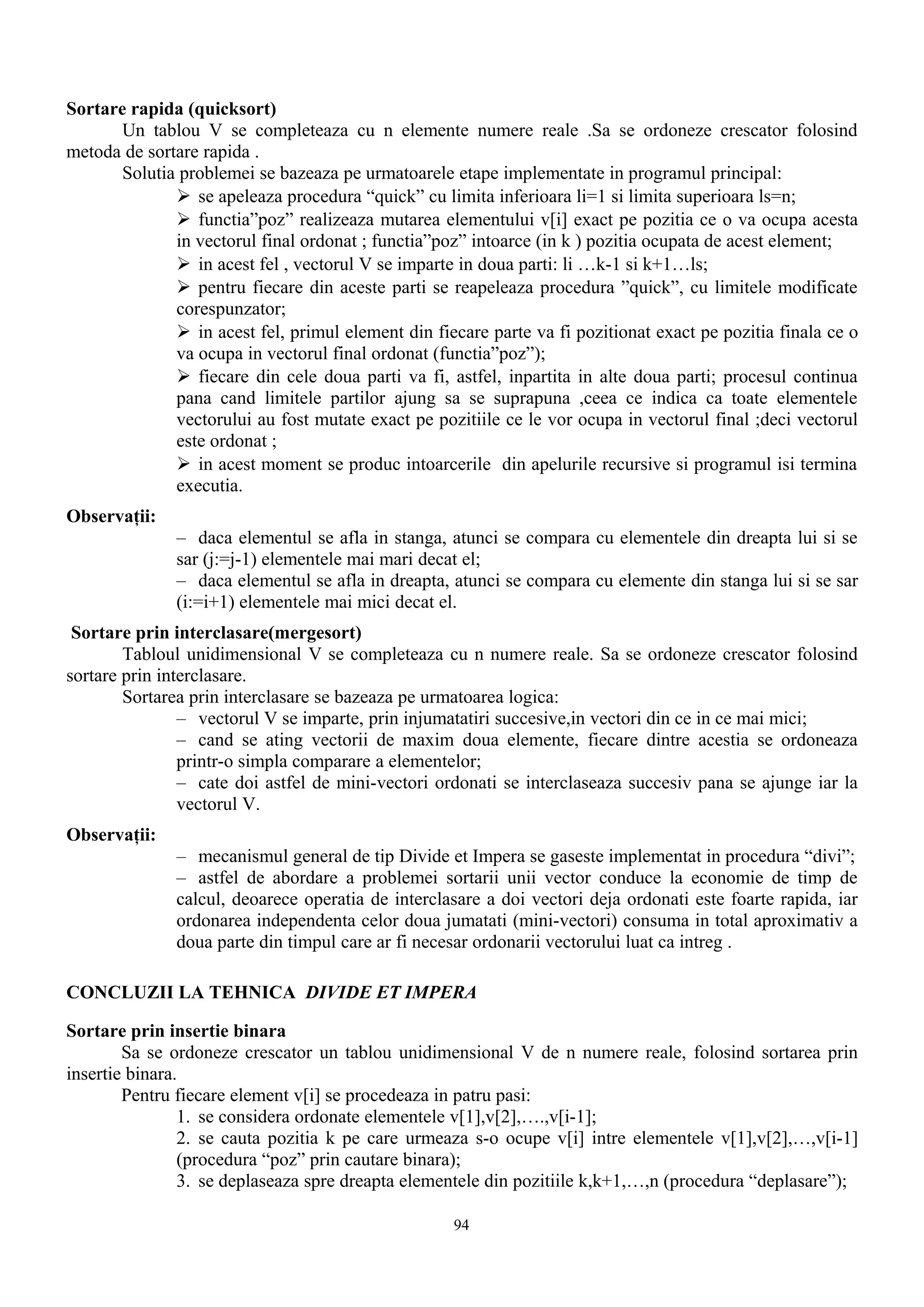 Sortare rapida (quicksort)
       Un tablou V se completeaza cu n elemente numere reale .Sa se ordoneze crescator folosind
metoda de sortare rapida .
       Solutia problemei se bazeaza pe urmatoarele etape implementate in programul principal:
               se apeleaza procedura “quick” cu limita inferioara li=1 si limita superioara ls=n;
               functia”poz” realizeaza mutarea elementului v[i] exact pe pozitia ce o va ocupa acesta
              in vectorul final ordonat ; functia”poz” intoarce (in k ) pozitia ocupata de acest element;
               in acest fel , vectorul V se imparte in doua parti: li …k-1 si k+1…ls;
               pentru fiecare din aceste parti se reapeleaza procedura ”quick”, cu limitele modificate
              corespunzator;
               in acest fel, primul element din fiecare parte va fi pozitionat exact pe pozitia finala ce o
              va ocupa in vectorul final ordonat (functia”poz”);
               fiecare din cele doua parti va fi, astfel, inpartita in alte doua parti; procesul continua
              pana cand limitele partilor ajung sa se suprapuna ,ceea ce indica ca toate elementele
              vectorului au fost mutate exact pe pozitiile ce le vor ocupa in vectorul final ;deci vectorul
              este ordonat ;
               in acest moment se produc intoarcerile din apelurile recursive si programul isi termina
              executia.
Observaţii:
               – daca elementul se afla in stanga, atunci se compara cu elementele din dreapta lui si se
               sar (j:=j-1) elementele mai mari decat el;
               – daca elementul se afla in dreapta, atunci se compara cu elemente din stanga lui si se sar
               (i:=i+1) elementele mai mici decat el.
 Sortare prin interclasare(mergesort)
        Tabloul unidimensional V se completeaza cu n numere reale. Sa se ordoneze crescator folosind
sortare prin interclasare.
        Sortarea prin interclasare se bazeaza pe urmatoarea logica:
                – vectorul V se imparte, prin injumatatiri succesive,in vectori din ce in ce mai mici;
                – cand se ating vectorii de maxim doua elemente, fiecare dintre acestia se ordoneaza
                printr-o simpla comparare a elementelor;
                – cate doi astfel de mini-vectori ordonati se interclaseaza succesiv pana se ajunge iar la
                vectorul V.
Observaţii:
               – mecanismul general de tip Divide et Impera se gaseste implementat in procedura “divi”;
               – astfel de abordare a problemei sortarii unii vector conduce la economie de timp de
               calcul, deoarece operatia de interclasare a doi vectori deja ordonati este foarte rapida, iar
               ordonarea independenta celor doua jumatati (mini-vectori) consuma in total aproximativ a
               doua parte din timpul care ar fi necesar ordonarii vectorului luat ca intreg .

CONCLUZII LA TEHNICA DIVIDE ET IMPERA

Sortare prin insertie binara
        Sa se ordoneze crescator un tablou unidimensional V de n numere reale, folosind sortarea prin
insertie binara.
        Pentru fiecare element v[i] se procedeaza in patru pasi:
                1. se considera ordonate elementele v[1],v[2],….,v[i-1];
                2. se cauta pozitia k pe care urmeaza s-o ocupe v[i] intre elementele v[1],v[2],…,v[i-1]
                (procedura “poz” prin cautare binara);
                3. se deplaseaza spre dreapta elementele din pozitiile k,k+1,…,n (procedura “deplasare”);

                                                    94
 