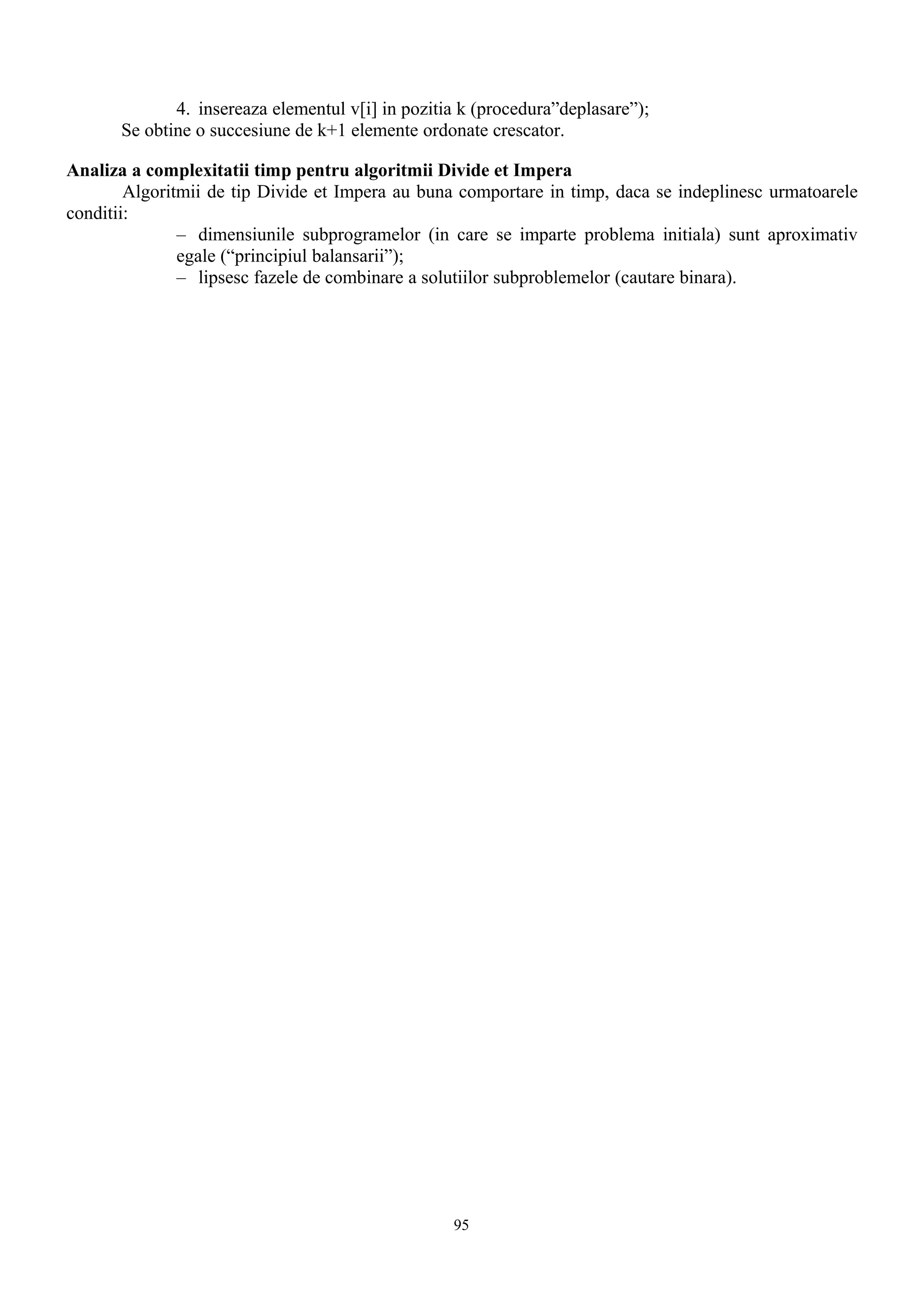 4. insereaza elementul v[i] in pozitia k (procedura”deplasare”);
       Se obtine o succesiune de k+1 elemente ordonate crescator.

Analiza a complexitatii timp pentru algoritmii Divide et Impera
        Algoritmii de tip Divide et Impera au buna comportare in timp, daca se indeplinesc urmatoarele
conditii:
               – dimensiunile subprogramelor (in care se imparte problema initiala) sunt aproximativ
               egale (“principiul balansarii”);
               – lipsesc fazele de combinare a solutiilor subproblemelor (cautare binara).




                                                   95
 