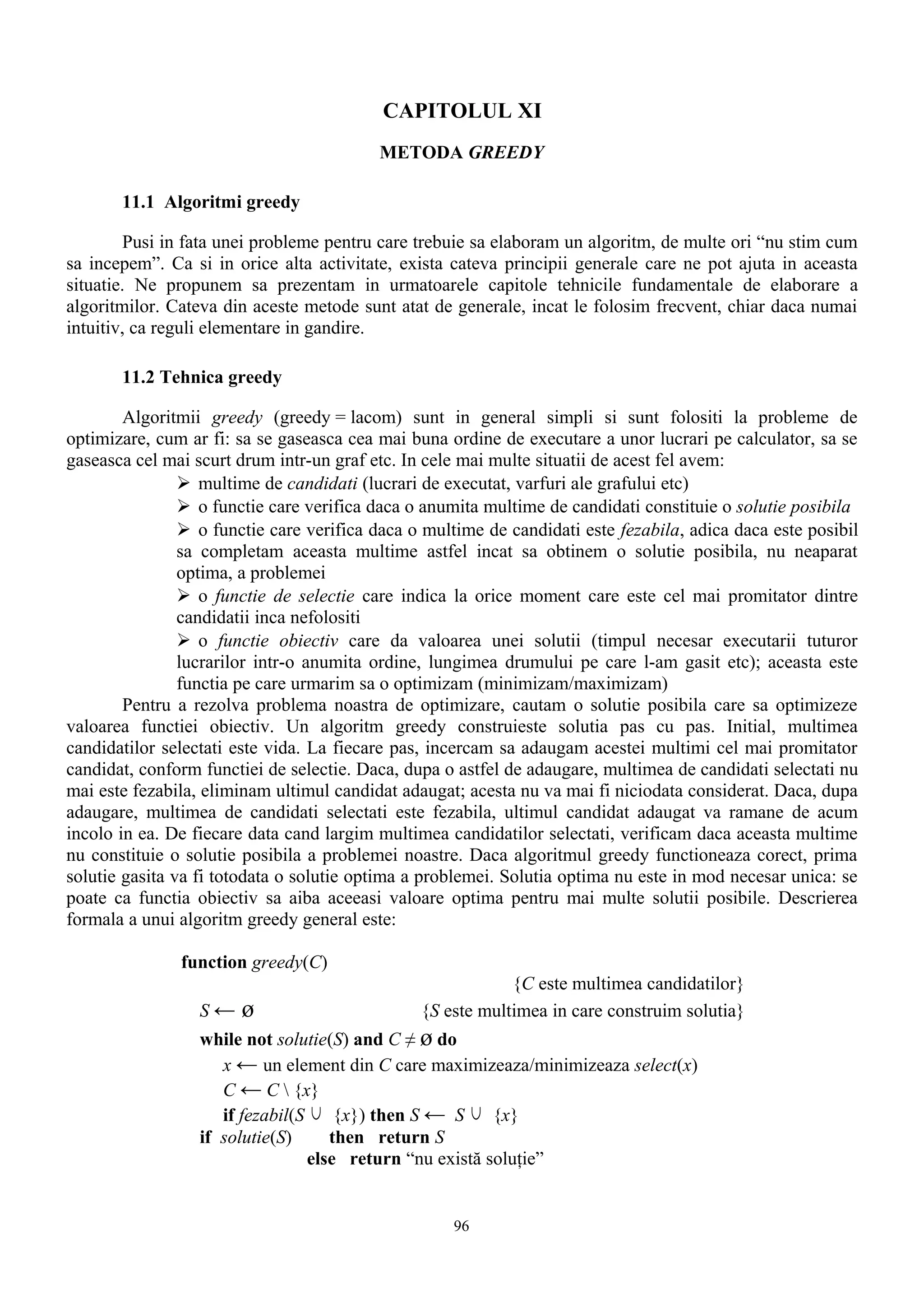 CAPITOLUL XI
                                          METODA GREEDY

       11.1 Algoritmi greedy

         Pusi in fata unei probleme pentru care trebuie sa elaboram un algoritm, de multe ori “nu stim cum
sa incepem”. Ca si in orice alta activitate, exista cateva principii generale care ne pot ajuta in aceasta
situatie. Ne propunem sa prezentam in urmatoarele capitole tehnicile fundamentale de elaborare a
algoritmilor. Cateva din aceste metode sunt atat de generale, incat le folosim frecvent, chiar daca numai
intuitiv, ca reguli elementare in gandire.

       11.2 Tehnica greedy

        Algoritmii greedy (greedy = lacom) sunt in general simpli si sunt folositi la probleme de
optimizare, cum ar fi: sa se gaseasca cea mai buna ordine de executare a unor lucrari pe calculator, sa se
gaseasca cel mai scurt drum intr-un graf etc. In cele mai multe situatii de acest fel avem:
                 multime de candidati (lucrari de executat, varfuri ale grafului etc)
                 o functie care verifica daca o anumita multime de candidati constituie o solutie posibila
                 o functie care verifica daca o multime de candidati este fezabila, adica daca este posibil
                sa completam aceasta multime astfel incat sa obtinem o solutie posibila, nu neaparat
                optima, a problemei
                 o functie de selectie care indica la orice moment care este cel mai promitator dintre
                candidatii inca nefolositi
                 o functie obiectiv care da valoarea unei solutii (timpul necesar executarii tuturor
                lucrarilor intr-o anumita ordine, lungimea drumului pe care l-am gasit etc); aceasta este
                functia pe care urmarim sa o optimizam (minimizam/maximizam)
        Pentru a rezolva problema noastra de optimizare, cautam o solutie posibila care sa optimizeze
valoarea functiei obiectiv. Un algoritm greedy construieste solutia pas cu pas. Initial, multimea
candidatilor selectati este vida. La fiecare pas, incercam sa adaugam acestei multimi cel mai promitator
candidat, conform functiei de selectie. Daca, dupa o astfel de adaugare, multimea de candidati selectati nu
mai este fezabila, eliminam ultimul candidat adaugat; acesta nu va mai fi niciodata considerat. Daca, dupa
adaugare, multimea de candidati selectati este fezabila, ultimul candidat adaugat va ramane de acum
incolo in ea. De fiecare data cand largim multimea candidatilor selectati, verificam daca aceasta multime
nu constituie o solutie posibila a problemei noastre. Daca algoritmul greedy functioneaza corect, prima
solutie gasita va fi totodata o solutie optima a problemei. Solutia optima nu este in mod necesar unica: se
poate ca functia obiectiv sa aiba aceeasi valoare optima pentru mai multe solutii posibile. Descrierea
formala a unui algoritm greedy general este:

               function greedy(C)
                                                            {C este multimea candidatilor}
                  S←   ø                        {S este multimea in care construim solutia}
                  while not solutie(S) and C ≠ ø do
                     x ← un element din C care maximizeaza/minimizeaza select(x)
                     C ← C  {x}
                     if fezabil(S ∪ {x}) then S ← S ∪ {x}
                  if solutie(S)     then return S
                                 else return “nu există soluţie”


                                                    96
 