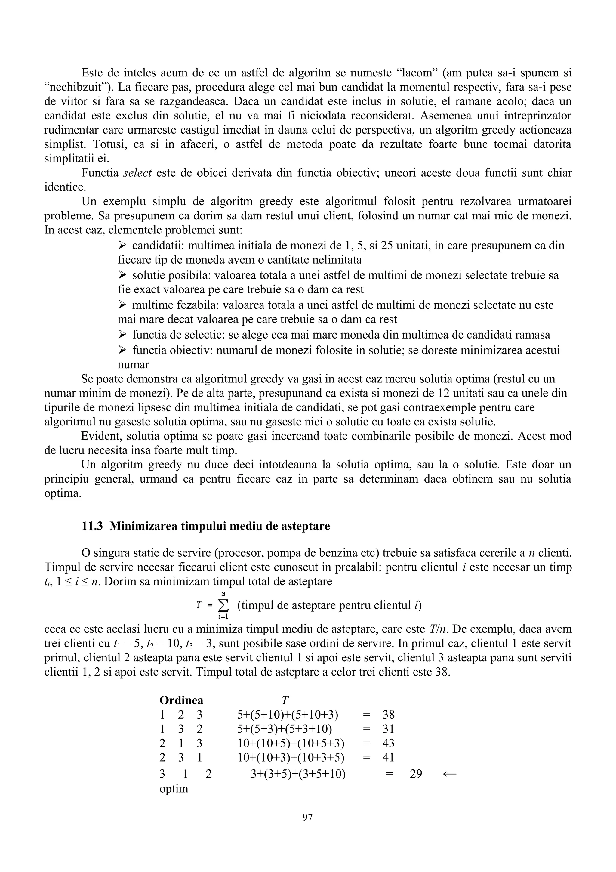 Este de inteles acum de ce un astfel de algoritm se numeste “lacom” (am putea sa-i spunem si
“nechibzuit”). La fiecare pas, procedura alege cel mai bun candidat la momentul respectiv, fara sa-i pese
de viitor si fara sa se razgandeasca. Daca un candidat este inclus in solutie, el ramane acolo; daca un
candidat este exclus din solutie, el nu va mai fi niciodata reconsiderat. Asemenea unui intreprinzator
rudimentar care urmareste castigul imediat in dauna celui de perspectiva, un algoritm greedy actioneaza
simplist. Totusi, ca si in afaceri, o astfel de metoda poate da rezultate foarte bune tocmai datorita
simplitatii ei.
        Functia select este de obicei derivata din functia obiectiv; uneori aceste doua functii sunt chiar
identice.
        Un exemplu simplu de algoritm greedy este algoritmul folosit pentru rezolvarea urmatoarei
probleme. Sa presupunem ca dorim sa dam restul unui client, folosind un numar cat mai mic de monezi.
In acest caz, elementele problemei sunt:
                 candidatii: multimea initiala de monezi de 1, 5, si 25 unitati, in care presupunem ca din
                fiecare tip de moneda avem o cantitate nelimitata
                 solutie posibila: valoarea totala a unei astfel de multimi de monezi selectate trebuie sa
                fie exact valoarea pe care trebuie sa o dam ca rest
                 multime fezabila: valoarea totala a unei astfel de multimi de monezi selectate nu este
                mai mare decat valoarea pe care trebuie sa o dam ca rest
                 functia de selectie: se alege cea mai mare moneda din multimea de candidati ramasa
                 functia obiectiv: numarul de monezi folosite in solutie; se doreste minimizarea acestui
                numar
        Se poate demonstra ca algoritmul greedy va gasi in acest caz mereu solutia optima (restul cu un
numar minim de monezi). Pe de alta parte, presupunand ca exista si monezi de 12 unitati sau ca unele din
tipurile de monezi lipsesc din multimea initiala de candidati, se pot gasi contraexemple pentru care
algoritmul nu gaseste solutia optima, sau nu gaseste nici o solutie cu toate ca exista solutie.
        Evident, solutia optima se poate gasi incercand toate combinarile posibile de monezi. Acest mod
de lucru necesita insa foarte mult timp.
        Un algoritm greedy nu duce deci intotdeauna la solutia optima, sau la o solutie. Este doar un
principiu general, urmand ca pentru fiecare caz in parte sa determinam daca obtinem sau nu solutia
optima.

        11.3 Minimizarea timpului mediu de asteptare

          O singura statie de servire (procesor, pompa de benzina etc) trebuie sa satisfaca cererile a n clienti.
Timpul de servire necesar fiecarui client este cunoscut in prealabil: pentru clientul i este necesar un timp
ti, 1 ≤ i ≤ n. Dorim sa minimizam timpul total de asteptare
                                          (timpul de asteptare pentru clientul i)
ceea ce este acelasi lucru cu a minimiza timpul mediu de asteptare, care este T/n. De exemplu, daca avem
trei clienti cu t1 = 5, t2 = 10, t3 = 3, sunt posibile sase ordini de servire. In primul caz, clientul 1 este servit
primul, clientul 2 asteapta pana este servit clientul 1 si apoi este servit, clientul 3 asteapta pana sunt serviti
clientii 1, 2 si apoi este servit. Timpul total de asteptare a celor trei clienti este 38.

                         Ordinea                 T
                         1 2 3            5+(5+10)+(5+10+3)           =   38
                         1 3 2            5+(5+3)+(5+3+10)            =   31
                         2 1 3            10+(10+5)+(10+5+3)          =   43
                         2 3 1            10+(10+3)+(10+3+5)          =   41
                         3 1 2              3+(3+5)+(3+5+10)               =    29     ←
                         optim

                                                        97
 