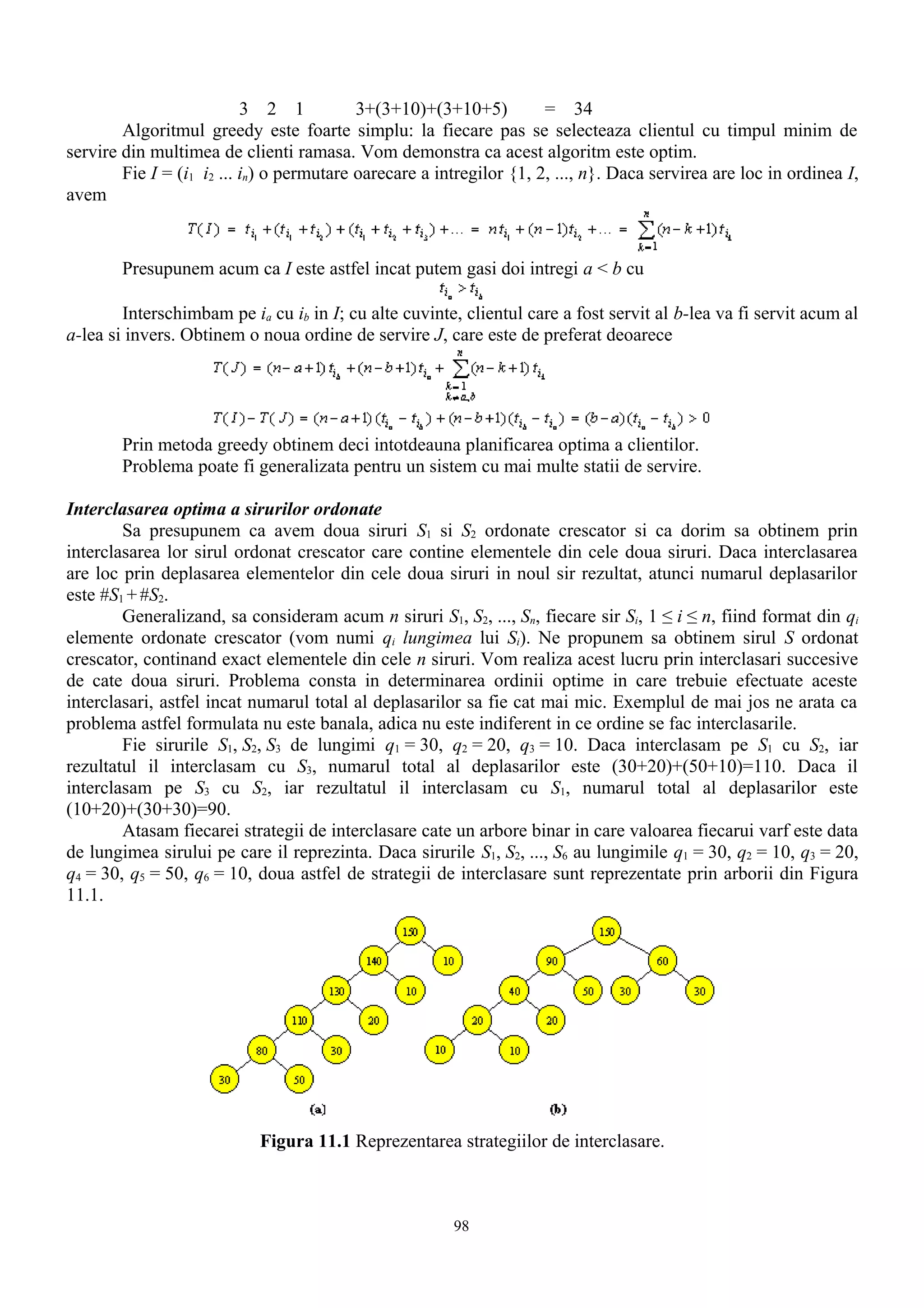 3 2 1           3+(3+10)+(3+10+5)          = 34
        Algoritmul greedy este foarte simplu: la fiecare pas se selecteaza clientul cu timpul minim de
servire din multimea de clienti ramasa. Vom demonstra ca acest algoritm este optim.
        Fie I = (i1 i2 ... in) o permutare oarecare a intregilor {1, 2, ..., n}. Daca servirea are loc in ordinea I,
avem


        Presupunem acum ca I este astfel incat putem gasi doi intregi a < b cu

        Interschimbam pe ia cu ib in I; cu alte cuvinte, clientul care a fost servit al b-lea va fi servit acum al
a-lea si invers. Obtinem o noua ordine de servire J, care este de preferat deoarece




        Prin metoda greedy obtinem deci intotdeauna planificarea optima a clientilor.
        Problema poate fi generalizata pentru un sistem cu mai multe statii de servire.

Interclasarea optima a sirurilor ordonate
        Sa presupunem ca avem doua siruri S1 si S2 ordonate crescator si ca dorim sa obtinem prin
interclasarea lor sirul ordonat crescator care contine elementele din cele doua siruri. Daca interclasarea
are loc prin deplasarea elementelor din cele doua siruri in noul sir rezultat, atunci numarul deplasarilor
este #S1 + #S2.
        Generalizand, sa consideram acum n siruri S1, S2, ..., Sn, fiecare sir Si, 1 ≤ i ≤ n, fiind format din qi
elemente ordonate crescator (vom numi qi lungimea lui Si). Ne propunem sa obtinem sirul S ordonat
crescator, continand exact elementele din cele n siruri. Vom realiza acest lucru prin interclasari succesive
de cate doua siruri. Problema consta in determinarea ordinii optime in care trebuie efectuate aceste
interclasari, astfel incat numarul total al deplasarilor sa fie cat mai mic. Exemplul de mai jos ne arata ca
problema astfel formulata nu este banala, adica nu este indiferent in ce ordine se fac interclasarile.
        Fie sirurile S1, S2, S3 de lungimi q1 = 30, q2 = 20, q3 = 10. Daca interclasam pe S1 cu S2, iar
rezultatul il interclasam cu S3, numarul total al deplasarilor este (30+20)+(50+10)=110. Daca il
interclasam pe S3 cu S2, iar rezultatul il interclasam cu S1, numarul total al deplasarilor este
(10+20)+(30+30)=90.
        Atasam fiecarei strategii de interclasare cate un arbore binar in care valoarea fiecarui varf este data
de lungimea sirului pe care il reprezinta. Daca sirurile S1, S2, ..., S6 au lungimile q1 = 30, q2 = 10, q3 = 20,
q4 = 30, q5 = 50, q6 = 10, doua astfel de strategii de interclasare sunt reprezentate prin arborii din Figura
11.1.




                            Figura 11.1 Reprezentarea strategiilor de interclasare.



                                                        98
 