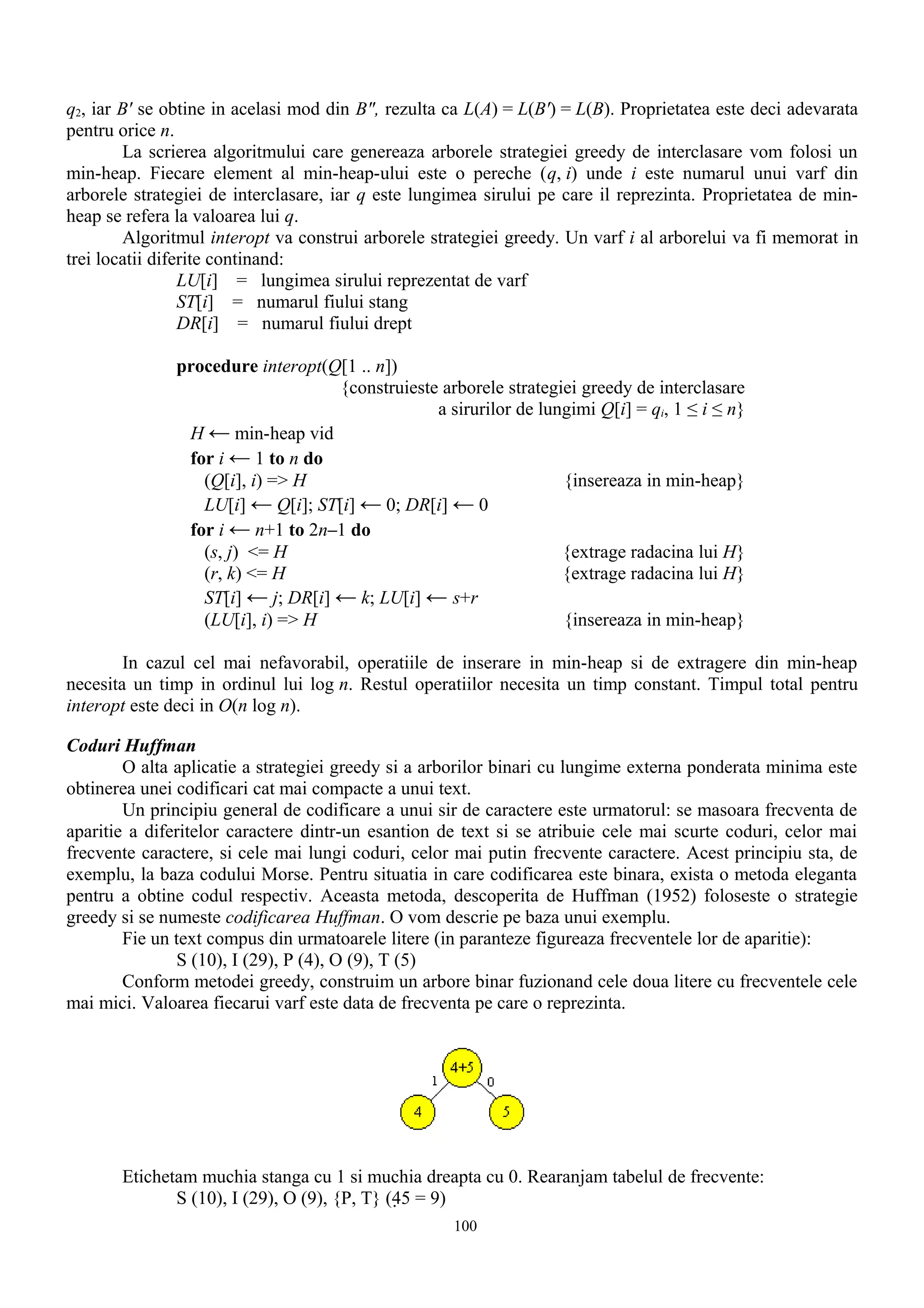 q2, iar B' se obtine in acelasi mod din B", rezulta ca L(A) = L(B') = L(B). Proprietatea este deci adevarata
pentru orice n.
         La scrierea algoritmului care genereaza arborele strategiei greedy de interclasare vom folosi un
min-heap. Fiecare element al min-heap-ului este o pereche (q, i) unde i este numarul unui varf din
arborele strategiei de interclasare, iar q este lungimea sirului pe care il reprezinta. Proprietatea de min-
heap se refera la valoarea lui q.
         Algoritmul interopt va construi arborele strategiei greedy. Un varf i al arborelui va fi memorat in
trei locatii diferite continand:
                 LU[i] = lungimea sirului reprezentat de varf
                 ST[i] = numarul fiului stang
                 DR[i] = numarul fiului drept

               procedure interopt(Q[1 .. n])
                                   {construieste arborele strategiei greedy de interclasare
                                                a sirurilor de lungimi Q[i] = qi, 1 ≤ i ≤ n}
                H ← min-heap vid
                for i ← 1 to n do
                  (Q[i], i) => H                                  {insereaza in min-heap}
                  LU[i] ← Q[i]; ST[i] ← 0; DR[i] ← 0
                for i ← n+1 to 2n–1 do
                  (s, j) <= H                                     {extrage radacina lui H}
                  (r, k) <= H                                     {extrage radacina lui H}
                  ST[i] ← j; DR[i] ← k; LU[i] ← s+r
                  (LU[i], i) => H                                 {insereaza in min-heap}

        In cazul cel mai nefavorabil, operatiile de inserare in min-heap si de extragere din min-heap
necesita un timp in ordinul lui log n. Restul operatiilor necesita un timp constant. Timpul total pentru
interopt este deci in O(n log n).

Coduri Huffman
        O alta aplicatie a strategiei greedy si a arborilor binari cu lungime externa ponderata minima este
obtinerea unei codificari cat mai compacte a unui text.
        Un principiu general de codificare a unui sir de caractere este urmatorul: se masoara frecventa de
aparitie a diferitelor caractere dintr-un esantion de text si se atribuie cele mai scurte coduri, celor mai
frecvente caractere, si cele mai lungi coduri, celor mai putin frecvente caractere. Acest principiu sta, de
exemplu, la baza codului Morse. Pentru situatia in care codificarea este binara, exista o metoda eleganta
pentru a obtine codul respectiv. Aceasta metoda, descoperita de Huffman (1952) foloseste o strategie
greedy si se numeste codificarea Huffman. O vom descrie pe baza unui exemplu.
        Fie un text compus din urmatoarele litere (in paranteze figureaza frecventele lor de aparitie):
               S (10), I (29), P (4), O (9), T (5)
        Conform metodei greedy, construim un arbore binar fuzionand cele doua litere cu frecventele cele
mai mici. Valoarea fiecarui varf este data de frecventa pe care o reprezinta.




       Etichetam muchia stanga cu 1 si muchia dreapta cu 0. Rearanjam tabelul de frecvente:
              S (10), I (29), O (9), {P, T} (45 = 9)
                                                    100
 