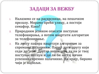 ЗАДАЦИ ЗА ВЕЖБУ
1. Налазимо се на раскрсници, на пешачком
прелазу. Морамо прећи улицу, а постоји
семафор. Како?
2. Природним језиком описати поступак
телефонирања, а потом нацртати алгоритам
за телефонирање.
3. На листу папира нацртати алгоритам за
спремање палачинки. Папир дати другу који
седи до тебе. Другар анализира да ли је твој
поступак потпун и да ли би на тај начин
успешно спремио палачинке. На крају, бирамо
чији је најбољи.
 