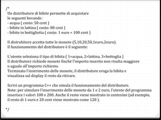 /*
Un distributore di bibite permette di acquistare
le seguenti bevande:
- acqua ( costo: 50 cent )
- bibite in lattina ( costo: 80 cent )
- bibite in bottiglietta ( costo: 1 euro = 100 cent )
Il distrubitore accetta tutte le monete (5,10,20,50,1euro,2euro).
Il funzionamento del distributore è il seguente:
L'utente seleziona il tipo di bibita ( 1=acqua, 2=lattina, 3=bottoglia )
Il distributore richiede monete finchè l'importo inserito non risulta maggiore
o uguale all'importo richiesto.
Terminato l'inserimento delle monete, il distributore eroga la bibita e
visualizza sul display il resto da ritirare.
Scrivi un programma C++ che simula il funzionamento del distributore.
Note: per simulare l'inserimento delle monete da 1 e 2 euro, l'utente del programma
inserisce i valori 100 e 200. Anche il resto viene mostrato in centesimi (ad esempio,
il resto di 1 euro e 20 cent viene mostrato come 120 ).
*/
 