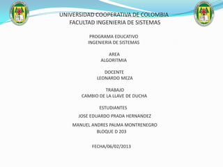UNIVERSIDAD COOPERATIVA DE COLOMBIA
   FACULTAD INGENIERIA DE SISTEMAS

          PROGRAMA EDUCATIVO
         INGENIERIA DE SISTEMAS

                 AREA
              ALGORITMIA

                DOCENTE
             LEONARDO MEZA

                TRABAJO
       CAMBIO DE LA LLAVE DE DUCHA

              ESTUDIANTES
      JOSE EDUARDO PRADA HERNANDEZ
    MANUEL ANDRES PALMA MONTRENEGRO
             BLOQUE D 203


           FECHA/06/02/2013
 