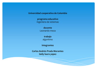 Universidad cooperativa de Colombia

        programa educativo
       ingeniera de sistemas

             docente
          Leonardo meza

             trabajo
            algoritmo

            integrantes

   Carlos Andrés Prada Morantes
          laidy laura yepez
 
