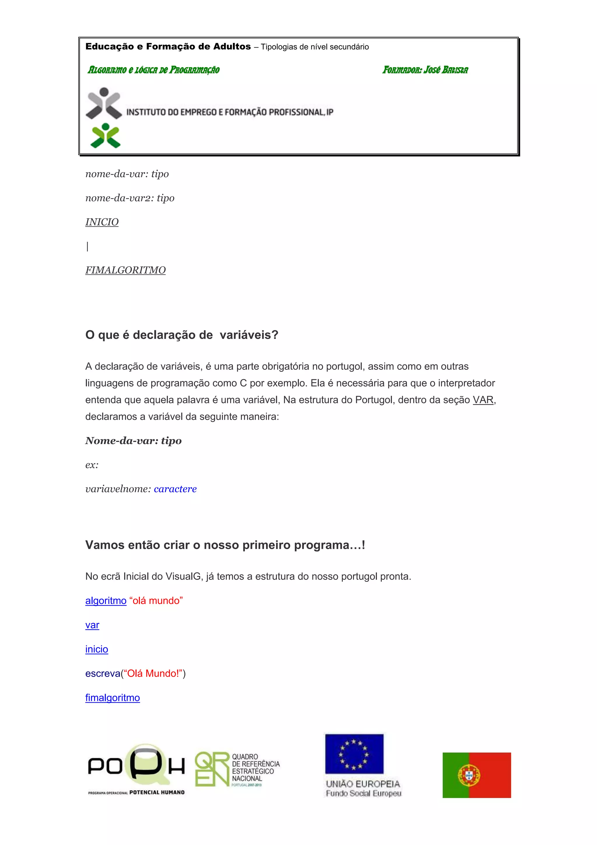 Educação e Formação de Adultos – Tipologias de nível secundário
AALLGGOORRIITTMMOO EE LLÓÓGGIICCAA DDEE PPRROOGGRRAAMMAAÇÇÃÃOO FFOORRMMAADDOORR:: JJOOSSÉÉ BBAATTIISSTTAA
nome-da-var: tipo
nome-da-var2: tipo
INICIO
|
FIMALGORITMO
O que é declaração de variáveis?
A declaração de variáveis, é uma parte obrigatória no portugol, assim como em outras
linguagens de programação como C por exemplo. Ela é necessária para que o interpretador
entenda que aquela palavra é uma variável, Na estrutura do Portugol, dentro da seção VAR,
declaramos a variável da seguinte maneira:
Nome-da-var: tipo
ex:
variavelnome: caractere
Vamos então criar o nosso primeiro programa…!
No ecrã Inicial do VisualG, já temos a estrutura do nosso portugol pronta.
algoritmo “olá mundo”
var
inicio
escreva(“Olá Mundo!”)
fimalgoritmo
 