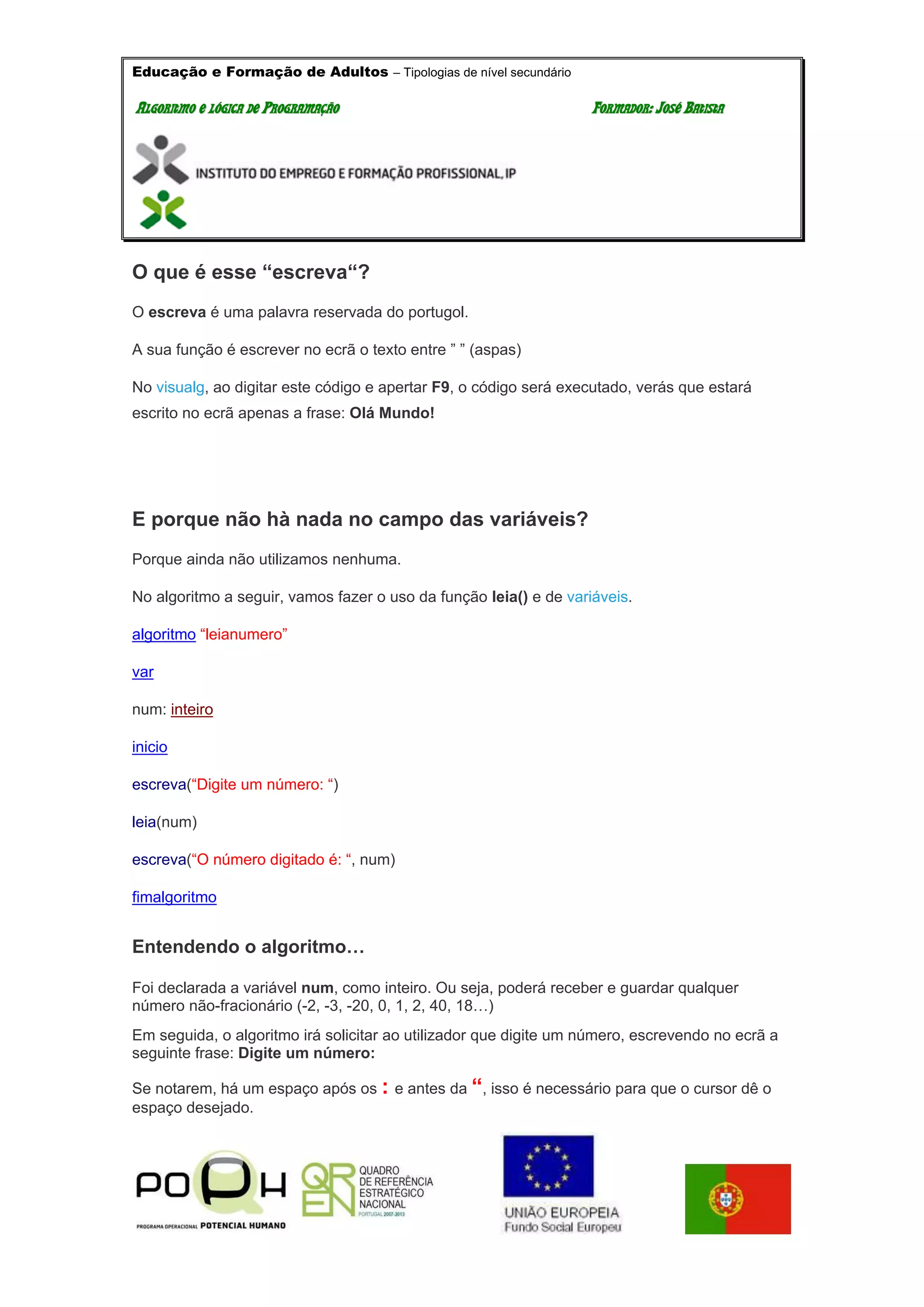 Educação e Formação de Adultos – Tipologias de nível secundário
AALLGGOORRIITTMMOO EE LLÓÓGGIICCAA DDEE PPRROOGGRRAAMMAAÇÇÃÃOO FFOORRMMAADDOORR:: JJOOSSÉÉ BBAATTIISSTTAA
O que é esse “escreva“?
O escreva é uma palavra reservada do portugol.
A sua função é escrever no ecrã o texto entre ” ” (aspas)
No visualg, ao digitar este código e apertar F9, o código será executado, verás que estará
escrito no ecrã apenas a frase: Olá Mundo!
E porque não hà nada no campo das variáveis?
Porque ainda não utilizamos nenhuma.
No algoritmo a seguir, vamos fazer o uso da função leia() e de variáveis.
algoritmo “leianumero”
var
num: inteiro
inicio
escreva(“Digite um número: “)
leia(num)
escreva(“O número digitado é: “, num)
fimalgoritmo
Entendendo o algoritmo…
Foi declarada a variável num, como inteiro. Ou seja, poderá receber e guardar qualquer
número não-fracionário (-2, -3, -20, 0, 1, 2, 40, 18…)
Em seguida, o algoritmo irá solicitar ao utilizador que digite um número, escrevendo no ecrã a
seguinte frase: Digite um número:
Se notarem, há um espaço após os : e antes da “, isso é necessário para que o cursor dê o
espaço desejado.
 