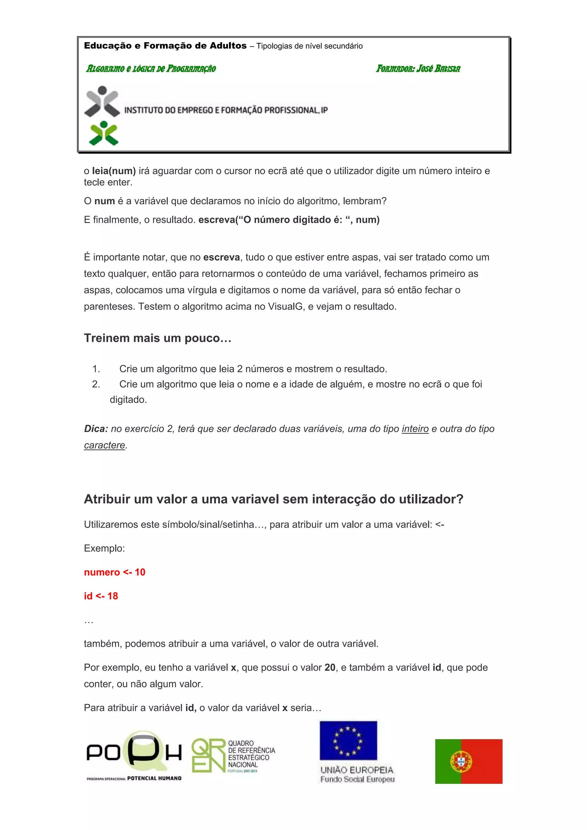 Educação e Formação de Adultos – Tipologias de nível secundário
AALLGGOORRIITTMMOO EE LLÓÓGGIICCAA DDEE PPRROOGGRRAAMMAAÇÇÃÃOO FFOORRMMAADDOORR:: JJOOSSÉÉ BBAATTIISSTTAA
o leia(num) irá aguardar com o cursor no ecrã até que o utilizador digite um número inteiro e
tecle enter.
O num é a variável que declaramos no início do algoritmo, lembram?
E finalmente, o resultado. escreva(“O número digitado é: “, num)
É importante notar, que no escreva, tudo o que estiver entre aspas, vai ser tratado como um
texto qualquer, então para retornarmos o conteúdo de uma variável, fechamos primeiro as
aspas, colocamos uma vírgula e digitamos o nome da variável, para só então fechar o
parenteses. Testem o algoritmo acima no VisualG, e vejam o resultado.
Treinem mais um pouco…
1. Crie um algoritmo que leia 2 números e mostrem o resultado.
2. Crie um algoritmo que leia o nome e a idade de alguém, e mostre no ecrã o que foi
digitado.
Dica: no exercício 2, terá que ser declarado duas variáveis, uma do tipo inteiro e outra do tipo
caractere.
Atribuir um valor a uma variavel sem interacção do utilizador?
Utilizaremos este símbolo/sinal/setinha…, para atribuir um valor a uma variável: <-
Exemplo:
numero <- 10
id <- 18
…
também, podemos atribuir a uma variável, o valor de outra variável.
Por exemplo, eu tenho a variável x, que possui o valor 20, e também a variável id, que pode
conter, ou não algum valor.
Para atribuir a variável id, o valor da variável x seria…
 