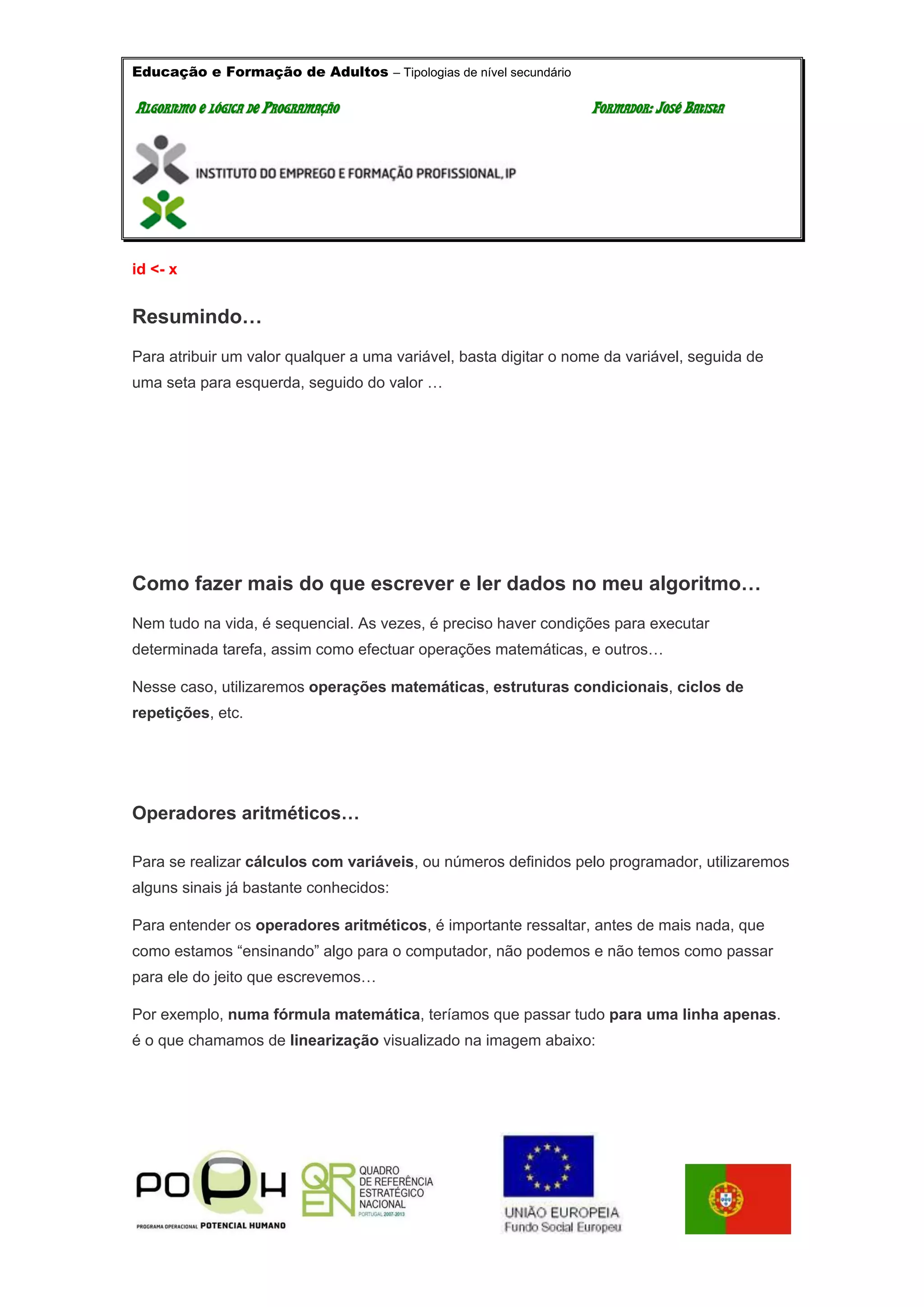 Educação e Formação de Adultos – Tipologias de nível secundário
AALLGGOORRIITTMMOO EE LLÓÓGGIICCAA DDEE PPRROOGGRRAAMMAAÇÇÃÃOO FFOORRMMAADDOORR:: JJOOSSÉÉ BBAATTIISSTTAA
id <- x
Resumindo…
Para atribuir um valor qualquer a uma variável, basta digitar o nome da variável, seguida de
uma seta para esquerda, seguido do valor …
Como fazer mais do que escrever e ler dados no meu algoritmo…
Nem tudo na vida, é sequencial. As vezes, é preciso haver condições para executar
determinada tarefa, assim como efectuar operações matemáticas, e outros…
Nesse caso, utilizaremos operações matemáticas, estruturas condicionais, ciclos de
repetições, etc.
Operadores aritméticos…
Para se realizar cálculos com variáveis, ou números definidos pelo programador, utilizaremos
alguns sinais já bastante conhecidos:
Para entender os operadores aritméticos, é importante ressaltar, antes de mais nada, que
como estamos “ensinando” algo para o computador, não podemos e não temos como passar
para ele do jeito que escrevemos…
Por exemplo, numa fórmula matemática, teríamos que passar tudo para uma linha apenas.
é o que chamamos de linearização visualizado na imagem abaixo:
 