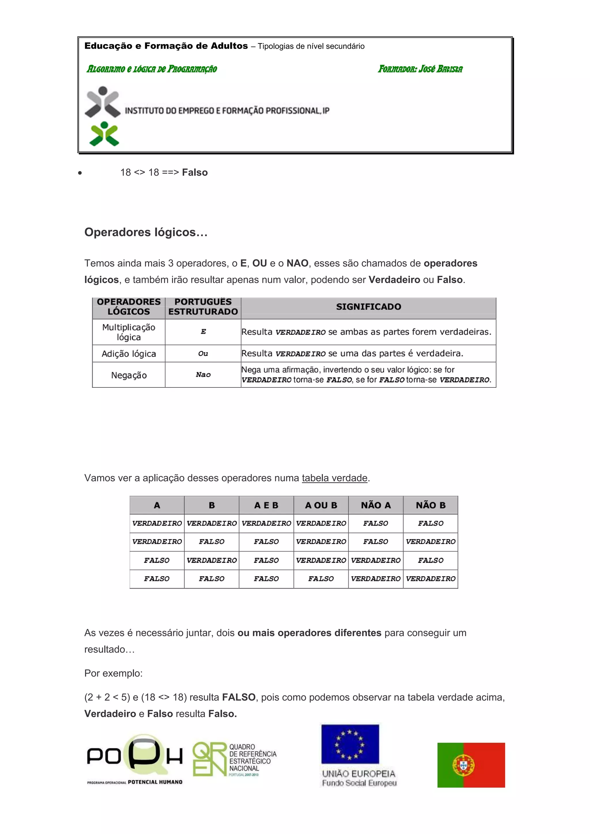 Educação e Formação de Adultos – Tipologias de nível secundário
AALLGGOORRIITTMMOO EE LLÓÓGGIICCAA DDEE PPRROOGGRRAAMMAAÇÇÃÃOO FFOORRMMAADDOORR:: JJOOSSÉÉ BBAATTIISSTTAA
 18 <> 18 ==> Falso
Operadores lógicos…
Temos ainda mais 3 operadores, o E, OU e o NAO, esses são chamados de operadores
lógicos, e também irão resultar apenas num valor, podendo ser Verdadeiro ou Falso.
Vamos ver a aplicação desses operadores numa tabela verdade.
As vezes é necessário juntar, dois ou mais operadores diferentes para conseguir um
resultado…
Por exemplo:
(2 + 2 < 5) e (18 <> 18) resulta FALSO, pois como podemos observar na tabela verdade acima,
Verdadeiro e Falso resulta Falso.
 