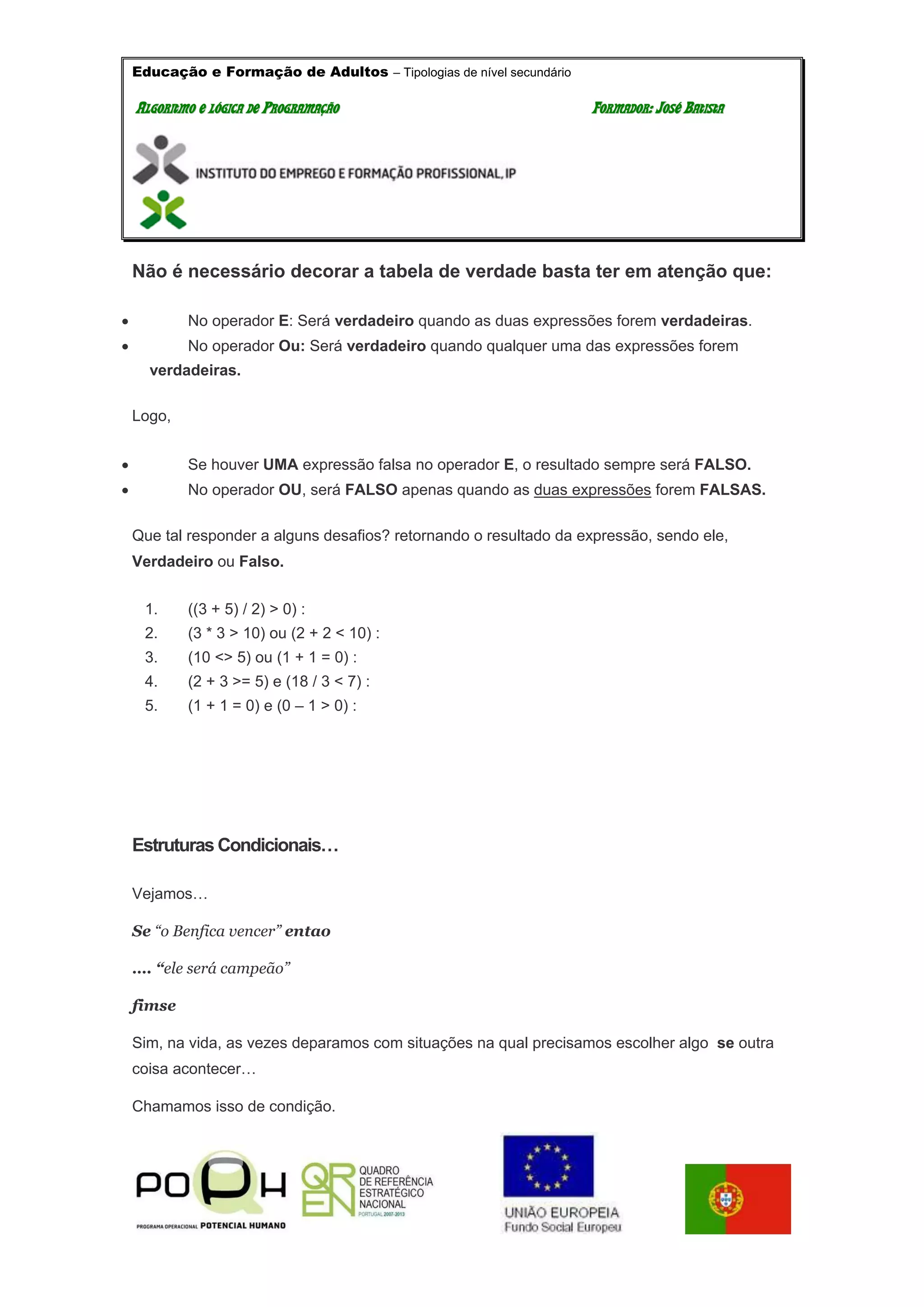 Educação e Formação de Adultos – Tipologias de nível secundário
AALLGGOORRIITTMMOO EE LLÓÓGGIICCAA DDEE PPRROOGGRRAAMMAAÇÇÃÃOO FFOORRMMAADDOORR:: JJOOSSÉÉ BBAATTIISSTTAA
Não é necessário decorar a tabela de verdade basta ter em atenção que:
 No operador E: Será verdadeiro quando as duas expressões forem verdadeiras.
 No operador Ou: Será verdadeiro quando qualquer uma das expressões forem
verdadeiras.
Logo,
 Se houver UMA expressão falsa no operador E, o resultado sempre será FALSO.
 No operador OU, será FALSO apenas quando as duas expressões forem FALSAS.
Que tal responder a alguns desafios? retornando o resultado da expressão, sendo ele,
Verdadeiro ou Falso.
1. ((3 + 5) / 2) > 0) :
2. (3 * 3 > 10) ou (2 + 2 < 10) :
3. (10 <> 5) ou (1 + 1 = 0) :
4. (2 + 3 >= 5) e (18 / 3 < 7) :
5. (1 + 1 = 0) e (0 – 1 > 0) :
Estruturas Condicionais…
Vejamos…
Se “o Benfica vencer” entao
…. “ele será campeão”
fimse
Sim, na vida, as vezes deparamos com situações na qual precisamos escolher algo se outra
coisa acontecer…
Chamamos isso de condição.
 
