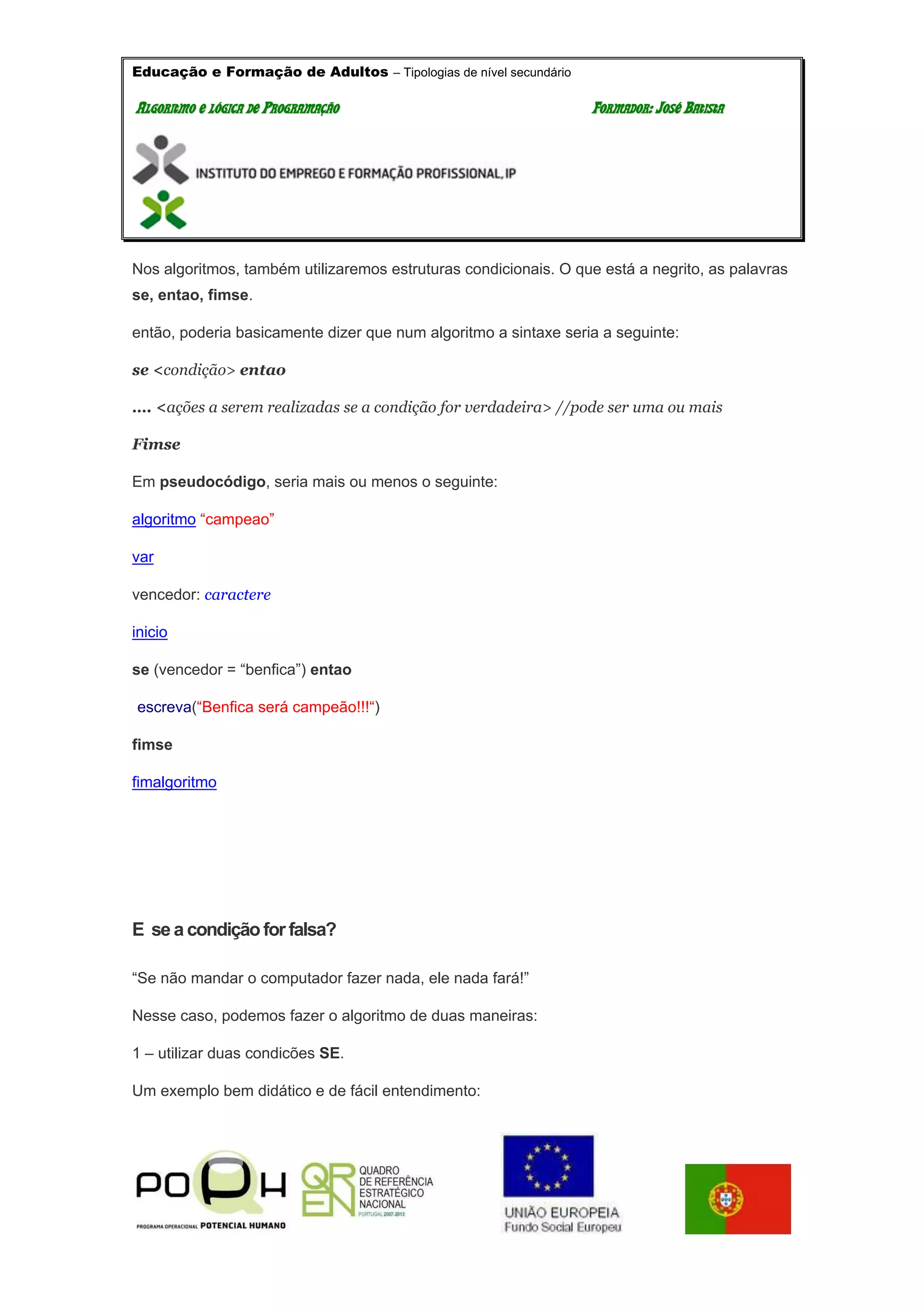 Educação e Formação de Adultos – Tipologias de nível secundário
AALLGGOORRIITTMMOO EE LLÓÓGGIICCAA DDEE PPRROOGGRRAAMMAAÇÇÃÃOO FFOORRMMAADDOORR:: JJOOSSÉÉ BBAATTIISSTTAA
Nos algoritmos, também utilizaremos estruturas condicionais. O que está a negrito, as palavras
se, entao, fimse.
então, poderia basicamente dizer que num algoritmo a sintaxe seria a seguinte:
se <condição> entao
…. <ações a serem realizadas se a condição for verdadeira> //pode ser uma ou mais
Fimse
Em pseudocódigo, seria mais ou menos o seguinte:
algoritmo “campeao”
var
vencedor: caractere
inicio
se (vencedor = “benfica”) entao
escreva(“Benfica será campeão!!!“)
fimse
fimalgoritmo
E se a condiçãofor falsa?
“Se não mandar o computador fazer nada, ele nada fará!”
Nesse caso, podemos fazer o algoritmo de duas maneiras:
1 – utilizar duas condicões SE.
Um exemplo bem didático e de fácil entendimento:
 