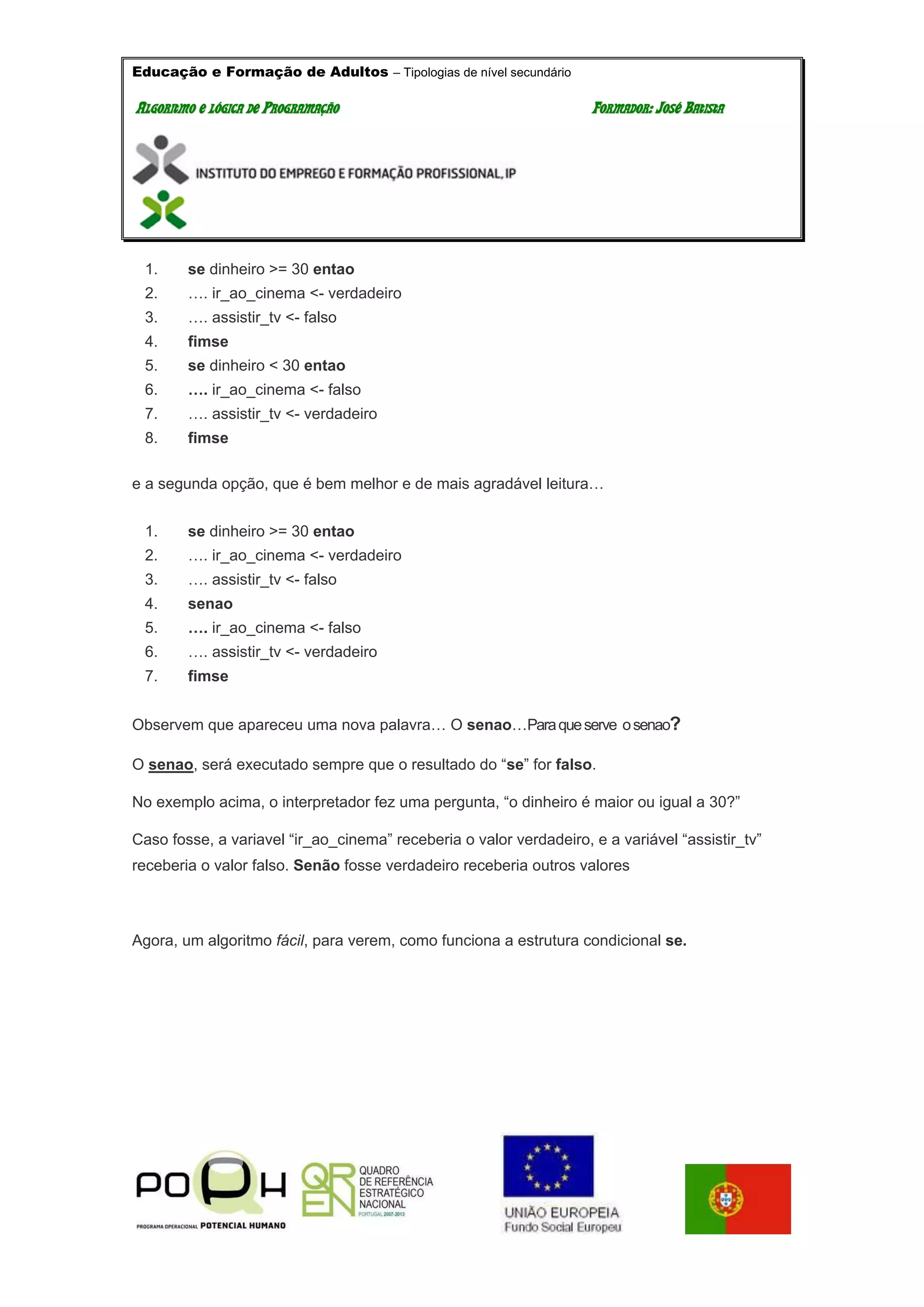 Educação e Formação de Adultos – Tipologias de nível secundário
AALLGGOORRIITTMMOO EE LLÓÓGGIICCAA DDEE PPRROOGGRRAAMMAAÇÇÃÃOO FFOORRMMAADDOORR:: JJOOSSÉÉ BBAATTIISSTTAA
1. se dinheiro >= 30 entao
2. …. ir_ao_cinema <- verdadeiro
3. …. assistir_tv <- falso
4. fimse
5. se dinheiro < 30 entao
6. …. ir_ao_cinema <- falso
7. …. assistir_tv <- verdadeiro
8. fimse
e a segunda opção, que é bem melhor e de mais agradável leitura…
1. se dinheiro >= 30 entao
2. …. ir_ao_cinema <- verdadeiro
3. …. assistir_tv <- falso
4. senao
5. …. ir_ao_cinema <- falso
6. …. assistir_tv <- verdadeiro
7. fimse
Observem que apareceu uma nova palavra… O senao…Paraqueserve osenao?
O senao, será executado sempre que o resultado do “se” for falso.
No exemplo acima, o interpretador fez uma pergunta, “o dinheiro é maior ou igual a 30?”
Caso fosse, a variavel “ir_ao_cinema” receberia o valor verdadeiro, e a variável “assistir_tv”
receberia o valor falso. Senão fosse verdadeiro receberia outros valores
Agora, um algoritmo fácil, para verem, como funciona a estrutura condicional se.
 