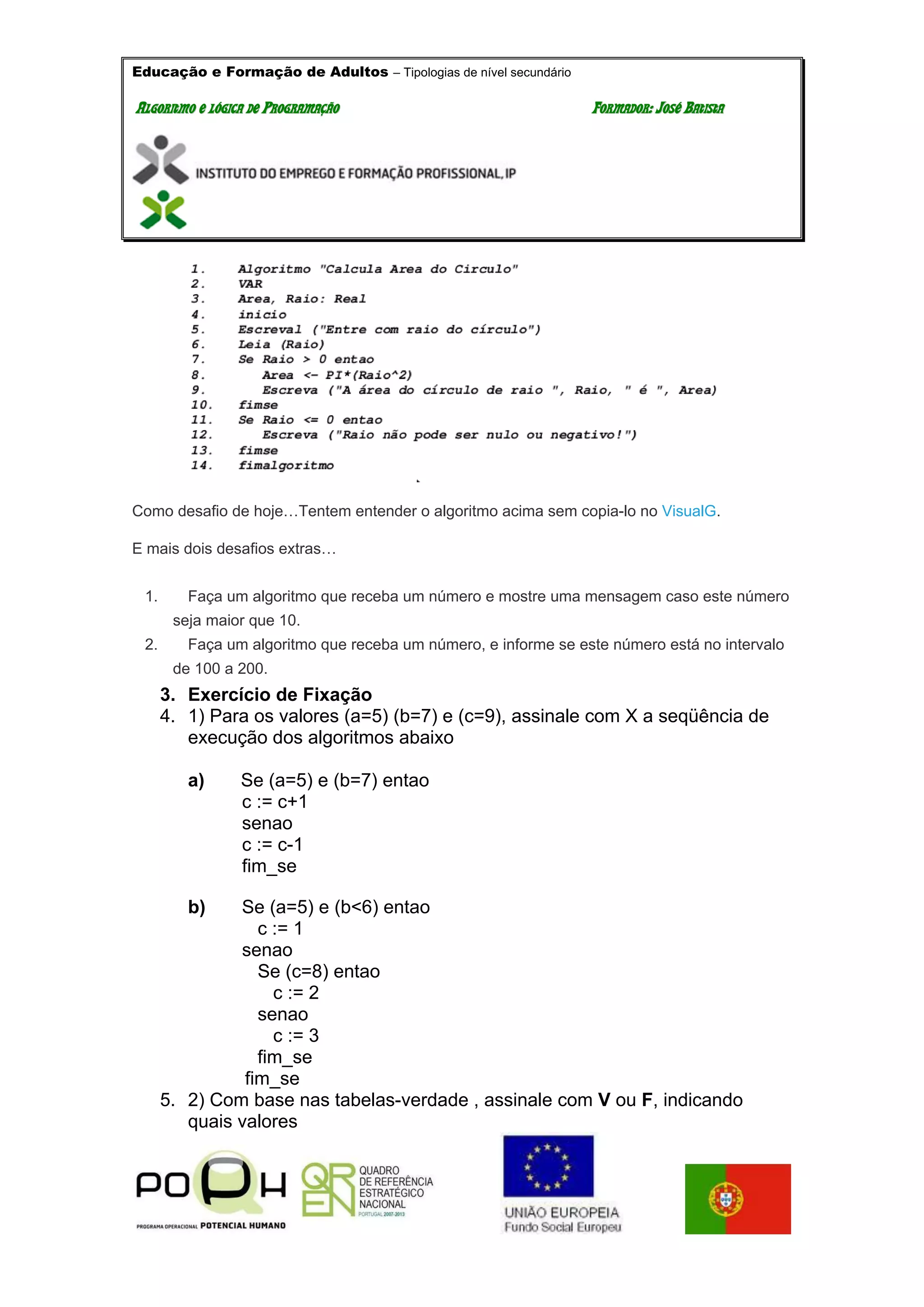Educação e Formação de Adultos – Tipologias de nível secundário
AALLGGOORRIITTMMOO EE LLÓÓGGIICCAA DDEE PPRROOGGRRAAMMAAÇÇÃÃOO FFOORRMMAADDOORR:: JJOOSSÉÉ BBAATTIISSTTAA
Como desafio de hoje…Tentem entender o algoritmo acima sem copia-lo no VisualG.
E mais dois desafios extras…
1. Faça um algoritmo que receba um número e mostre uma mensagem caso este número
seja maior que 10.
2. Faça um algoritmo que receba um número, e informe se este número está no intervalo
de 100 a 200.
3. Exercício de Fixação
4. 1) Para os valores (a=5) (b=7) e (c=9), assinale com X a seqüência de
execução dos algoritmos abaixo
a) Se (a=5) e (b=7) entao
c := c+1
senao
c := c-1
fim_se
b) Se (a=5) e (b<6) entao
c := 1
senao
Se (c=8) entao
c := 2
senao
c := 3
fim_se
fim_se
5. 2) Com base nas tabelas-verdade , assinale com V ou F, indicando
quais valores
 