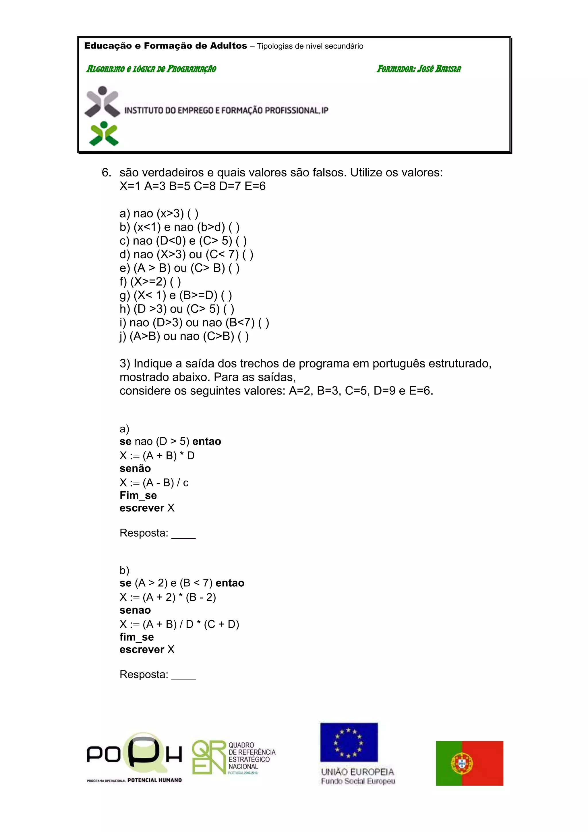 Educação e Formação de Adultos – Tipologias de nível secundário
AALLGGOORRIITTMMOO EE LLÓÓGGIICCAA DDEE PPRROOGGRRAAMMAAÇÇÃÃOO FFOORRMMAADDOORR:: JJOOSSÉÉ BBAATTIISSTTAA
6. são verdadeiros e quais valores são falsos. Utilize os valores:
X=1 A=3 B=5 C=8 D=7 E=6
a) nao (x>3) ( )
b) (x<1) e nao (b>d) ( )
c) nao (D<0) e (C> 5) ( )
d) nao (X>3) ou (C< 7) ( )
e) (A > B) ou (C> B) ( )
f) (X>=2) ( )
g) (X< 1) e (B>=D) ( )
h) (D >3) ou (C> 5) ( )
i) nao (D>3) ou nao (B<7) ( )
j) (A>B) ou nao (C>B) ( )
3) Indique a saída dos trechos de programa em português estruturado,
mostrado abaixo. Para as saídas,
considere os seguintes valores: A=2, B=3, C=5, D=9 e E=6.
a)
se nao (D > 5) entao
X (A + B) * D
senão
X (A - B) / c
Fim_se
escrever X
Resposta: ____
b)
se (A > 2) e (B < 7) entao
X (A + 2) * (B - 2)
senao
X (A + B) / D * (C + D)
fim_se
escrever X
Resposta: ____
 