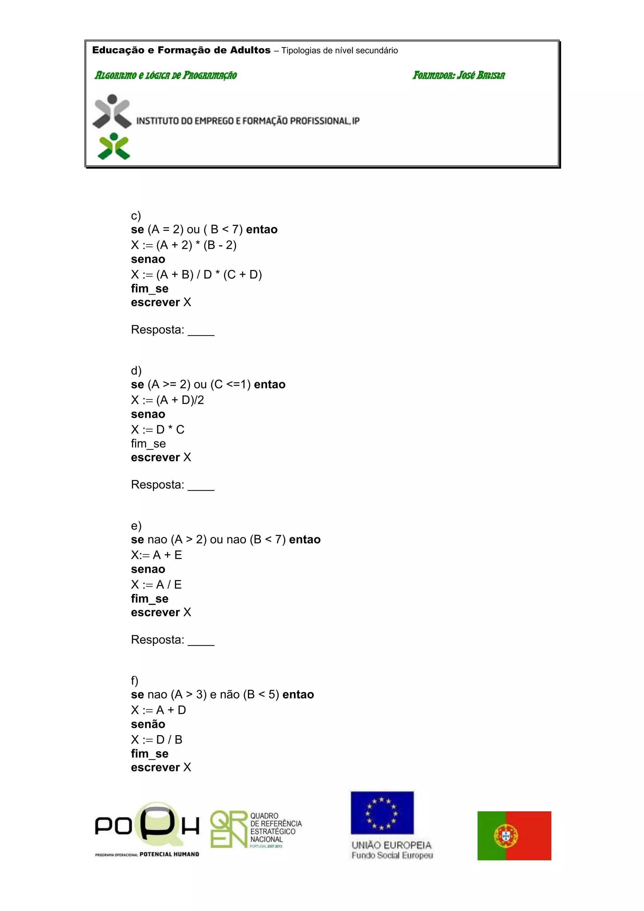 Educação e Formação de Adultos – Tipologias de nível secundário
AALLGGOORRIITTMMOO EE LLÓÓGGIICCAA DDEE PPRROOGGRRAAMMAAÇÇÃÃOO FFOORRMMAADDOORR:: JJOOSSÉÉ BBAATTIISSTTAA
c)
se (A = 2) ou ( B < 7) entao
X (A + 2) * (B - 2)
senao
X (A + B) / D * (C + D)
fim_se
escrever X
Resposta: ____
d)
se (A >= 2) ou (C <=1) entao
X (A + D)/2
senao
X D * C
fim_se
escrever X
Resposta: ____
e)
se nao (A > 2) ou nao (B < 7) entao
XA + E
senao
X A / E
fim_se
escrever X
Resposta: ____
f)
se nao (A > 3) e não (B < 5) entao
X A + D
senão
X D / B
fim_se
escrever X
 
