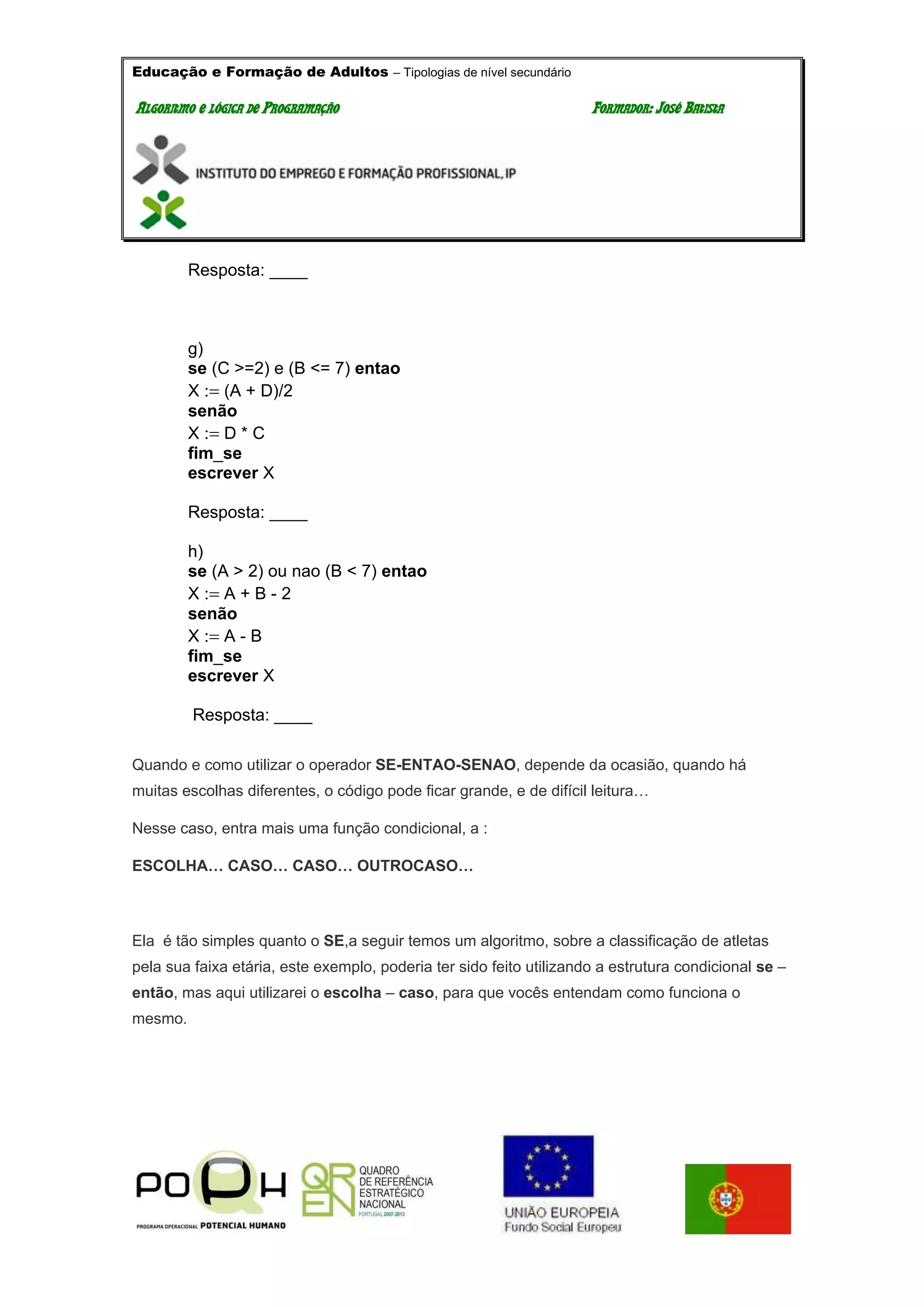 Educação e Formação de Adultos – Tipologias de nível secundário
AALLGGOORRIITTMMOO EE LLÓÓGGIICCAA DDEE PPRROOGGRRAAMMAAÇÇÃÃOO FFOORRMMAADDOORR:: JJOOSSÉÉ BBAATTIISSTTAA
Resposta: ____
g)
se (C >=2) e (B <= 7) entao
X (A + D)/2
senão
X D * C
fim_se
escrever X
Resposta: ____
h)
se (A > 2) ou nao (B < 7) entao
X A + B - 2
senão
X A - B
fim_se
escrever X
Resposta: ____
Quando e como utilizar o operador SE-ENTAO-SENAO, depende da ocasião, quando há
muitas escolhas diferentes, o código pode ficar grande, e de difícil leitura…
Nesse caso, entra mais uma função condicional, a :
ESCOLHA… CASO… CASO… OUTROCASO…
Ela é tão simples quanto o SE,a seguir temos um algoritmo, sobre a classificação de atletas
pela sua faixa etária, este exemplo, poderia ter sido feito utilizando a estrutura condicional se –
então, mas aqui utilizarei o escolha – caso, para que vocês entendam como funciona o
mesmo.
 