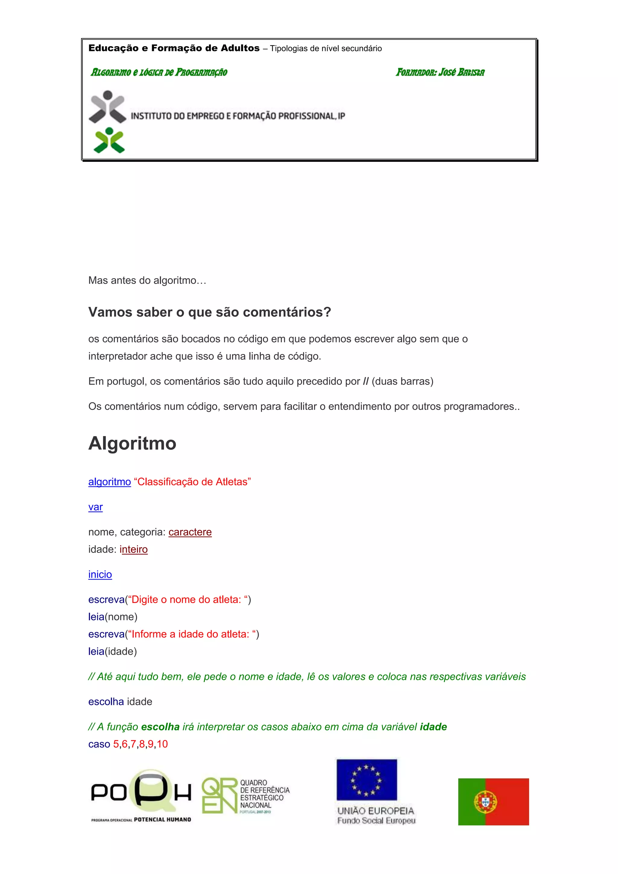 Educação e Formação de Adultos – Tipologias de nível secundário
AALLGGOORRIITTMMOO EE LLÓÓGGIICCAA DDEE PPRROOGGRRAAMMAAÇÇÃÃOO FFOORRMMAADDOORR:: JJOOSSÉÉ BBAATTIISSTTAA
Mas antes do algoritmo…
Vamos saber o que são comentários?
os comentários são bocados no código em que podemos escrever algo sem que o
interpretador ache que isso é uma linha de código.
Em portugol, os comentários são tudo aquilo precedido por // (duas barras)
Os comentários num código, servem para facilitar o entendimento por outros programadores..
Algoritmo
algoritmo “Classificação de Atletas”
var
nome, categoria: caractere
idade: inteiro
inicio
escreva(“Digite o nome do atleta: “)
leia(nome)
escreva(“Informe a idade do atleta: “)
leia(idade)
// Até aqui tudo bem, ele pede o nome e idade, lê os valores e coloca nas respectivas variáveis
escolha idade
// A função escolha irá interpretar os casos abaixo em cima da variável idade
caso 5,6,7,8,9,10
 
