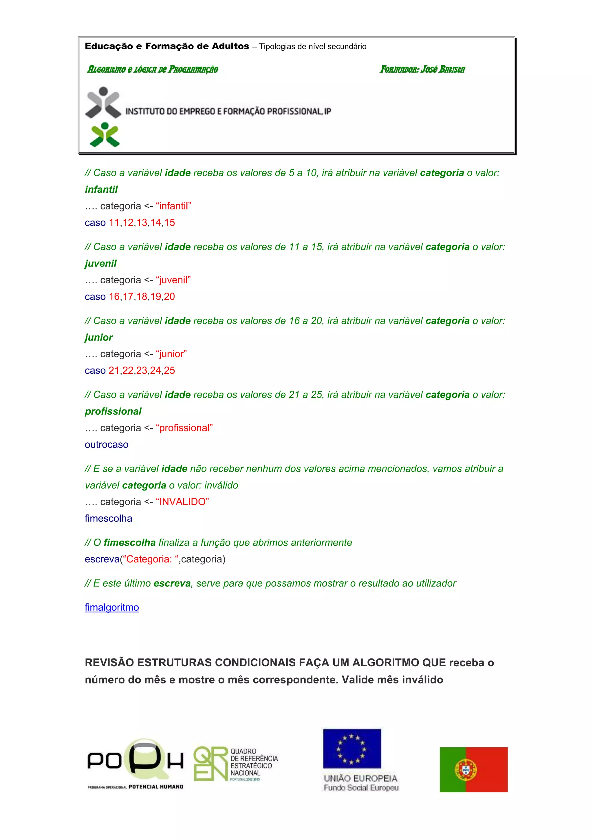 Educação e Formação de Adultos – Tipologias de nível secundário
AALLGGOORRIITTMMOO EE LLÓÓGGIICCAA DDEE PPRROOGGRRAAMMAAÇÇÃÃOO FFOORRMMAADDOORR:: JJOOSSÉÉ BBAATTIISSTTAA
// Caso a variável idade receba os valores de 5 a 10, irá atribuir na variável categoria o valor:
infantil
…. categoria <- “infantil”
caso 11,12,13,14,15
// Caso a variável idade receba os valores de 11 a 15, irá atribuir na variável categoria o valor:
juvenil
…. categoria <- “juvenil”
caso 16,17,18,19,20
// Caso a variável idade receba os valores de 16 a 20, irá atribuir na variável categoria o valor:
junior
…. categoria <- “junior”
caso 21,22,23,24,25
// Caso a variável idade receba os valores de 21 a 25, irá atribuir na variável categoria o valor:
profissional
…. categoria <- “profissional”
outrocaso
// E se a variável idade não receber nenhum dos valores acima mencionados, vamos atribuir a
variável categoria o valor: inválido
…. categoria <- “INVALIDO”
fimescolha
// O fimescolha finaliza a função que abrimos anteriormente
escreva(“Categoria: “,categoria)
// E este último escreva, serve para que possamos mostrar o resultado ao utilizador
fimalgoritmo
REVISÃO ESTRUTURAS CONDICIONAIS FAÇA UM ALGORITMO QUE receba o
número do mês e mostre o mês correspondente. Valide mês inválido
 