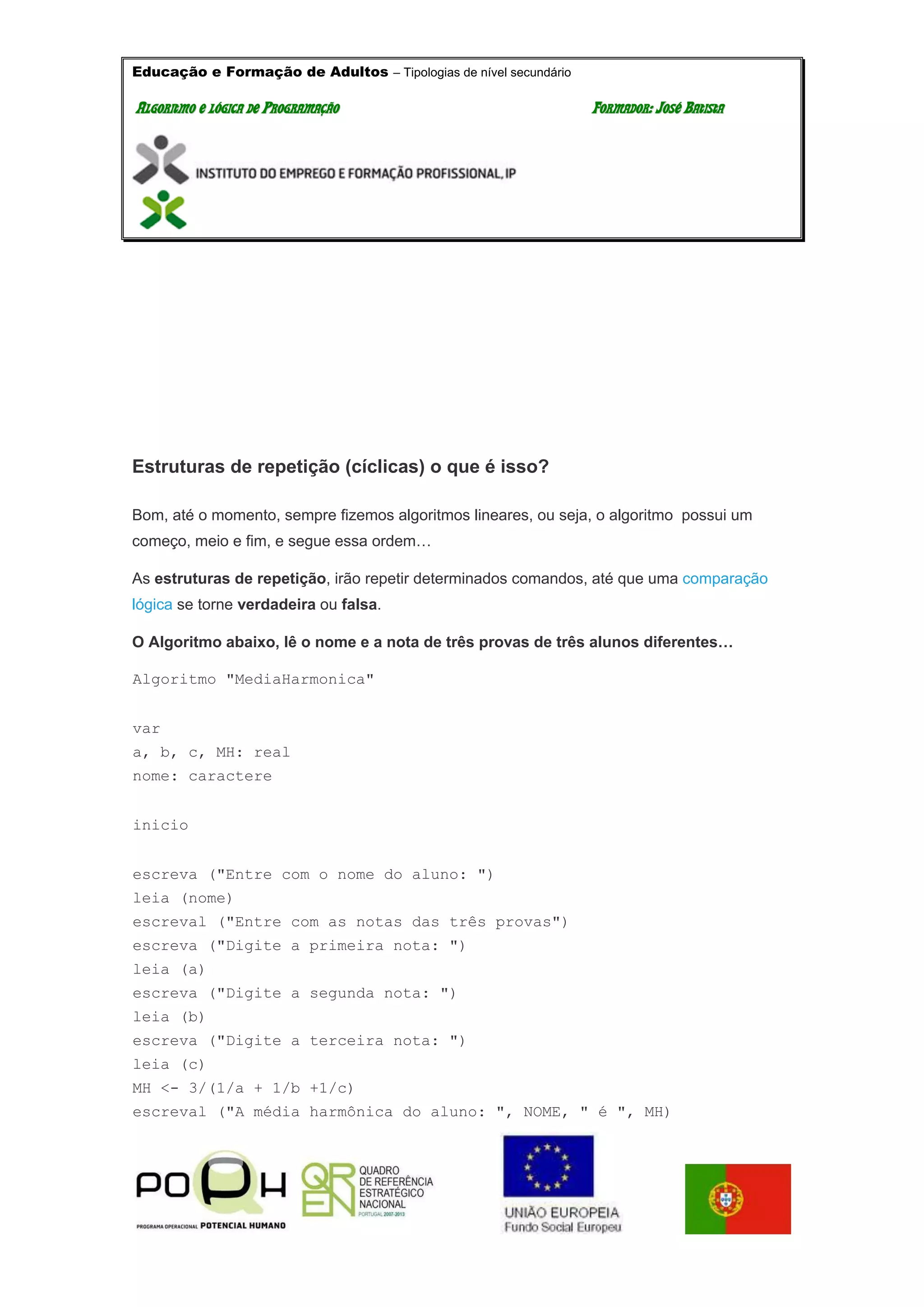 Educação e Formação de Adultos – Tipologias de nível secundário
AALLGGOORRIITTMMOO EE LLÓÓGGIICCAA DDEE PPRROOGGRRAAMMAAÇÇÃÃOO FFOORRMMAADDOORR:: JJOOSSÉÉ BBAATTIISSTTAA
Estruturas de repetição (cíclicas) o que é isso?
Bom, até o momento, sempre fizemos algoritmos lineares, ou seja, o algoritmo possui um
começo, meio e fim, e segue essa ordem…
As estruturas de repetição, irão repetir determinados comandos, até que uma comparação
lógica se torne verdadeira ou falsa.
O Algoritmo abaixo, lê o nome e a nota de três provas de três alunos diferentes…
Algoritmo "MediaHarmonica"
var
a, b, c, MH: real
nome: caractere
inicio
escreva ("Entre com o nome do aluno: ")
leia (nome)
escreval ("Entre com as notas das três provas")
escreva ("Digite a primeira nota: ")
leia (a)
escreva ("Digite a segunda nota: ")
leia (b)
escreva ("Digite a terceira nota: ")
leia (c)
MH <- 3/(1/a + 1/b +1/c)
escreval ("A média harmônica do aluno: ", NOME, " é ", MH)
 