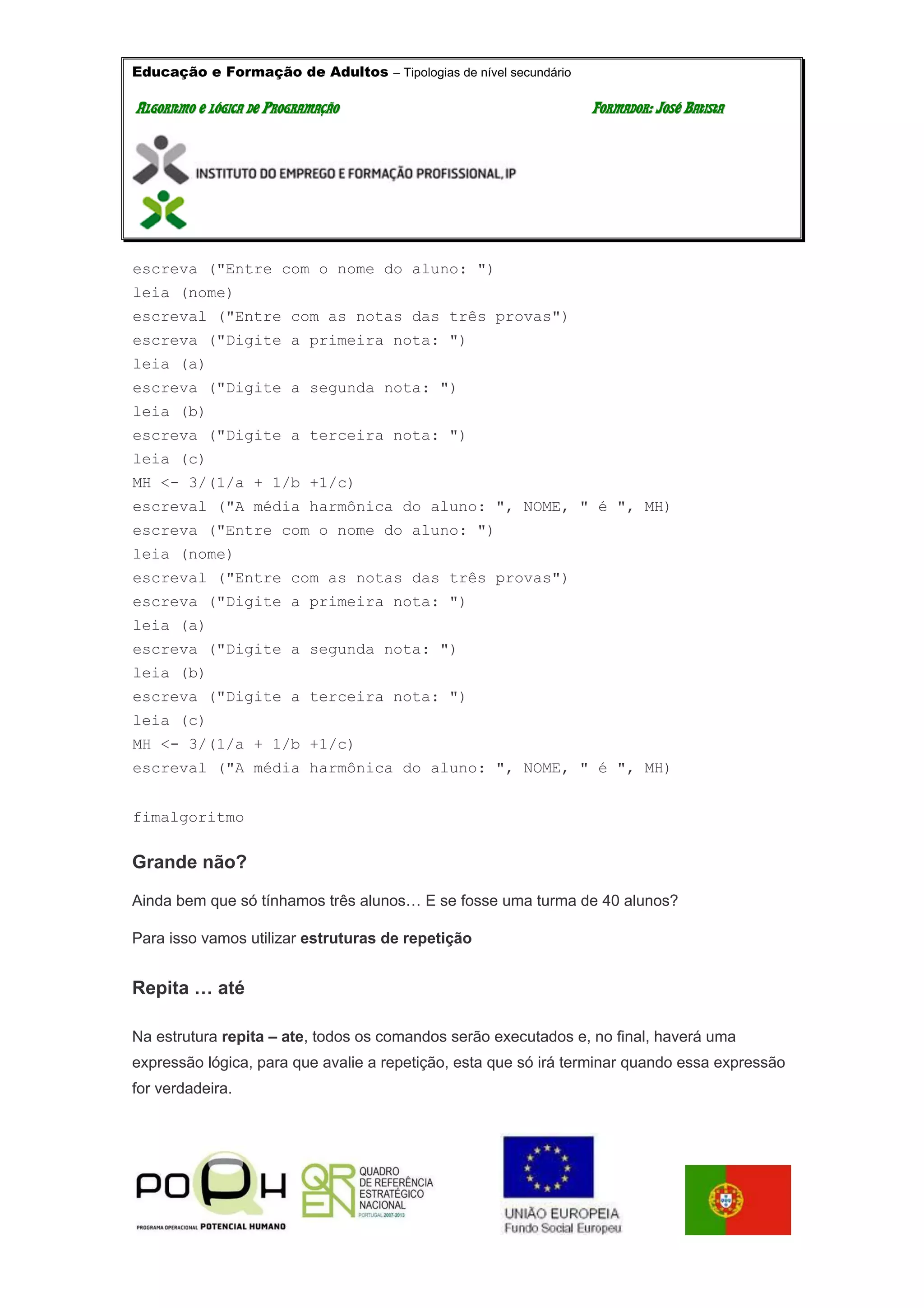 Educação e Formação de Adultos – Tipologias de nível secundário
AALLGGOORRIITTMMOO EE LLÓÓGGIICCAA DDEE PPRROOGGRRAAMMAAÇÇÃÃOO FFOORRMMAADDOORR:: JJOOSSÉÉ BBAATTIISSTTAA
escreva ("Entre com o nome do aluno: ")
leia (nome)
escreval ("Entre com as notas das três provas")
escreva ("Digite a primeira nota: ")
leia (a)
escreva ("Digite a segunda nota: ")
leia (b)
escreva ("Digite a terceira nota: ")
leia (c)
MH <- 3/(1/a + 1/b +1/c)
escreval ("A média harmônica do aluno: ", NOME, " é ", MH)
escreva ("Entre com o nome do aluno: ")
leia (nome)
escreval ("Entre com as notas das três provas")
escreva ("Digite a primeira nota: ")
leia (a)
escreva ("Digite a segunda nota: ")
leia (b)
escreva ("Digite a terceira nota: ")
leia (c)
MH <- 3/(1/a + 1/b +1/c)
escreval ("A média harmônica do aluno: ", NOME, " é ", MH)
fimalgoritmo
Grande não?
Ainda bem que só tínhamos três alunos… E se fosse uma turma de 40 alunos?
Para isso vamos utilizar estruturas de repetição
Repita … até
Na estrutura repita – ate, todos os comandos serão executados e, no final, haverá uma
expressão lógica, para que avalie a repetição, esta que só irá terminar quando essa expressão
for verdadeira.
 