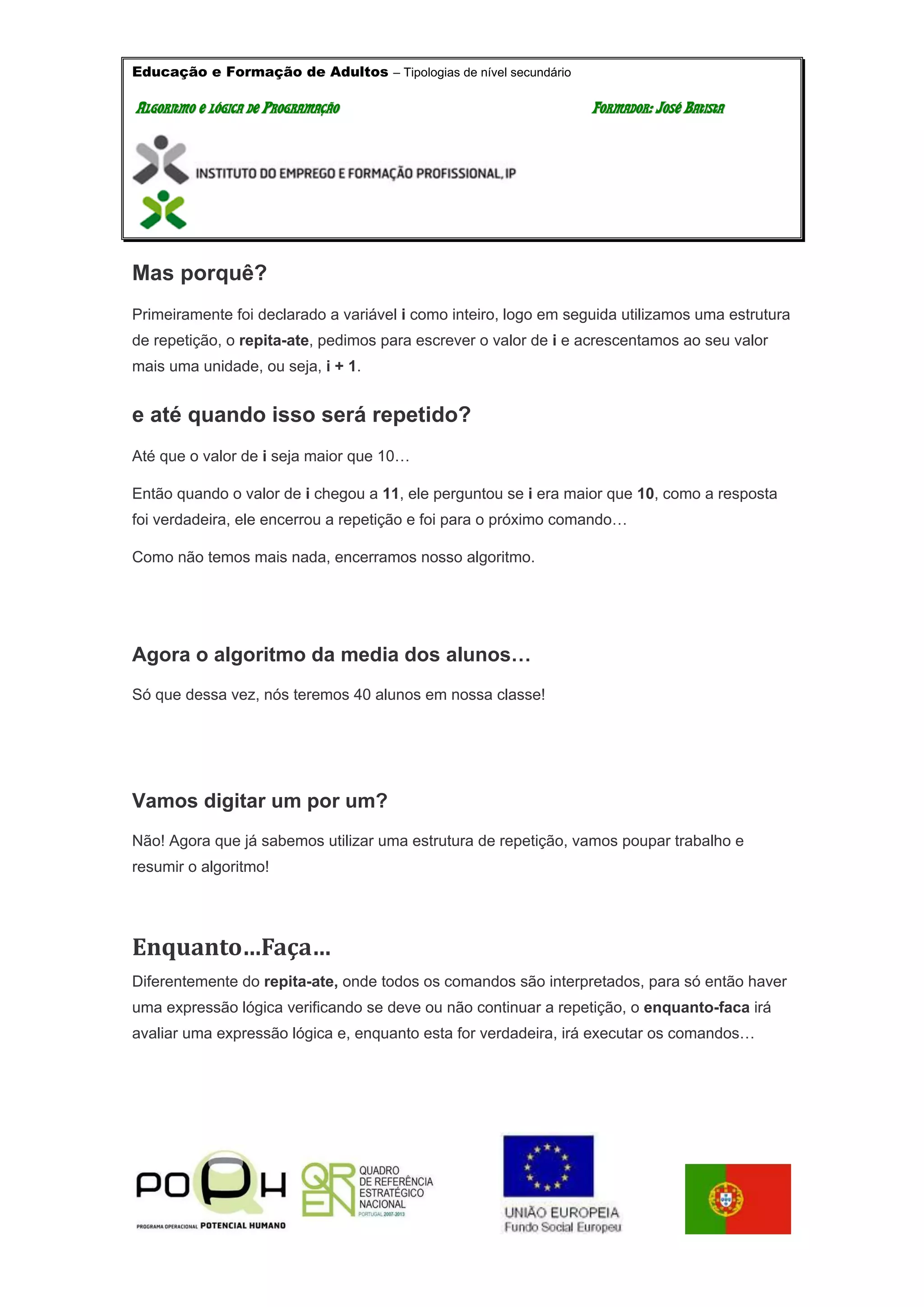 Educação e Formação de Adultos – Tipologias de nível secundário
AALLGGOORRIITTMMOO EE LLÓÓGGIICCAA DDEE PPRROOGGRRAAMMAAÇÇÃÃOO FFOORRMMAADDOORR:: JJOOSSÉÉ BBAATTIISSTTAA
Mas porquê?
Primeiramente foi declarado a variável i como inteiro, logo em seguida utilizamos uma estrutura
de repetição, o repita-ate, pedimos para escrever o valor de i e acrescentamos ao seu valor
mais uma unidade, ou seja, i + 1.
e até quando isso será repetido?
Até que o valor de i seja maior que 10…
Então quando o valor de i chegou a 11, ele perguntou se i era maior que 10, como a resposta
foi verdadeira, ele encerrou a repetição e foi para o próximo comando…
Como não temos mais nada, encerramos nosso algoritmo.
Agora o algoritmo da media dos alunos…
Só que dessa vez, nós teremos 40 alunos em nossa classe!
Vamos digitar um por um?
Não! Agora que já sabemos utilizar uma estrutura de repetição, vamos poupar trabalho e
resumir o algoritmo!
Enquanto…Faça…
Diferentemente do repita-ate, onde todos os comandos são interpretados, para só então haver
uma expressão lógica verificando se deve ou não continuar a repetição, o enquanto-faca irá
avaliar uma expressão lógica e, enquanto esta for verdadeira, irá executar os comandos…
 
