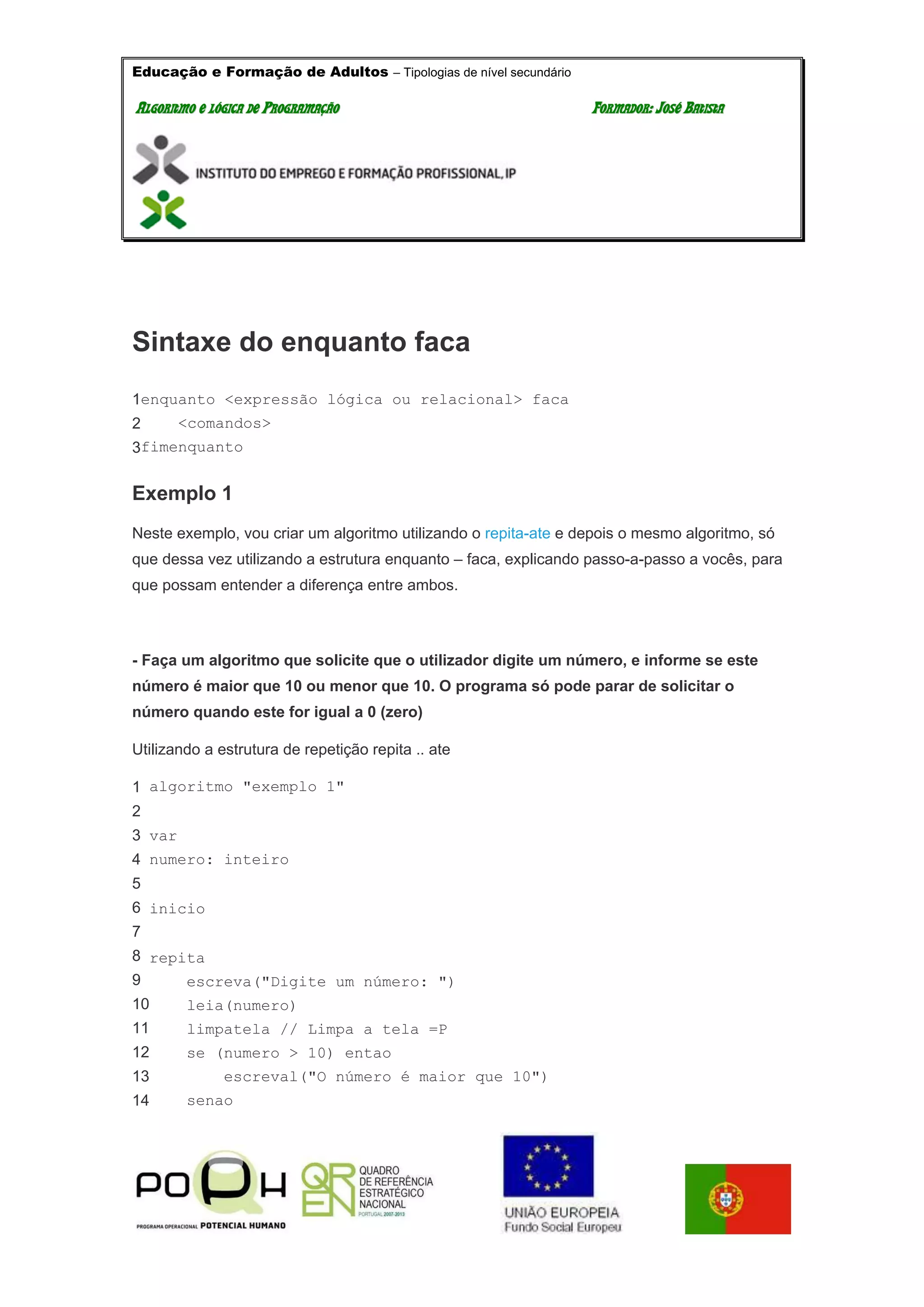 Educação e Formação de Adultos – Tipologias de nível secundário
AALLGGOORRIITTMMOO EE LLÓÓGGIICCAA DDEE PPRROOGGRRAAMMAAÇÇÃÃOO FFOORRMMAADDOORR:: JJOOSSÉÉ BBAATTIISSTTAA
Sintaxe do enquanto faca
1
2
3
enquanto <expressão lógica ou relacional> faca
<comandos>
fimenquanto
Exemplo 1
Neste exemplo, vou criar um algoritmo utilizando o repita-ate e depois o mesmo algoritmo, só
que dessa vez utilizando a estrutura enquanto – faca, explicando passo-a-passo a vocês, para
que possam entender a diferença entre ambos.
- Faça um algoritmo que solicite que o utilizador digite um número, e informe se este
número é maior que 10 ou menor que 10. O programa só pode parar de solicitar o
número quando este for igual a 0 (zero)
Utilizando a estrutura de repetição repita .. ate
1
2
3
4
5
6
7
8
9
10
11
12
13
14
algoritmo "exemplo 1"
var
numero: inteiro
inicio
repita
escreva("Digite um número: ")
leia(numero)
limpatela // Limpa a tela =P
se (numero > 10) entao
escreval("O número é maior que 10")
senao
 