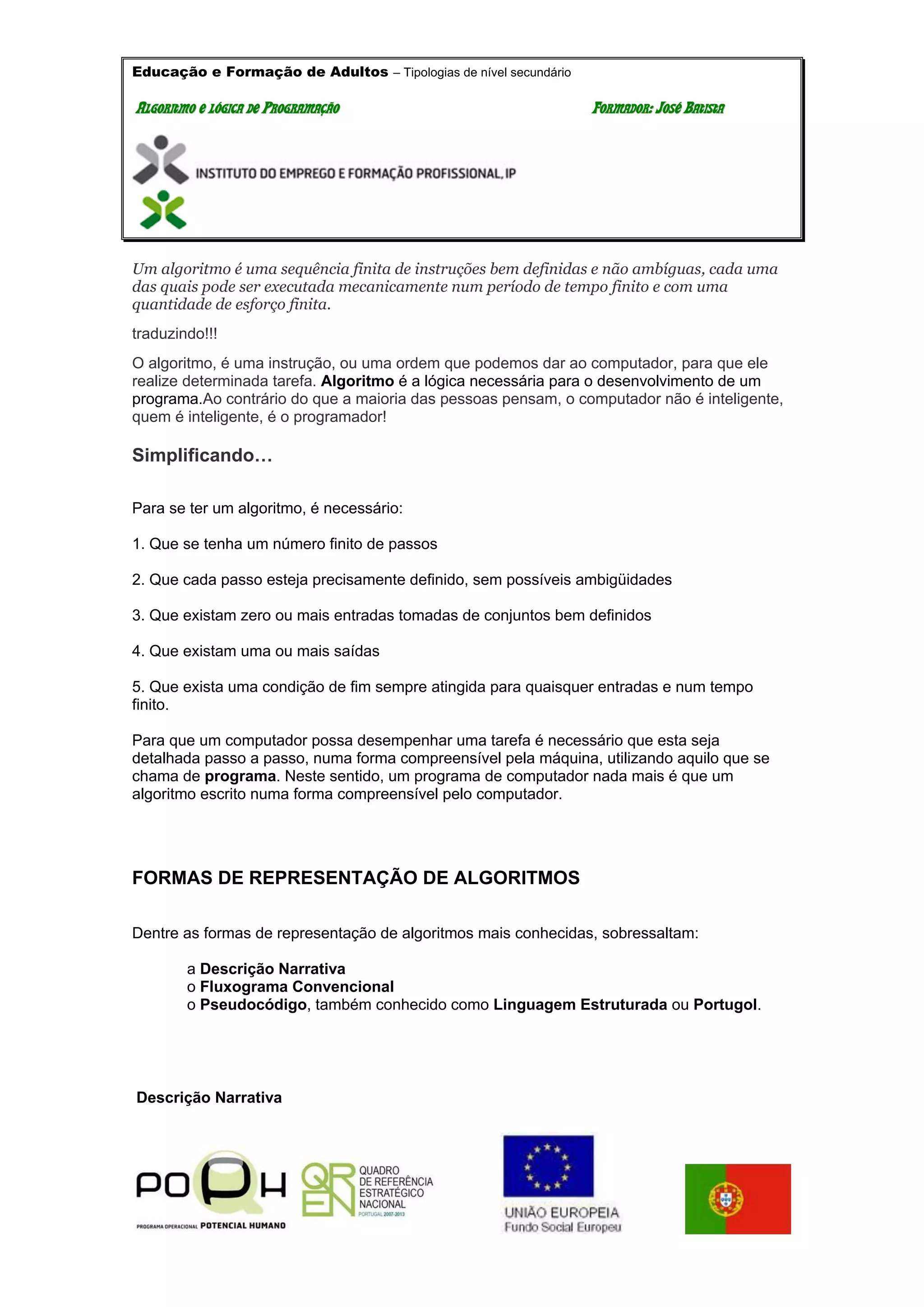 Educação e Formação de Adultos – Tipologias de nível secundário
AALLGGOORRIITTMMOO EE LLÓÓGGIICCAA DDEE PPRROOGGRRAAMMAAÇÇÃÃOO FFOORRMMAADDOORR:: JJOOSSÉÉ BBAATTIISSTTAA
Um algoritmo é uma sequência finita de instruções bem definidas e não ambíguas, cada uma
das quais pode ser executada mecanicamente num período de tempo finito e com uma
quantidade de esforço finita.
traduzindo!!!
O algoritmo, é uma instrução, ou uma ordem que podemos dar ao computador, para que ele
realize determinada tarefa. Algoritmo é a lógica necessária para o desenvolvimento de um
programa.Ao contrário do que a maioria das pessoas pensam, o computador não é inteligente,
quem é inteligente, é o programador!
Simplificando…
Para se ter um algoritmo, é necessário:
1. Que se tenha um número finito de passos
2. Que cada passo esteja precisamente definido, sem possíveis ambigüidades
3. Que existam zero ou mais entradas tomadas de conjuntos bem definidos
4. Que existam uma ou mais saídas
5. Que exista uma condição de fim sempre atingida para quaisquer entradas e num tempo
finito.
Para que um computador possa desempenhar uma tarefa é necessário que esta seja
detalhada passo a passo, numa forma compreensível pela máquina, utilizando aquilo que se
chama de programa. Neste sentido, um programa de computador nada mais é que um
algoritmo escrito numa forma compreensível pelo computador.
FORMAS DE REPRESENTAÇÃO DE ALGORITMOS
Dentre as formas de representação de algoritmos mais conhecidas, sobressaltam:
a Descrição Narrativa
o Fluxograma Convencional
o Pseudocódigo, também conhecido como Linguagem Estruturada ou Portugol.
Descrição Narrativa
 