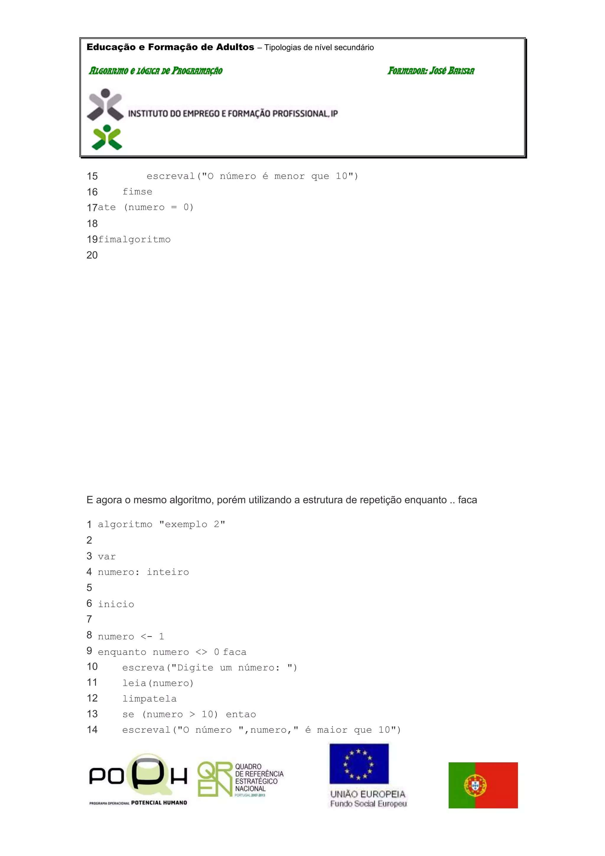 Educação e Formação de Adultos – Tipologias de nível secundário
AALLGGOORRIITTMMOO EE LLÓÓGGIICCAA DDEE PPRROOGGRRAAMMAAÇÇÃÃOO FFOORRMMAADDOORR:: JJOOSSÉÉ BBAATTIISSTTAA
15
16
17
18
19
20
escreval("O número é menor que 10")
fimse
ate (numero = 0)
fimalgoritmo
E agora o mesmo algoritmo, porém utilizando a estrutura de repetição enquanto .. faca
1
2
3
4
5
6
7
8
9
10
11
12
13
14
algoritmo "exemplo 2"
var
numero: inteiro
inicio
numero <- 1
enquanto numero <> 0 faca
escreva("Digite um número: ")
leia(numero)
limpatela
se (numero > 10) entao
escreval("O número ",numero," é maior que 10")
 