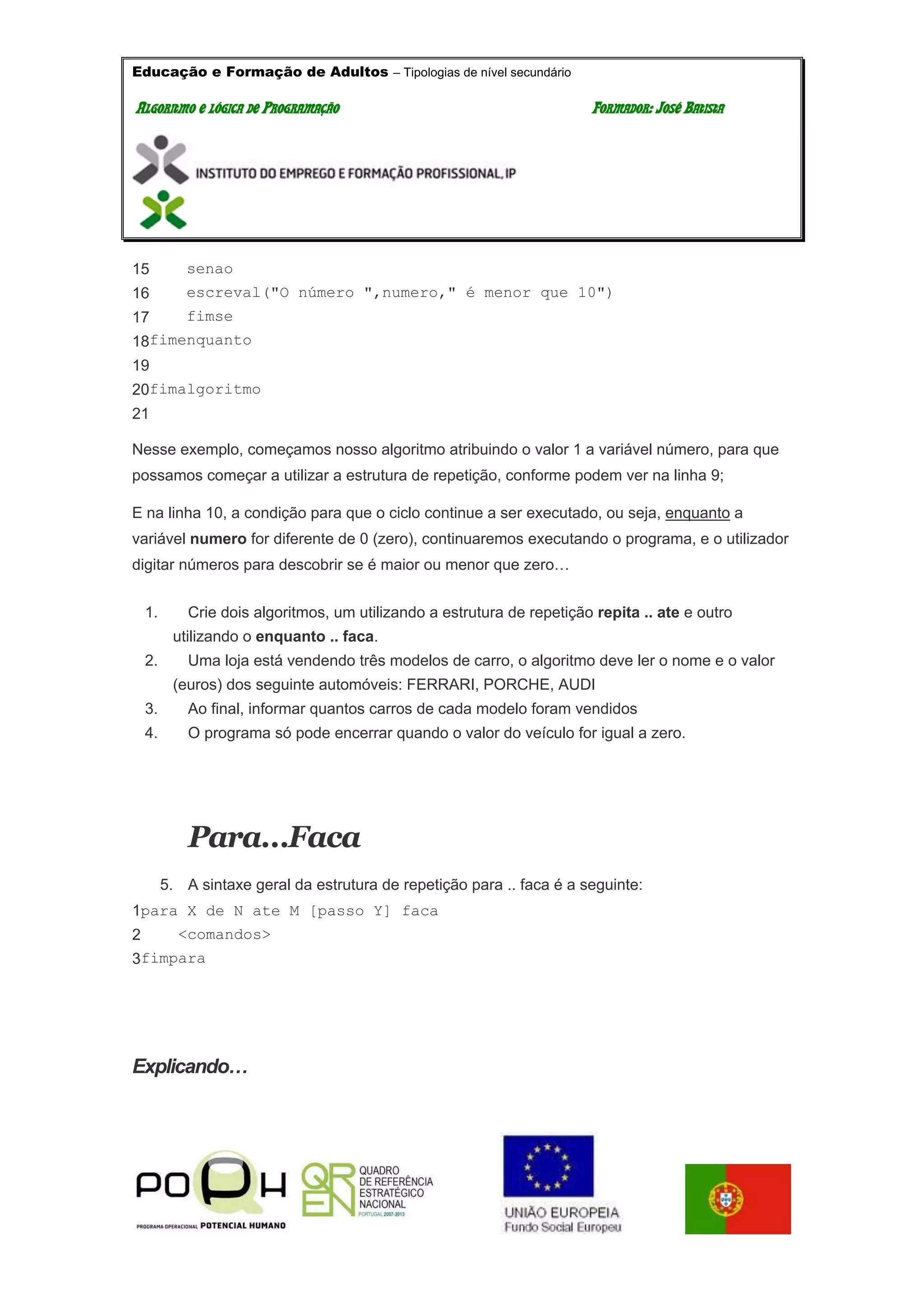 Educação e Formação de Adultos – Tipologias de nível secundário
AALLGGOORRIITTMMOO EE LLÓÓGGIICCAA DDEE PPRROOGGRRAAMMAAÇÇÃÃOO FFOORRMMAADDOORR:: JJOOSSÉÉ BBAATTIISSTTAA
15
16
17
18
19
20
21
senao
escreval("O número ",numero," é menor que 10")
fimse
fimenquanto
fimalgoritmo
Nesse exemplo, começamos nosso algoritmo atribuindo o valor 1 a variável número, para que
possamos começar a utilizar a estrutura de repetição, conforme podem ver na linha 9;
E na linha 10, a condição para que o ciclo continue a ser executado, ou seja, enquanto a
variável numero for diferente de 0 (zero), continuaremos executando o programa, e o utilizador
digitar números para descobrir se é maior ou menor que zero…
1. Crie dois algoritmos, um utilizando a estrutura de repetição repita .. ate e outro
utilizando o enquanto .. faca.
2. Uma loja está vendendo três modelos de carro, o algoritmo deve ler o nome e o valor
(euros) dos seguinte automóveis: FERRARI, PORCHE, AUDI
3. Ao final, informar quantos carros de cada modelo foram vendidos
4. O programa só pode encerrar quando o valor do veículo for igual a zero.
Para…Faca
5. A sintaxe geral da estrutura de repetição para .. faca é a seguinte:
1
2
3
para X de N ate M [passo Y] faca
<comandos>
fimpara
Explicando…
 
