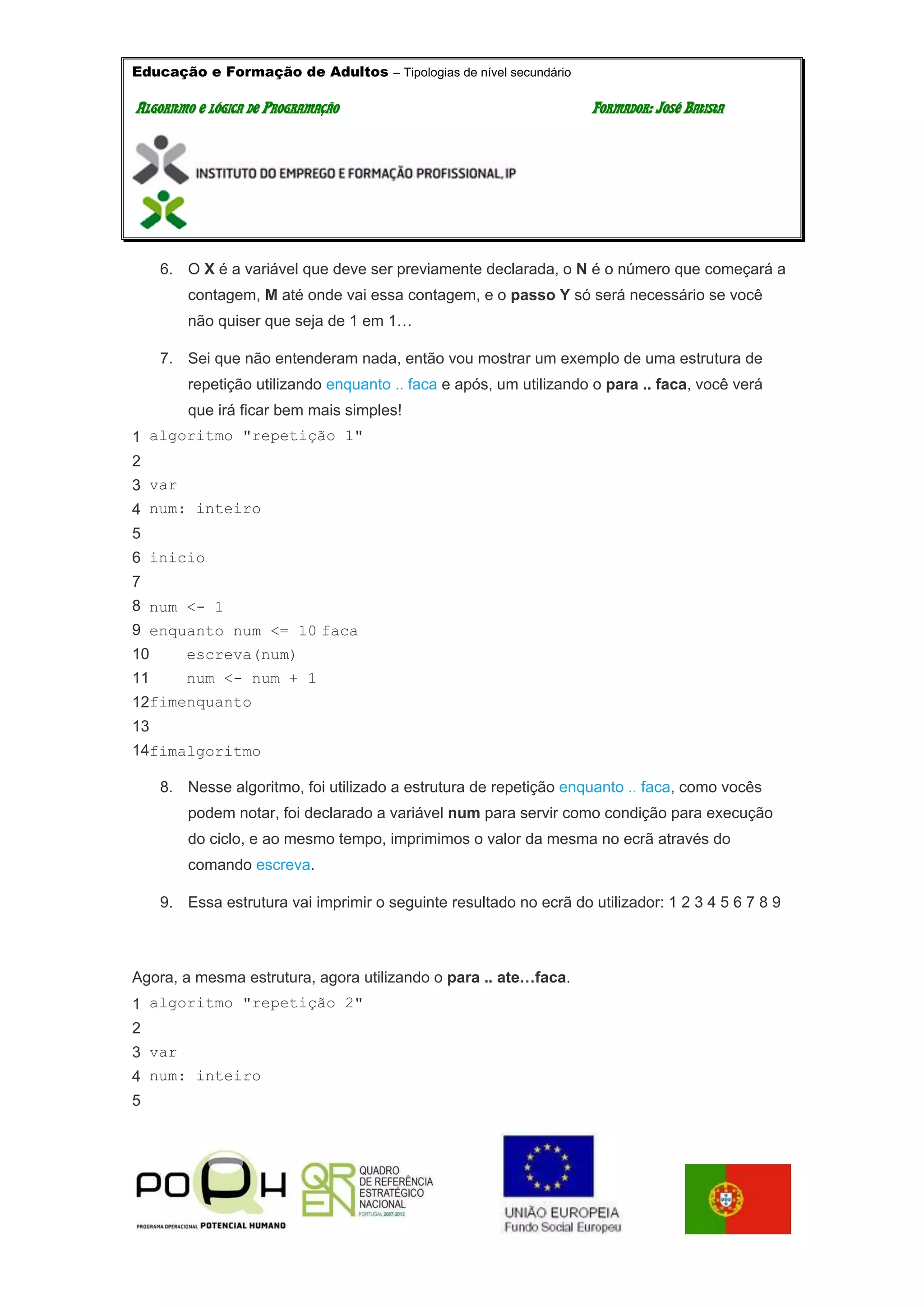 Educação e Formação de Adultos – Tipologias de nível secundário
AALLGGOORRIITTMMOO EE LLÓÓGGIICCAA DDEE PPRROOGGRRAAMMAAÇÇÃÃOO FFOORRMMAADDOORR:: JJOOSSÉÉ BBAATTIISSTTAA
6. O X é a variável que deve ser previamente declarada, o N é o número que começará a
contagem, M até onde vai essa contagem, e o passo Y só será necessário se você
não quiser que seja de 1 em 1…
7. Sei que não entenderam nada, então vou mostrar um exemplo de uma estrutura de
repetição utilizando enquanto .. faca e após, um utilizando o para .. faca, você verá
que irá ficar bem mais simples!
1
2
3
4
5
6
7
8
9
10
11
12
13
14
algoritmo "repetição 1"
var
num: inteiro
inicio
num <- 1
enquanto num <= 10 faca
escreva(num)
num <- num + 1
fimenquanto
fimalgoritmo
8. Nesse algoritmo, foi utilizado a estrutura de repetição enquanto .. faca, como vocês
podem notar, foi declarado a variável num para servir como condição para execução
do ciclo, e ao mesmo tempo, imprimimos o valor da mesma no ecrã através do
comando escreva.
9. Essa estrutura vai imprimir o seguinte resultado no ecrã do utilizador: 1 2 3 4 5 6 7 8 9
Agora, a mesma estrutura, agora utilizando o para .. ate…faca.
1
2
3
4
5
algoritmo "repetição 2"
var
num: inteiro
 