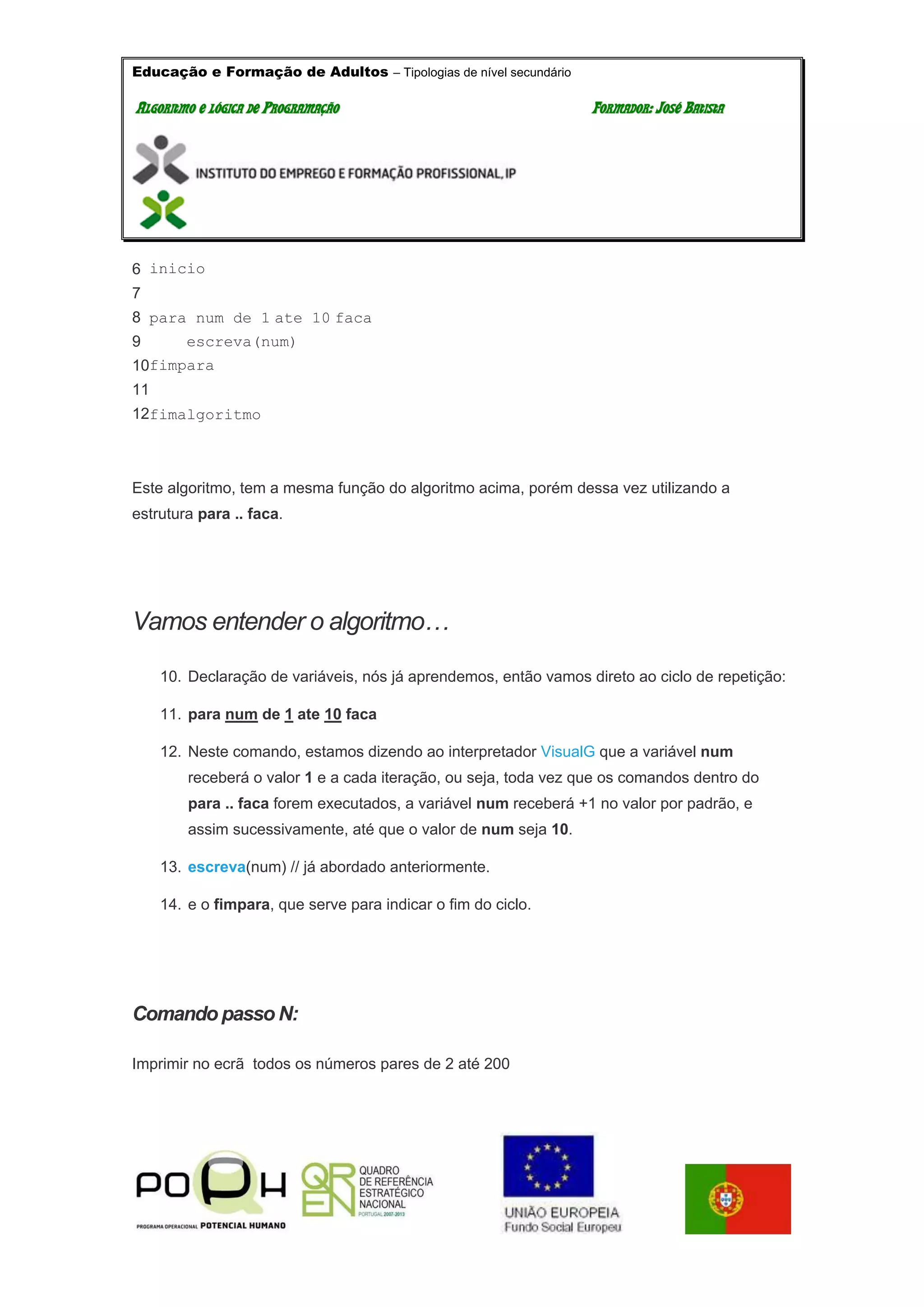 Educação e Formação de Adultos – Tipologias de nível secundário
AALLGGOORRIITTMMOO EE LLÓÓGGIICCAA DDEE PPRROOGGRRAAMMAAÇÇÃÃOO FFOORRMMAADDOORR:: JJOOSSÉÉ BBAATTIISSTTAA
6
7
8
9
10
11
12
inicio
para num de 1 ate 10 faca
escreva(num)
fimpara
fimalgoritmo
Este algoritmo, tem a mesma função do algoritmo acima, porém dessa vez utilizando a
estrutura para .. faca.
Vamos entender o algoritmo…
10. Declaração de variáveis, nós já aprendemos, então vamos direto ao ciclo de repetição:
11. para num de 1 ate 10 faca
12. Neste comando, estamos dizendo ao interpretador VisualG que a variável num
receberá o valor 1 e a cada iteração, ou seja, toda vez que os comandos dentro do
para .. faca forem executados, a variável num receberá +1 no valor por padrão, e
assim sucessivamente, até que o valor de num seja 10.
13. escreva(num) // já abordado anteriormente.
14. e o fimpara, que serve para indicar o fim do ciclo.
Comando passo N:
Imprimir no ecrã todos os números pares de 2 até 200
 