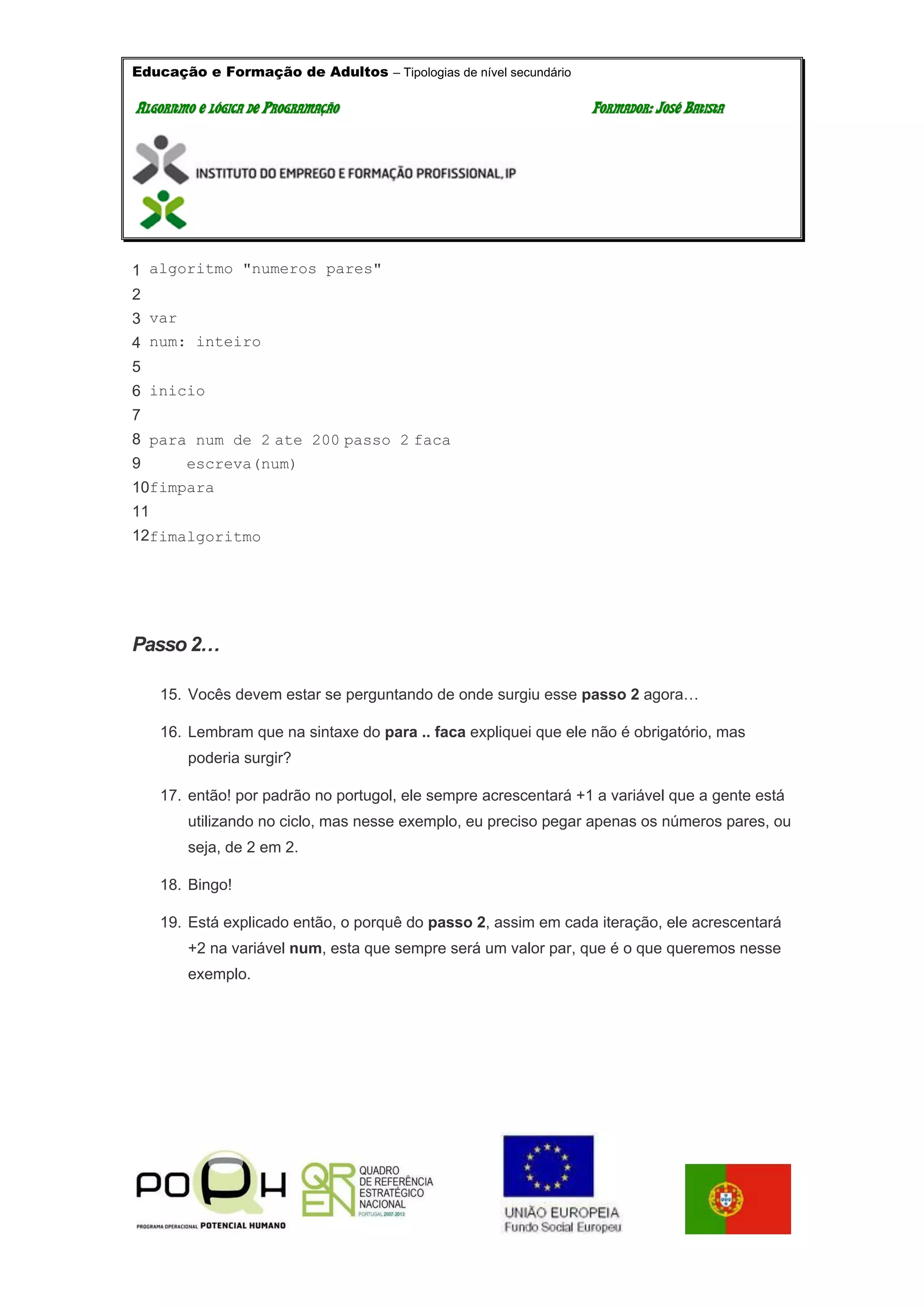 Educação e Formação de Adultos – Tipologias de nível secundário
AALLGGOORRIITTMMOO EE LLÓÓGGIICCAA DDEE PPRROOGGRRAAMMAAÇÇÃÃOO FFOORRMMAADDOORR:: JJOOSSÉÉ BBAATTIISSTTAA
1
2
3
4
5
6
7
8
9
10
11
12
algoritmo "numeros pares"
var
num: inteiro
inicio
para num de 2 ate 200 passo 2 faca
escreva(num)
fimpara
fimalgoritmo
Passo 2…
15. Vocês devem estar se perguntando de onde surgiu esse passo 2 agora…
16. Lembram que na sintaxe do para .. faca expliquei que ele não é obrigatório, mas
poderia surgir?
17. então! por padrão no portugol, ele sempre acrescentará +1 a variável que a gente está
utilizando no ciclo, mas nesse exemplo, eu preciso pegar apenas os números pares, ou
seja, de 2 em 2.
18. Bingo!
19. Está explicado então, o porquê do passo 2, assim em cada iteração, ele acrescentará
+2 na variável num, esta que sempre será um valor par, que é o que queremos nesse
exemplo.
 